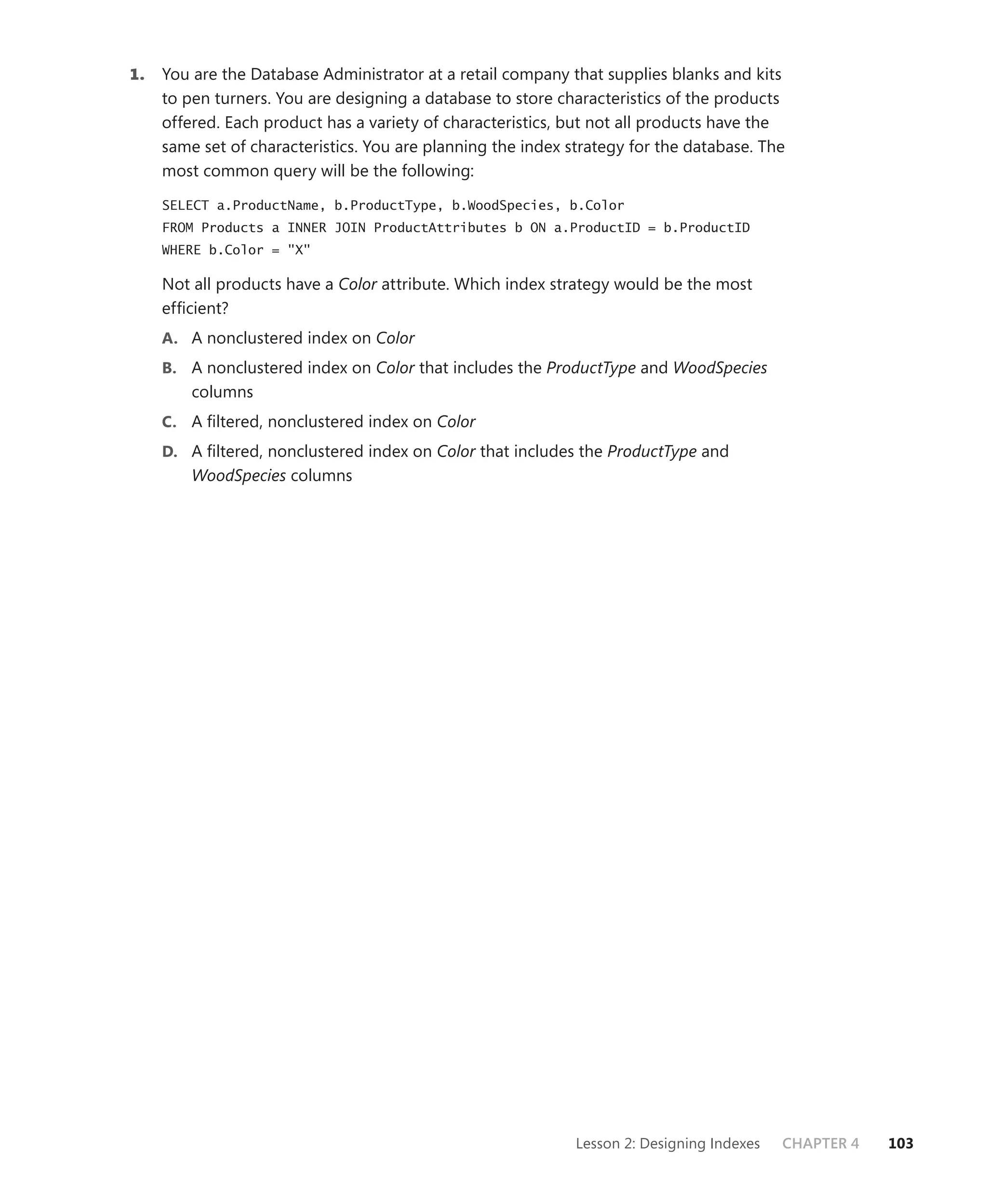 1.   You are the Database Administrator at a retail company that supplies blanks and kits
     to pen turners. You are designing a database to store characteristics of the products
     offered. Each product has a variety of characteristics, but not all products have the
     same set of characteristics. You are planning the index strategy for the database. The
     most common query will be the following:
     SELECT a.ProductName, b.ProductType, b.WoodSpecies, b.Color
     FROM Products a INNER JOIN ProductAttributes b ON a.ProductID = b.ProductID
     WHERE b.Color = "X"

     Not all products have a Color attribute. Which index strategy would be the most
     efﬁcient?
     A. A nonclustered index on Color
     B. A nonclustered index on Color that includes the ProductType and WoodSpecies
         columns
     C. A ﬁltered, nonclustered index on Color
     D. A ﬁltered, nonclustered index on Color that includes the ProductType and
         WoodSpecies columns




                                                              Lesson 2: Designing Indexes   CHAPTER 4   103
 