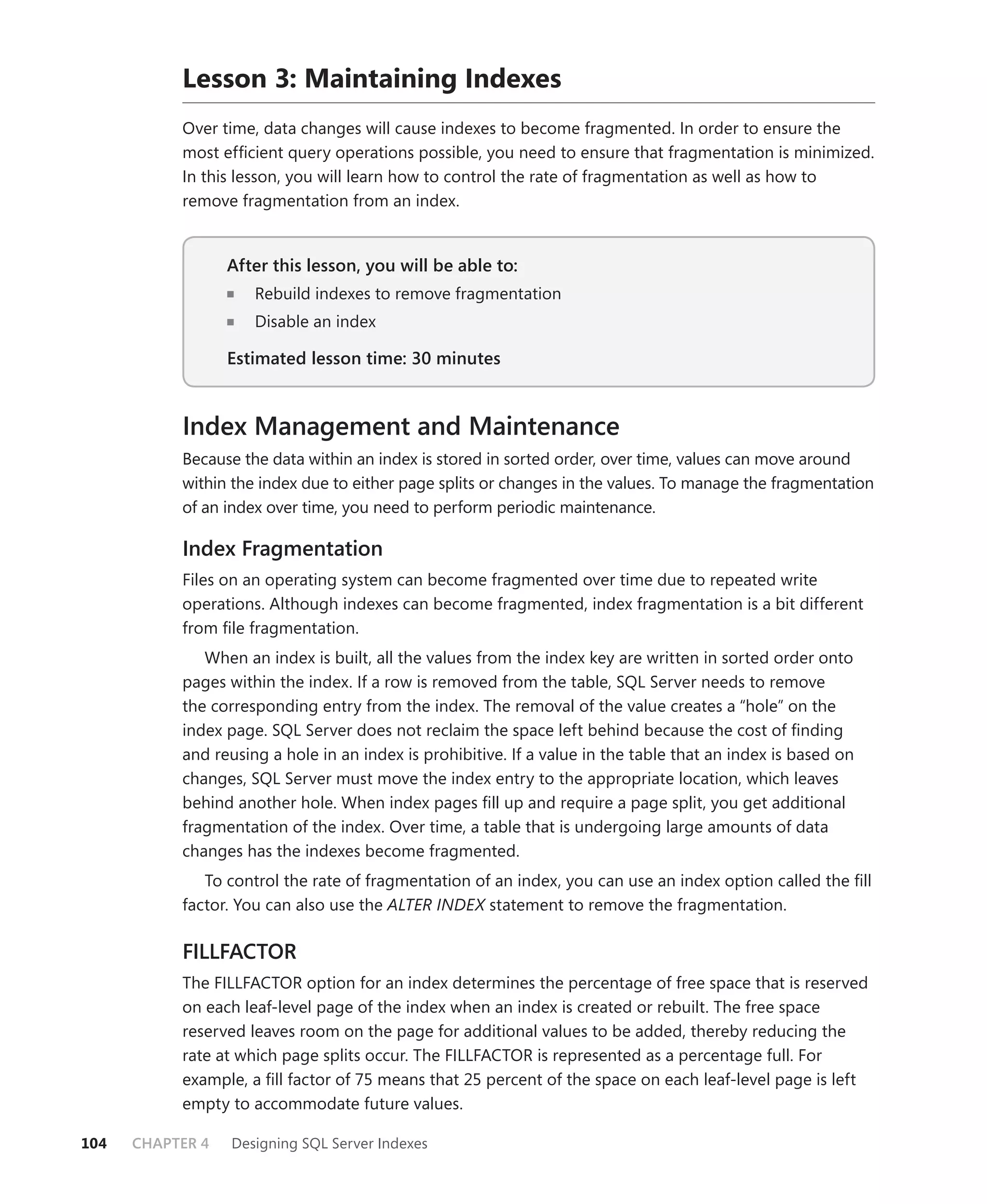 Lesson 3: Maintaining Indexes
           Over time, data changes will cause indexes to become fragmented. In order to ensure the
           most efﬁcient query operations possible, you need to ensure that fragmentation is minimized.
           In this lesson, you will learn how to control the rate of fragmentation as well as how to
           remove fragmentation from an index.


                  After this lesson, you will be able to:
                     Rebuild indexes to remove fragmentation
                     Disable an index

                  Estimated lesson time: 30 minutes


           Index Management and Maintenance
           Because the data within an index is stored in sorted order, over time, values can move around
           within the index due to either page splits or changes in the values. To manage the fragmentation
           of an index over time, you need to perform periodic maintenance.

           Index Fragmentation
           Files on an operating system can become fragmented over time due to repeated write
           operations. Although indexes can become fragmented, index fragmentation is a bit different
           from ﬁle fragmentation.
              When an index is built, all the values from the index key are written in sorted order onto
           pages within the index. If a row is removed from the table, SQL Server needs to remove
           the corresponding entry from the index. The removal of the value creates a “hole” on the
           index page. SQL Server does not reclaim the space left behind because the cost of ﬁnding
           and reusing a hole in an index is prohibitive. If a value in the table that an index is based on
           changes, SQL Server must move the index entry to the appropriate location, which leaves
           behind another hole. When index pages ﬁll up and require a page split, you get additional
           fragmentation of the index. Over time, a table that is undergoing large amounts of data
           changes has the indexes become fragmented.
              To control the rate of fragmentation of an index, you can use an index option called the ﬁll
           factor. You can also use the ALTER INDEX statement to remove the fragmentation.

           FILLFACTOR
           The FILLFACTOR option for an index determines the percentage of free space that is reserved
           on each leaf-level page of the index when an index is created or rebuilt. The free space
           reserved leaves room on the page for additional values to be added, thereby reducing the
           rate at which page splits occur. The FILLFACTOR is represented as a percentage full. For
           example, a ﬁll factor of 75 means that 25 percent of the space on each leaf-level page is left
           empty to accommodate future values.

104   CHAPTER 4   Designing SQL Server Indexes
 