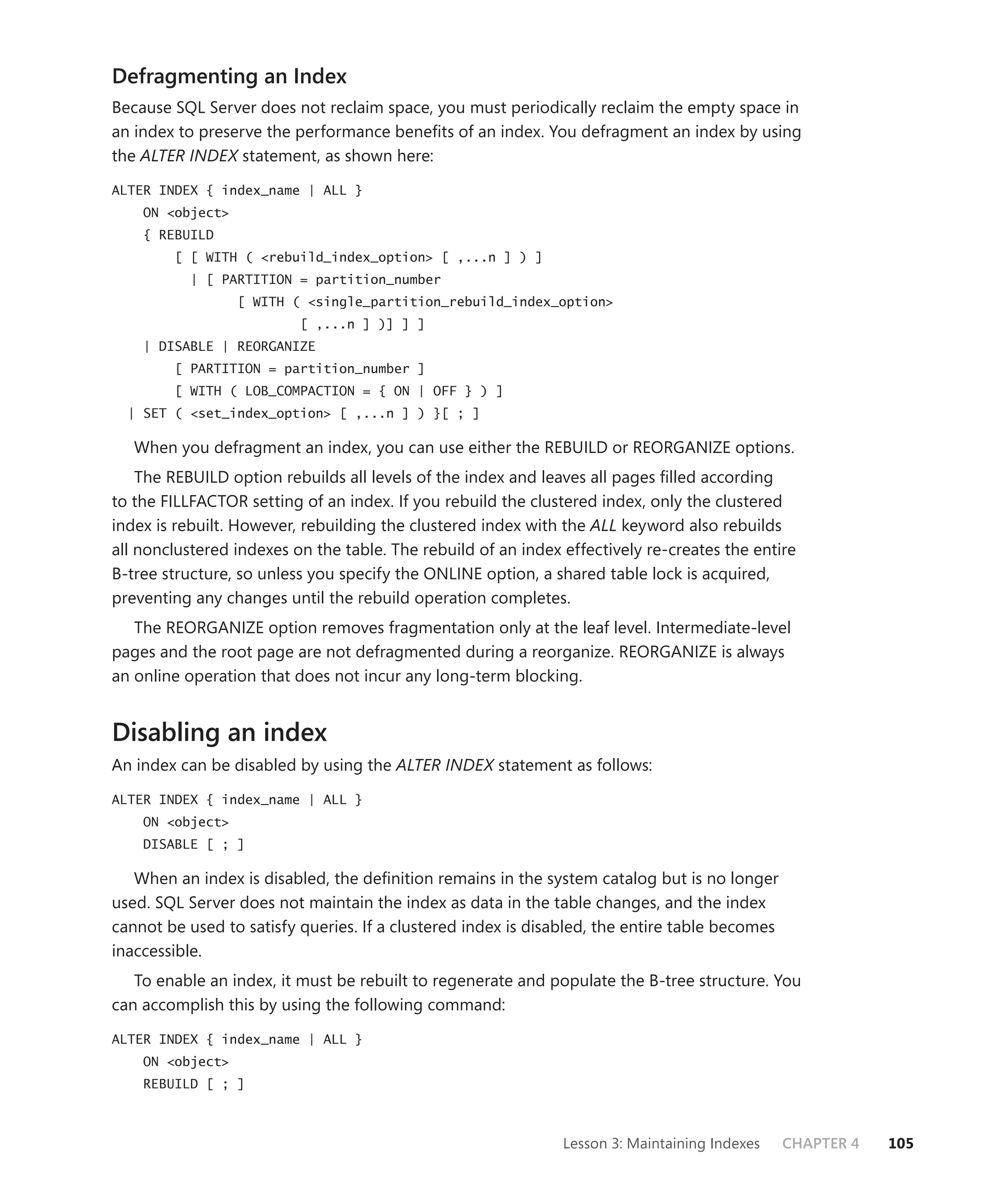 Defragmenting an Index
Because SQL Server does not reclaim space, you must periodically reclaim the empty space in
an index to preserve the performance beneﬁts of an index. You defragment an index by using
the ALTER INDEX statement, as shown here:
ALTER INDEX { index_name | ALL }
    ON <object>
    { REBUILD
        [ [ WITH ( <rebuild_index_option> [ ,...n ] ) ]
           | [ PARTITION = partition_number
                  [ WITH ( <single_partition_rebuild_index_option>
                          [ ,...n ] )] ] ]
    | DISABLE | REORGANIZE
        [ PARTITION = partition_number ]
        [ WITH ( LOB_COMPACTION = { ON | OFF } ) ]
  | SET ( <set_index_option> [ ,...n ] ) }[ ; ]

   When you defragment an index, you can use either the REBUILD or REORGANIZE options.
    The REBUILD option rebuilds all levels of the index and leaves all pages ﬁlled according
to the FILLFACTOR setting of an index. If you rebuild the clustered index, only the clustered
index is rebuilt. However, rebuilding the clustered index with the ALL keyword also rebuilds
all nonclustered indexes on the table. The rebuild of an index effectively re-creates the entire
B-tree structure, so unless you specify the ONLINE option, a shared table lock is acquired,
preventing any changes until the rebuild operation completes.
   The REORGANIZE option removes fragmentation only at the leaf level. Intermediate-level
pages and the root page are not defragmented during a reorganize. REORGANIZE is always
an online operation that does not incur any long-term blocking.


Disabling an index
An index can be disabled by using the ALTER INDEX statement as follows:

ALTER INDEX { index_name | ALL }
    ON <object>
    DISABLE [ ; ]

   When an index is disabled, the deﬁnition remains in the system catalog but is no longer
used. SQL Server does not maintain the index as data in the table changes, and the index
cannot be used to satisfy queries. If a clustered index is disabled, the entire table becomes
inaccessible.
   To enable an index, it must be rebuilt to regenerate and populate the B-tree structure. You
can accomplish this by using the following command:

ALTER INDEX { index_name | ALL }
    ON <object>
    REBUILD [ ; ]



                                                               Lesson 3: Maintaining Indexes    CHAPTER 4   105
 