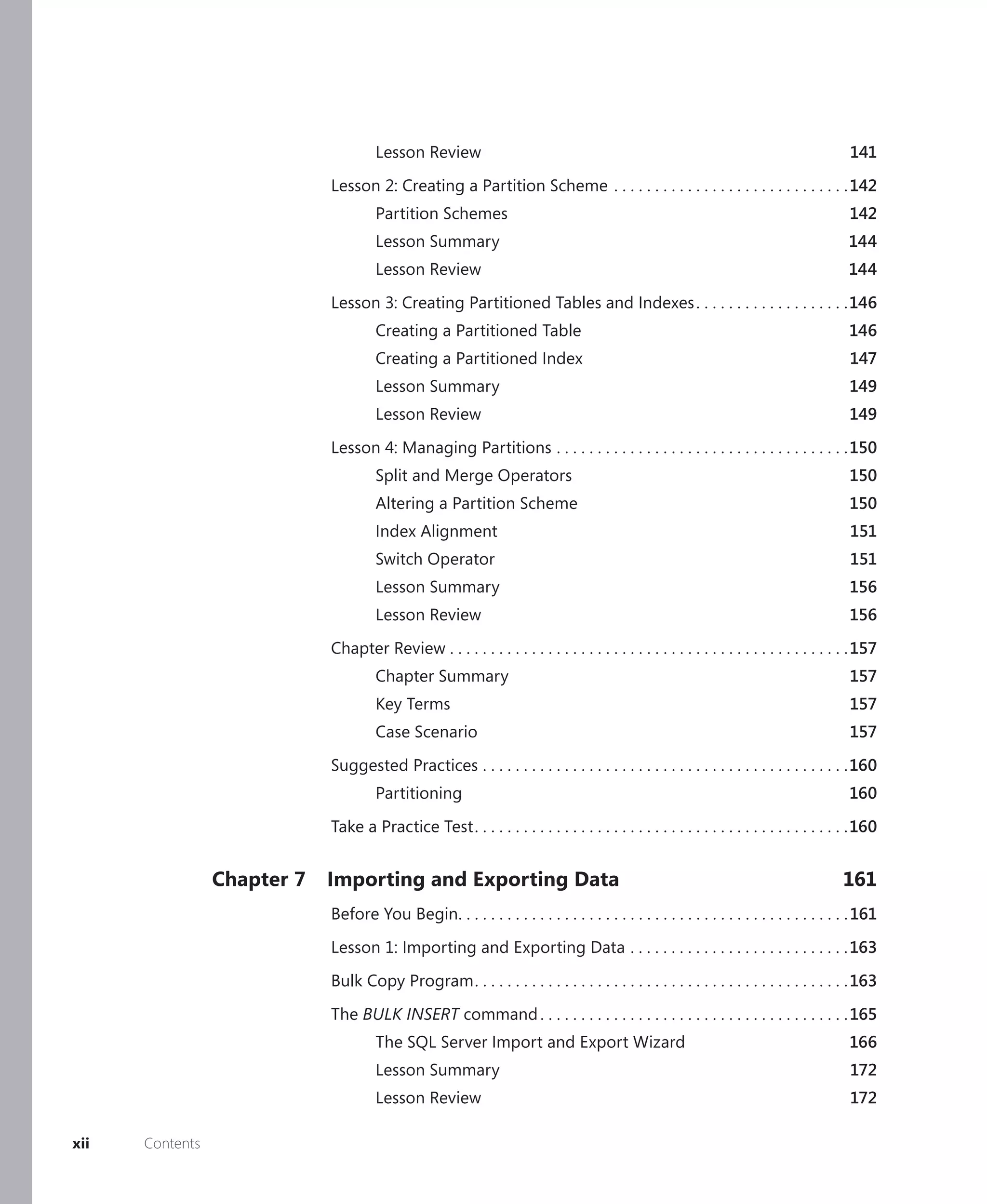 Lesson Review                                                                                        141

                             Lesson 2: Creating a Partition Scheme . . . . . . . . . . . . . . . . . . . . . . . . . . . . . 142
                                      Partition Schemes                                                                                    142
                                      Lesson Summary                                                                                      144
                                      Lesson Review                                                                                       144

                             Lesson 3: Creating Partitioned Tables and Indexes . . . . . . . . . . . . . . . . . . .146
                                      Creating a Partitioned Table                                                                         146
                                      Creating a Partitioned Index                                                                         147
                                      Lesson Summary                                                                                       149
                                      Lesson Review                                                                                        149

                             Lesson 4: Managing Partitions . . . . . . . . . . . . . . . . . . . . . . . . . . . . . . . . . . . .150
                                      Split and Merge Operators                                                                            150
                                      Altering a Partition Scheme                                                                          150
                                      Index Alignment                                                                                      151
                                      Switch Operator                                                                                      151
                                      Lesson Summary                                                                                       156
                                      Lesson Review                                                                                        156

                             Chapter Review . . . . . . . . . . . . . . . . . . . . . . . . . . . . . . . . . . . . . . . . . . . . . . . . . 157
                                      Chapter Summary                                                                                      157
                                      Key Terms                                                                                            157
                                      Case Scenario                                                                                        157

                             Suggested Practices . . . . . . . . . . . . . . . . . . . . . . . . . . . . . . . . . . . . . . . . . . . . .160
                                      Partitioning                                                                                         160
                             Take a Practice Test . . . . . . . . . . . . . . . . . . . . . . . . . . . . . . . . . . . . . . . . . . . . . .160


                 Chapter 7   Importing and Exporting Data                                                                                161
                             Before You Begin. . . . . . . . . . . . . . . . . . . . . . . . . . . . . . . . . . . . . . . . . . . . . . . . 161

                             Lesson 1: Importing and Exporting Data . . . . . . . . . . . . . . . . . . . . . . . . . . . 163

                             Bulk Copy Program . . . . . . . . . . . . . . . . . . . . . . . . . . . . . . . . . . . . . . . . . . . . . . 163

                             The BULK INSERT command . . . . . . . . . . . . . . . . . . . . . . . . . . . . . . . . . . . . . . 165
                                      The SQL Server Import and Export Wizard                                                              166
                                      Lesson Summary                                                                                       172
                                      Lesson Review                                                                                        172

xii   Contents
 