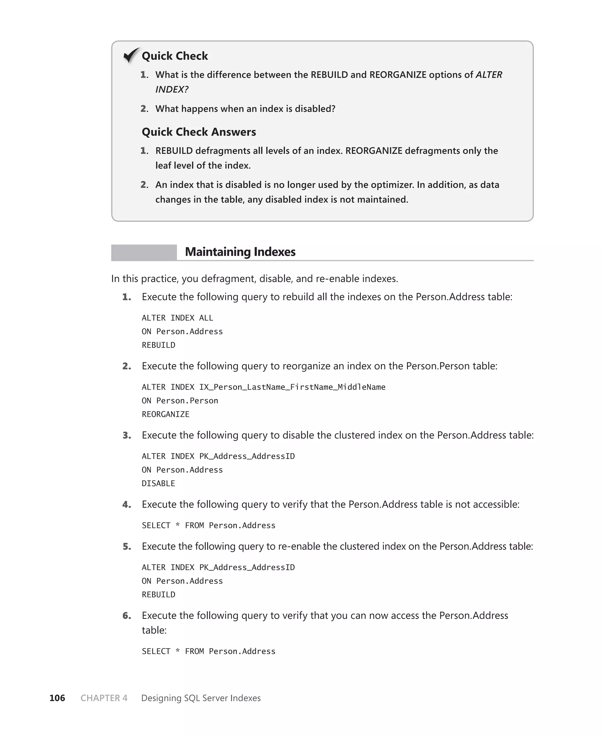 Q
                   Quick Check
                   1 . What is the difference between the REBUILD and REORGANIZE options of ALTER
                      INDEX?

                   2. What happens when an index is disabled?

                   Quick Check Answers
                   1 . REBUILD defragments all levels of an index. REORGANIZE defragments only the
                      leaf level of the index.

                   2. An index that is disabled is no longer used by the optimizer. In addition, as data
                      changes in the table, any disabled index is not maintained.




            PR ACTICE        Maintaining Indexes

           In this practice, you defragment, disable, and re-enable indexes.
             1.    Execute the following query to rebuild all the indexes on the Person.Address table:

                   ALTER INDEX ALL
                   ON Person.Address
                   REBUILD

             2.    Execute the following query to reorganize an index on the Person.Person table:

                   ALTER INDEX IX_Person_LastName_FirstName_MiddleName
                   ON Person.Person
                   REORGANIZE

              3.   Execute the following query to disable the clustered index on the Person.Address table:

                   ALTER INDEX PK_Address_AddressID
                   ON Person.Address
                   DISABLE

             4.    Execute the following query to verify that the Person.Address table is not accessible:

                   SELECT * FROM Person.Address

              5.   Execute the following query to re-enable the clustered index on the Person.Address table:

                   ALTER INDEX PK_Address_AddressID
                   ON Person.Address
                   REBUILD

             6.    Execute the following query to verify that you can now access the Person.Address
                   table:

                   SELECT * FROM Person.Address




106   CHAPTER 4    Designing SQL Server Indexes
 