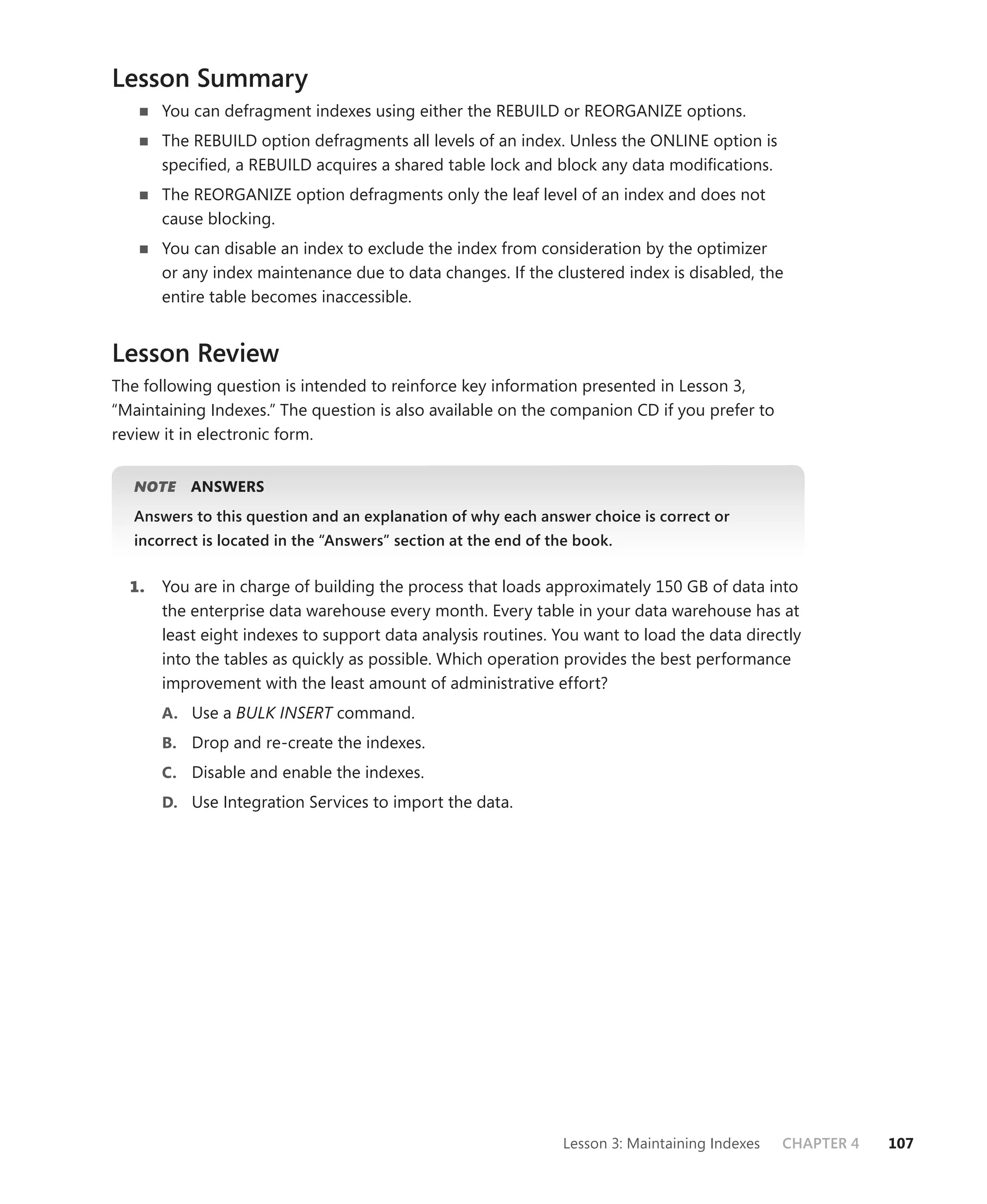 Lesson Summary
       You can defragment indexes using either the REBUILD or REORGANIZE options.
       The REBUILD option defragments all levels of an index. Unless the ONLINE option is
       speciﬁed, a REBUILD acquires a shared table lock and block any data modiﬁcations.
       The REORGANIZE option defragments only the leaf level of an index and does not
       cause blocking.
       You can disable an index to exclude the index from consideration by the optimizer
       or any index maintenance due to data changes. If the clustered index is disabled, the
       entire table becomes inaccessible.


Lesson Review
The following question is intended to reinforce key information presented in Lesson 3,
“Maintaining Indexes.” The question is also available on the companion CD if you prefer to
review it in electronic form.


   NOTE
      E    ANSWERS
   Answers to this question and an explanation of why each answer choice is correct or
   incorrect is located in the “Answers” section at the end of the book.


  1.   You are in charge of building the process that loads approximately 150 GB of data into
       the enterprise data warehouse every month. Every table in your data warehouse has at
       least eight indexes to support data analysis routines. You want to load the data directly
       into the tables as quickly as possible. Which operation provides the best performance
       improvement with the least amount of administrative effort?
       A. Use a BULK INSERT command.
       B. Drop and re-create the indexes.
       C. Disable and enable the indexes.
       D. Use Integration Services to import the data.




                                                                Lesson 3: Maintaining Indexes   CHAPTER 4   107
 