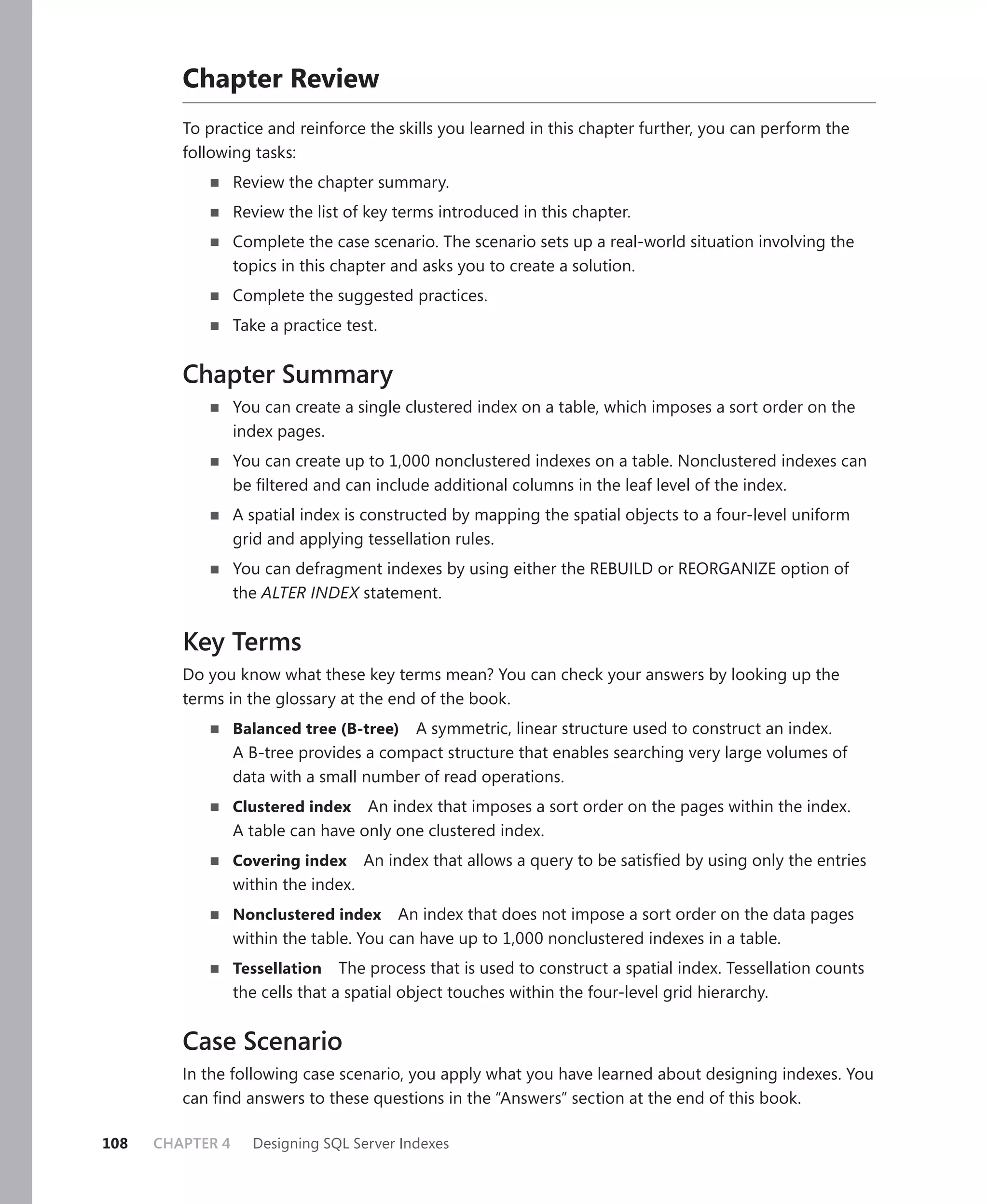 Chapter Review
         To practice and reinforce the skills you learned in this chapter further, you can perform the
         following tasks:
                  Review the chapter summary.
                  Review the list of key terms introduced in this chapter.
                  Complete the case scenario. The scenario sets up a real-world situation involving the
                  topics in this chapter and asks you to create a solution.
                  Complete the suggested practices.
                  Take a practice test.


         Chapter Summary
                  You can create a single clustered index on a table, which imposes a sort order on the
                  index pages.
                  You can create up to 1,000 nonclustered indexes on a table. Nonclustered indexes can
                  be ﬁltered and can include additional columns in the leaf level of the index.
                  A spatial index is constructed by mapping the spatial objects to a four-level uniform
                  grid and applying tessellation rules.
                  You can defragment indexes by using either the REBUILD or REORGANIZE option of
                  the ALTER INDEX statement.


         Key Terms
         Do you know what these key terms mean? You can check your answers by looking up the
         terms in the glossary at the end of the book.
                  Balanced tree (B-tree)  A symmetric, linear structure used to construct an index.
                  A B-tree provides a compact structure that enables searching very large volumes of
                  data with a small number of read operations.
                  Clustered index   An index that imposes a sort order on the pages within the index.
                  A table can have only one clustered index.
                  Covering index      An index that allows a query to be satisﬁed by using only the entries
                  within the index.
                  Nonclustered index     An index that does not impose a sort order on the data pages
                  within the table. You can have up to 1,000 nonclustered indexes in a table.
                  Tessellation The process that is used to construct a spatial index. Tessellation counts
                  the cells that a spatial object touches within the four-level grid hierarchy.


         Case Scenario
         In the following case scenario, you apply what you have learned about designing indexes. You
         can ﬁnd answers to these questions in the “Answers” section at the end of this book.

108   CHAPTER 4     Designing SQL Server Indexes
 