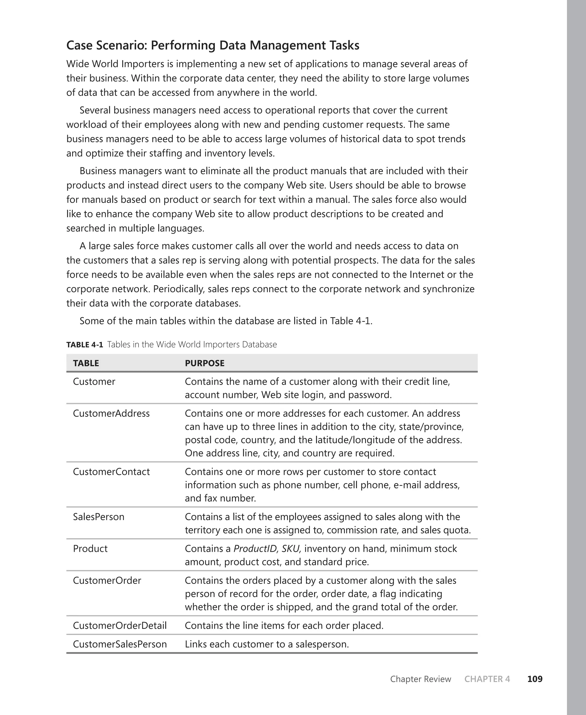 Case Scenario: Performing Data Management Tasks
Wide World Importers is implementing a new set of applications to manage several areas of
their business. Within the corporate data center, they need the ability to store large volumes
of data that can be accessed from anywhere in the world.
  Several business managers need access to operational reports that cover the current
workload of their employees along with new and pending customer requests. The same
business managers need to be able to access large volumes of historical data to spot trends
and optimize their stafﬁng and inventory levels.
    Business managers want to eliminate all the product manuals that are included with their
products and instead direct users to the company Web site. Users should be able to browse
for manuals based on product or search for text within a manual. The sales force also would
like to enhance the company Web site to allow product descriptions to be created and
searched in multiple languages.
   A large sales force makes customer calls all over the world and needs access to data on
the customers that a sales rep is serving along with potential prospects. The data for the sales
force needs to be available even when the sales reps are not connected to the Internet or the
corporate network. Periodically, sales reps connect to the corporate network and synchronize
their data with the corporate databases.
   Some of the main tables within the database are listed in Table 4-1.

TABLE 4-1 Tables in the Wide World Importers Database

 TABLE                       PURPOSE

 Customer                    Contains the name of a customer along with their credit line,
                             account number, Web site login, and password.
 CustomerAddress             Contains one or more addresses for each customer. An address
                             can have up to three lines in addition to the city, state/province,
                             postal code, country, and the latitude/longitude of the address.
                             One address line, city, and country are required.
 CustomerContact             Contains one or more rows per customer to store contact
                             information such as phone number, cell phone, e-mail address,
                             and fax number.
 SalesPerson                 Contains a list of the employees assigned to sales along with the
                             territory each one is assigned to, commission rate, and sales quota.
 Product                     Contains a ProductID, SKU, inventory on hand, minimum stock
                             amount, product cost, and standard price.
 CustomerOrder               Contains the orders placed by a customer along with the sales
                             person of record for the order, order date, a ﬂag indicating
                             whether the order is shipped, and the grand total of the order.
 CustomerOrderDetail         Contains the line items for each order placed.
 CustomerSalesPerson         Links each customer to a salesperson.


                                                                              Chapter Review       CHAPTER 4   109
 