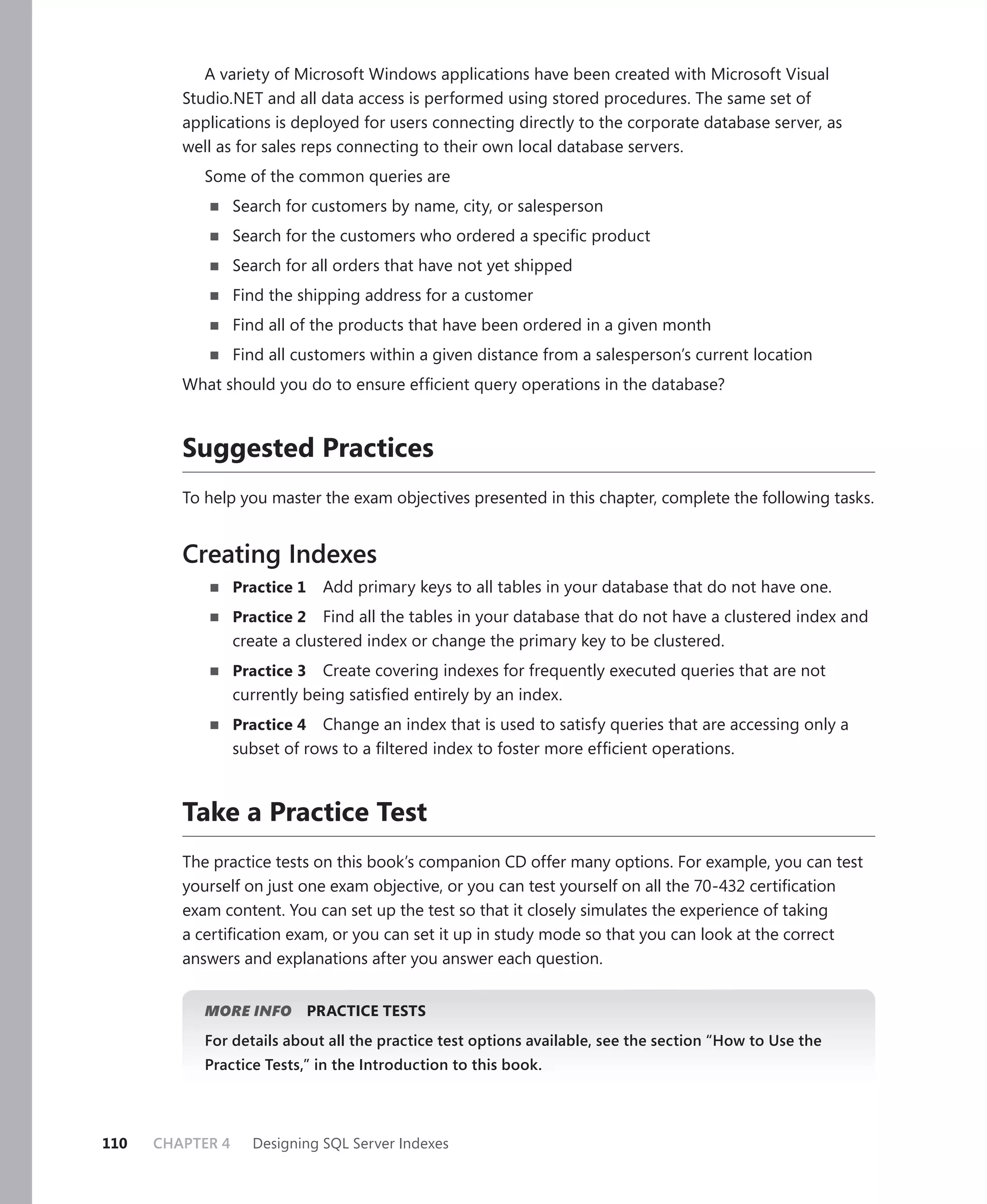 A variety of Microsoft Windows applications have been created with Microsoft Visual
         Studio.NET and all data access is performed using stored procedures. The same set of
         applications is deployed for users connecting directly to the corporate database server, as
         well as for sales reps connecting to their own local database servers.
            Some of the common queries are
                  Search for customers by name, city, or salesperson
                  Search for the customers who ordered a speciﬁc product
                  Search for all orders that have not yet shipped
                  Find the shipping address for a customer
                  Find all of the products that have been ordered in a given month
                  Find all customers within a given distance from a salesperson’s current location
         What should you do to ensure efﬁcient query operations in the database?


         Suggested Practices
         To help you master the exam objectives presented in this chapter, complete the following tasks.


         Creating Indexes
                  Practice 1    Add primary keys to all tables in your database that do not have one.
                  Practice 2   Find all the tables in your database that do not have a clustered index and
                  create a clustered index or change the primary key to be clustered.
                  Practice 3  Create covering indexes for frequently executed queries that are not
                  currently being satisﬁed entirely by an index.
                  Practice 4 Change an index that is used to satisfy queries that are accessing only a
                  subset of rows to a ﬁltered index to foster more efﬁcient operations.



         Take a Practice Test
         The practice tests on this book’s companion CD offer many options. For example, you can test
         yourself on just one exam objective, or you can test yourself on all the 70-432 certiﬁcation
         exam content. You can set up the test so that it closely simulates the experience of taking
         a certiﬁcation exam, or you can set it up in study mode so that you can look at the correct
         answers and explanations after you answer each question.


            MORE INFO          PRACTICE TESTS
            For details about all the practice test options available, see the section “How to Use the
            Practice Tests,” in the Introduction to this book.




110   CHAPTER 4     Designing SQL Server Indexes
 