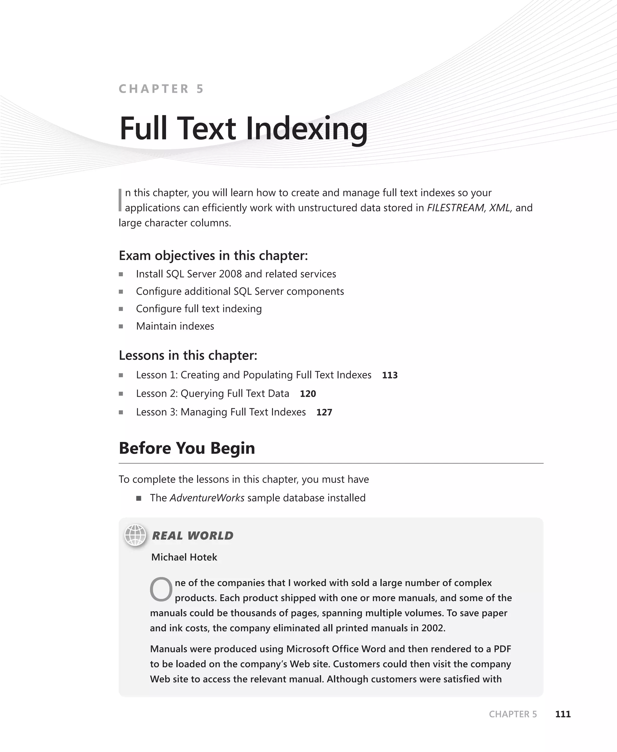 CHAPTER 5


Full Text Indexing
  n this chapter, you will learn how to create and manage full text indexes so your
I applications can efﬁciently work with unstructured data stored in FILESTREAM, XML, and
large character columns.


Exam objectives in this chapter:
    Install SQL Server 2008 and related services
    Conﬁgure additional SQL Server components
    Conﬁgure full text indexing
    Maintain indexes

Lessons in this chapter:
    Lesson 1: Creating and Populating Full Text Indexes   113

    Lesson 2: Querying Full Text Data   120

    Lesson 3: Managing Full Text Indexes 127


Before You Begin
To complete the lessons in this chapter, you must have
       The AdventureWorks sample database installed


       REAL WORLD
       Michael Hotek



      O     ne of the companies that I worked with sold a large number of complex
            products. Each product shipped with one or more manuals, and some of the
       manuals could be thousands of pages, spanning multiple volumes. To save paper
       and ink costs, the company eliminated all printed manuals in 2002.

       Manuals were produced using Microsoft Ofﬁce Word and then rendered to a PDF
       to be loaded on the company’s Web site. Customers could then visit the company
       Web site to access the relevant manual. Although customers were satisﬁed with


                                                                                 CHAPTER 5   111
 