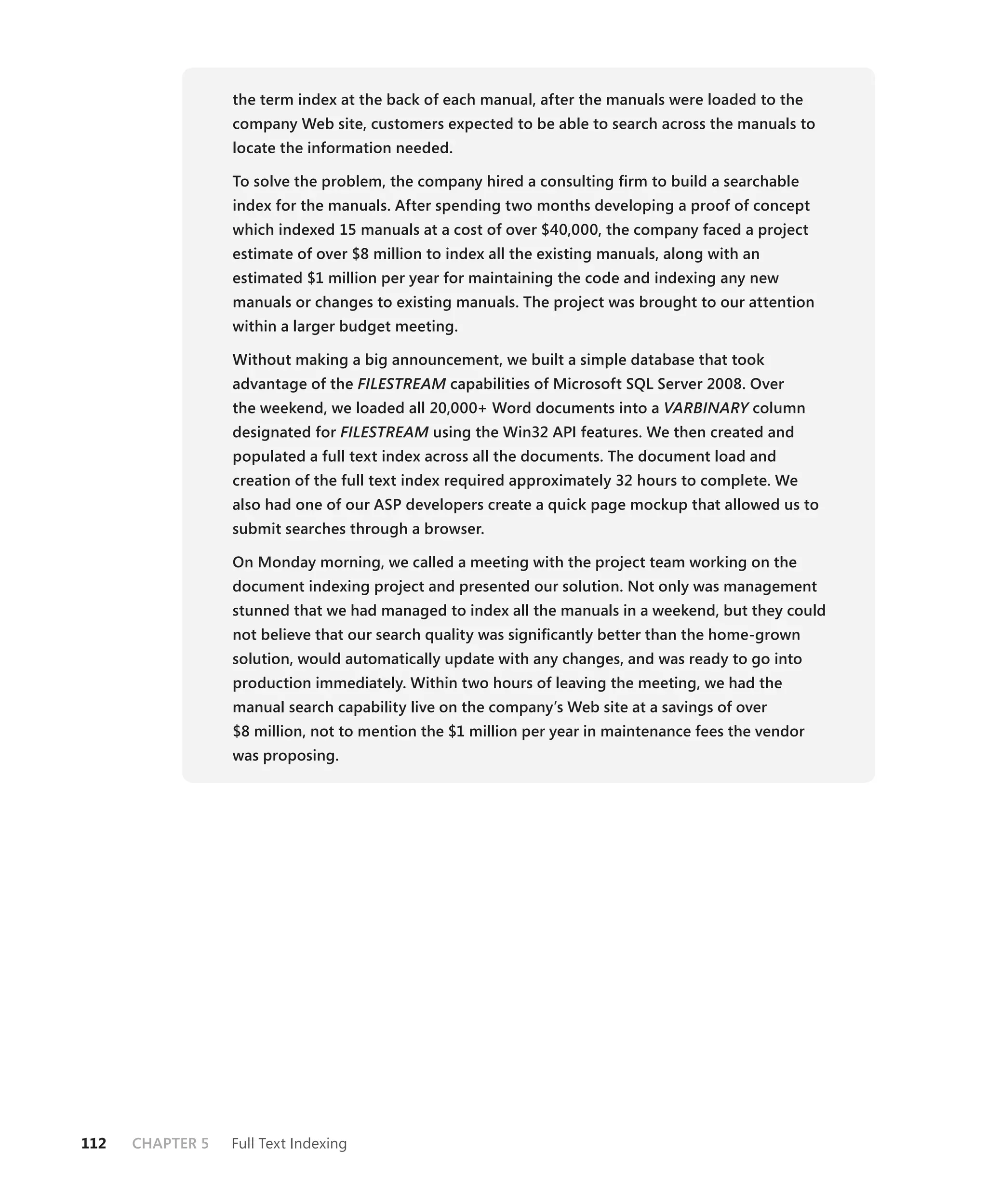 the term index at the back of each manual, after the manuals were loaded to the
                  company Web site, customers expected to be able to search across the manuals to
                  locate the information needed.

                  To solve the problem, the company hired a consulting ﬁrm to build a searchable
                  index for the manuals. After spending two months developing a proof of concept
                  which indexed 15 manuals at a cost of over $40,000, the company faced a project
                  estimate of over $8 million to index all the existing manuals, along with an
                  estimated $1 million per year for maintaining the code and indexing any new
                  manuals or changes to existing manuals. The project was brought to our attention
                  within a larger budget meeting.

                  Without making a big announcement, we built a simple database that took
                  advantage of the FILESTREAM capabilities of Microsoft SQL Server 2008. Over
                                            M
                  the weekend, we loaded all 20,000+ Word documents into a VARBINARY column
                                                                                   Y
                  designated for FILESTREAM using the Win32 API features. We then created and
                                          M
                  populated a full text index across all the documents. The document load and
                  creation of the full text index required approximately 32 hours to complete. We
                  also had one of our ASP developers create a quick page mockup that allowed us to
                  submit searches through a browser.

                  On Monday morning, we called a meeting with the project team working on the
                  document indexing project and presented our solution. Not only was management
                  stunned that we had managed to index all the manuals in a weekend, but they could
                  not believe that our search quality was signiﬁcantly better than the home-grown
                  solution, would automatically update with any changes, and was ready to go into
                  production immediately. Within two hours of leaving the meeting, we had the
                  manual search capability live on the company’s Web site at a savings of over
                  $8 million, not to mention the $1 million per year in maintenance fees the vendor
                  was proposing.




112   CHAPTER 5   Full Text Indexing
 