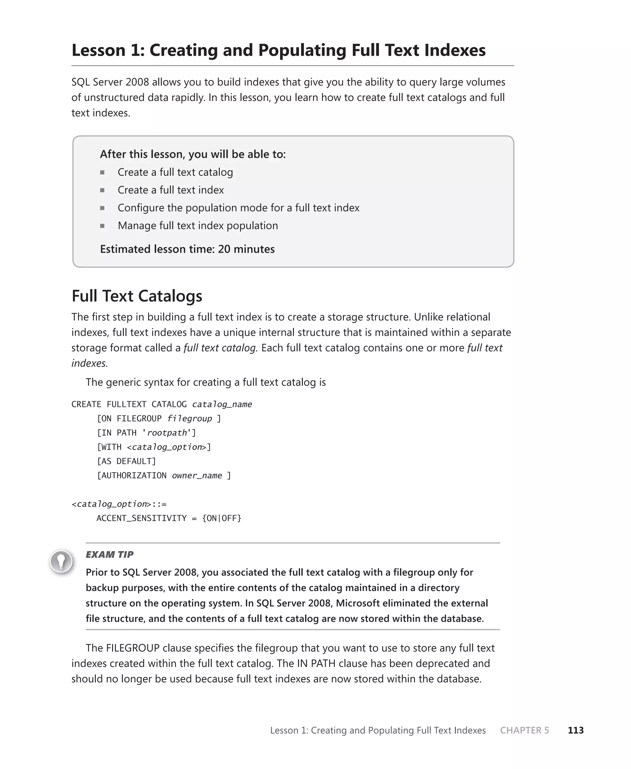 Lesson 1: Creating and Populating Full Text Indexes
SQL Server 2008 allows you to build indexes that give you the ability to query large volumes
of unstructured data rapidly. In this lesson, you learn how to create full text catalogs and full
text indexes.


      After this lesson, you will be able to:
          Create a full text catalog
          Create a full text index
          Conﬁgure the population mode for a full text index
          Manage full text index population

      Estimated lesson time: 20 minutes



Full Text Catalogs
The ﬁrst step in building a full text index is to create a storage structure. Unlike relational
indexes, full text indexes have a unique internal structure that is maintained within a separate
storage format called a full text catalog. Each full text catalog contains one or more full text
indexes.
   The generic syntax for creating a full text catalog is
CREATE FULLTEXT CATALOG catalog_name
     [ON FILEGROUP filegroup ]
     [IN PATH 'rootpath']
     [WITH <catalog_option>]
     [AS DEFAULT]
     [AUTHORIZATION owner_name ]


<catalog_option>::=
     ACCENT_SENSITIVITY = {ON|OFF}



   EXAM TIP
   Prior to SQL Server 2008, you associated the full text catalog with a ﬁlegroup only for
   backup purposes, with the entire contents of the catalog maintained in a directory
   structure on the operating system. In SQL Server 2008, Microsoft eliminated the external
   ﬁle structure, and the contents of a full text catalog are now stored within the database.


   The FILEGROUP clause speciﬁes the ﬁlegroup that you want to use to store any full text
indexes created within the full text catalog. The IN PATH clause has been deprecated and
should no longer be used because full text indexes are now stored within the database.



                                            Lesson 1: Creating and Populating Full Text Indexes   CHAPTER 5   113
 