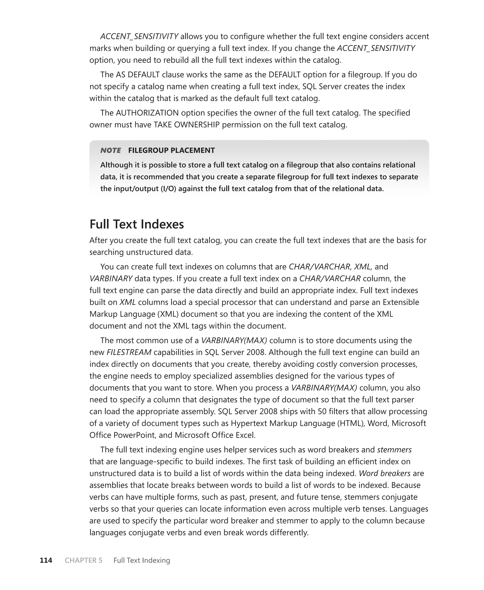 ACCENT_SENSITIVITY allows you to conﬁgure whether the full text engine considers accent
           marks when building or querying a full text index. If you change the ACCENT_SENSITIVITY
           option, you need to rebuild all the full text indexes within the catalog.
              The AS DEFAULT clause works the same as the DEFAULT option for a ﬁlegroup. If you do
           not specify a catalog name when creating a full text index, SQL Server creates the index
           within the catalog that is marked as the default full text catalog.
             The AUTHORIZATION option speciﬁes the owner of the full text catalog. The speciﬁed
           owner must have TAKE OWNERSHIP permission on the full text catalog.


              NOTE
                 E    FILEGROUP PLACEMENT
              Although it is possible to store a full text catalog on a ﬁlegroup that also contains relational
              data, it is recommended that you create a separate ﬁlegroup for full text indexes to separate
              the input/output (I/O) against the full text catalog from that of the relational data.



           Full Text Indexes
           After you create the full text catalog, you can create the full text indexes that are the basis for
           searching unstructured data.
               You can create full text indexes on columns that are CHAR/VARCHAR, XML, and
           VARBINARY data types. If you create a full text index on a CHAR/VARCHAR column, the
           full text engine can parse the data directly and build an appropriate index. Full text indexes
           built on XML columns load a special processor that can understand and parse an Extensible
           Markup Language (XML) document so that you are indexing the content of the XML
           document and not the XML tags within the document.
              The most common use of a VARBINARY(MAX) column is to store documents using the
           new FILESTREAM capabilities in SQL Server 2008. Although the full text engine can build an
           index directly on documents that you create, thereby avoiding costly conversion processes,
           the engine needs to employ specialized assemblies designed for the various types of
           documents that you want to store. When you process a VARBINARY(MAX) column, you also
           need to specify a column that designates the type of document so that the full text parser
           can load the appropriate assembly. SQL Server 2008 ships with 50 ﬁlters that allow processing
           of a variety of document types such as Hypertext Markup Language (HTML), Word, Microsoft
           Ofﬁce PowerPoint, and Microsoft Ofﬁce Excel.
              The full text indexing engine uses helper services such as word breakers and stemmers
           that are language-speciﬁc to build indexes. The ﬁrst task of building an efﬁcient index on
           unstructured data is to build a list of words within the data being indexed. Word breakers are
           assemblies that locate breaks between words to build a list of words to be indexed. Because
           verbs can have multiple forms, such as past, present, and future tense, stemmers conjugate
           verbs so that your queries can locate information even across multiple verb tenses. Languages
           are used to specify the particular word breaker and stemmer to apply to the column because
           languages conjugate verbs and even break words differently.


114   CHAPTER 5   Full Text Indexing
 