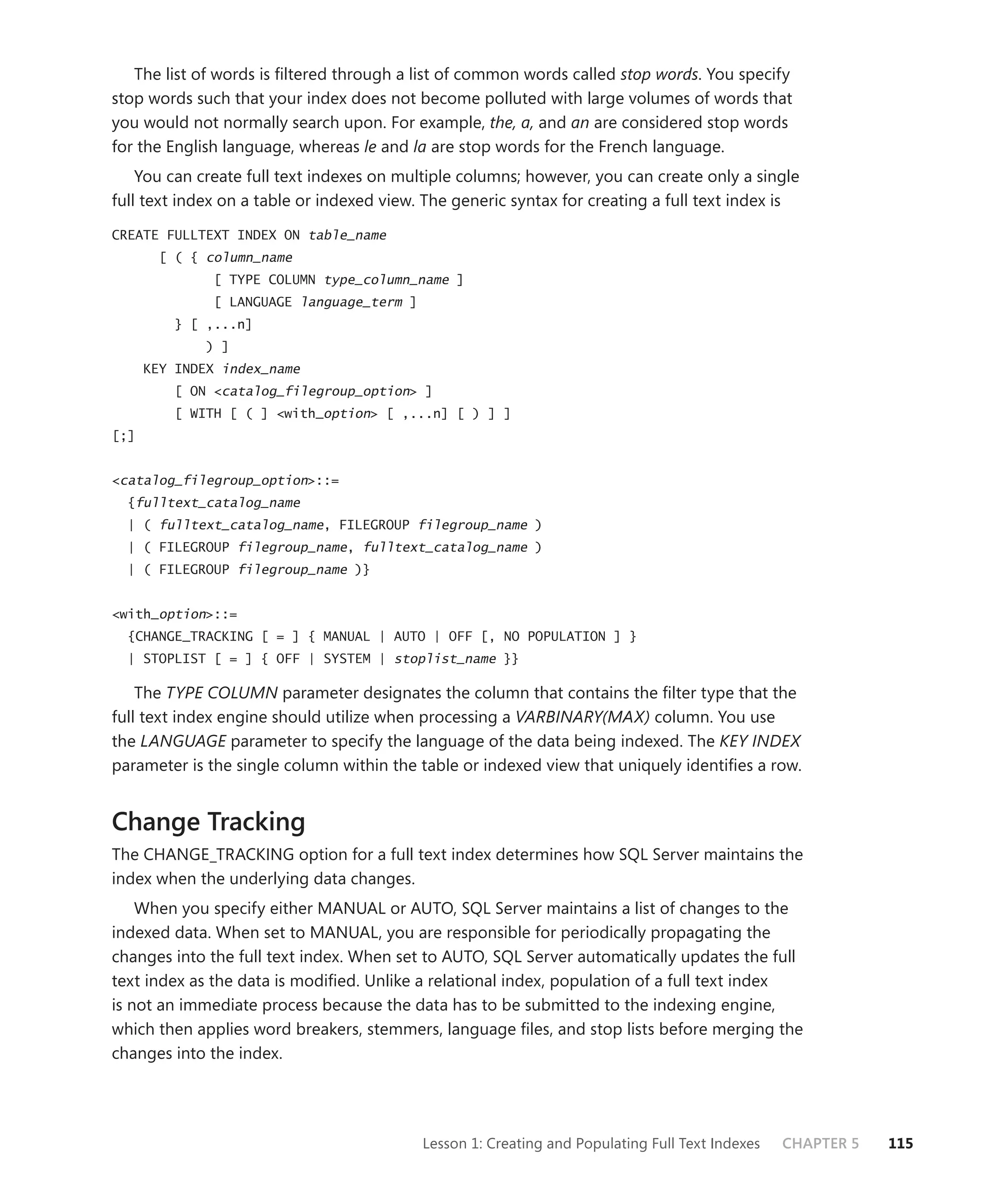 The list of words is ﬁltered through a list of common words called stop words. You specify
stop words such that your index does not become polluted with large volumes of words that
you would not normally search upon. For example, the, a, and an are considered stop words
for the English language, whereas le and la are stop words for the French language.
    You can create full text indexes on multiple columns; however, you can create only a single
full text index on a table or indexed view. The generic syntax for creating a full text index is
CREATE FULLTEXT INDEX ON table_name
        [ ( { column_name
               [ TYPE COLUMN type_column_name ]
               [ LANGUAGE language_term ]
          } [ ,...n]
              ) ]
      KEY INDEX index_name
          [ ON <catalog_filegroup_option> ]
          [ WITH [ ( ] <with_option> [ ,...n] [ ) ] ]
[;]


<catalog_filegroup_option>::=
  {fulltext_catalog_name
  | ( fulltext_catalog_name, FILEGROUP filegroup_name )
  | ( FILEGROUP filegroup_name, fulltext_catalog_name )
  | ( FILEGROUP filegroup_name )}


<with_option>::=
  {CHANGE_TRACKING [ = ] { MANUAL | AUTO | OFF [, NO POPULATION ] }
  | STOPLIST [ = ] { OFF | SYSTEM | stoplist_name }}

    The TYPE COLUMN parameter designates the column that contains the ﬁlter type that the
full text index engine should utilize when processing a VARBINARY(MAX) column. You use
the LANGUAGE parameter to specify the language of the data being indexed. The KEY INDEX
parameter is the single column within the table or indexed view that uniquely identiﬁes a row.


Change Tracking
The CHANGE_TRACKING option for a full text index determines how SQL Server maintains the
index when the underlying data changes.
    When you specify either MANUAL or AUTO, SQL Server maintains a list of changes to the
indexed data. When set to MANUAL, you are responsible for periodically propagating the
changes into the full text index. When set to AUTO, SQL Server automatically updates the full
text index as the data is modiﬁed. Unlike a relational index, population of a full text index
is not an immediate process because the data has to be submitted to the indexing engine,
which then applies word breakers, stemmers, language ﬁles, and stop lists before merging the
changes into the index.




                                            Lesson 1: Creating and Populating Full Text Indexes   CHAPTER 5   115
 