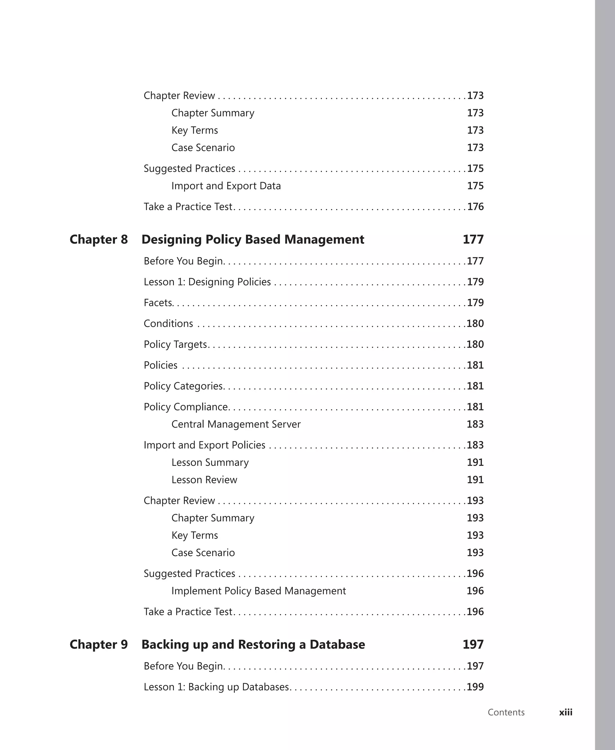 Chapter Review . . . . . . . . . . . . . . . . . . . . . . . . . . . . . . . . . . . . . . . . . . . . . . . . . 173
                      Chapter Summary                                                                                             173
                      Key Terms                                                                                                   173
                      Case Scenario                                                                                               173

            Suggested Practices . . . . . . . . . . . . . . . . . . . . . . . . . . . . . . . . . . . . . . . . . . . . . 175
                      Import and Export Data                                                                                      175

            Take a Practice Test . . . . . . . . . . . . . . . . . . . . . . . . . . . . . . . . . . . . . . . . . . . . . . 176


Chapter 8   Designing Policy Based Management                                                                                    177
            Before You Begin. . . . . . . . . . . . . . . . . . . . . . . . . . . . . . . . . . . . . . . . . . . . . . . . 177

            Lesson 1: Designing Policies . . . . . . . . . . . . . . . . . . . . . . . . . . . . . . . . . . . . . . 179

            Facets. . . . . . . . . . . . . . . . . . . . . . . . . . . . . . . . . . . . . . . . . . . . . . . . . . . . . . . . . . 179

            Conditions . . . . . . . . . . . . . . . . . . . . . . . . . . . . . . . . . . . . . . . . . . . . . . . . . . . . .180

            Policy Targets . . . . . . . . . . . . . . . . . . . . . . . . . . . . . . . . . . . . . . . . . . . . . . . . . . .180

            Policies . . . . . . . . . . . . . . . . . . . . . . . . . . . . . . . . . . . . . . . . . . . . . . . . . . . . . . . . 181

            Policy Categories . . . . . . . . . . . . . . . . . . . . . . . . . . . . . . . . . . . . . . . . . . . . . . . . 181

            Policy Compliance . . . . . . . . . . . . . . . . . . . . . . . . . . . . . . . . . . . . . . . . . . . . . . .181
                      Central Management Server                                                                                   183

            Import and Export Policies . . . . . . . . . . . . . . . . . . . . . . . . . . . . . . . . . . . . . . .183
                      Lesson Summary                                                                                              191
                      Lesson Review                                                                                               191

            Chapter Review . . . . . . . . . . . . . . . . . . . . . . . . . . . . . . . . . . . . . . . . . . . . . . . . . 193
                      Chapter Summary                                                                                             193
                      Key Terms                                                                                                   193
                      Case Scenario                                                                                               193

            Suggested Practices . . . . . . . . . . . . . . . . . . . . . . . . . . . . . . . . . . . . . . . . . . . . .196
                      Implement Policy Based Management                                                                           196

            Take a Practice Test . . . . . . . . . . . . . . . . . . . . . . . . . . . . . . . . . . . . . . . . . . . . . .196


Chapter 9   Backing up and Restoring a Database                                                                                  197
            Before You Begin. . . . . . . . . . . . . . . . . . . . . . . . . . . . . . . . . . . . . . . . . . . . . . . . 197

            Lesson 1: Backing up Databases . . . . . . . . . . . . . . . . . . . . . . . . . . . . . . . . . . .199

                                                                                                                                            Contents   xiii
 