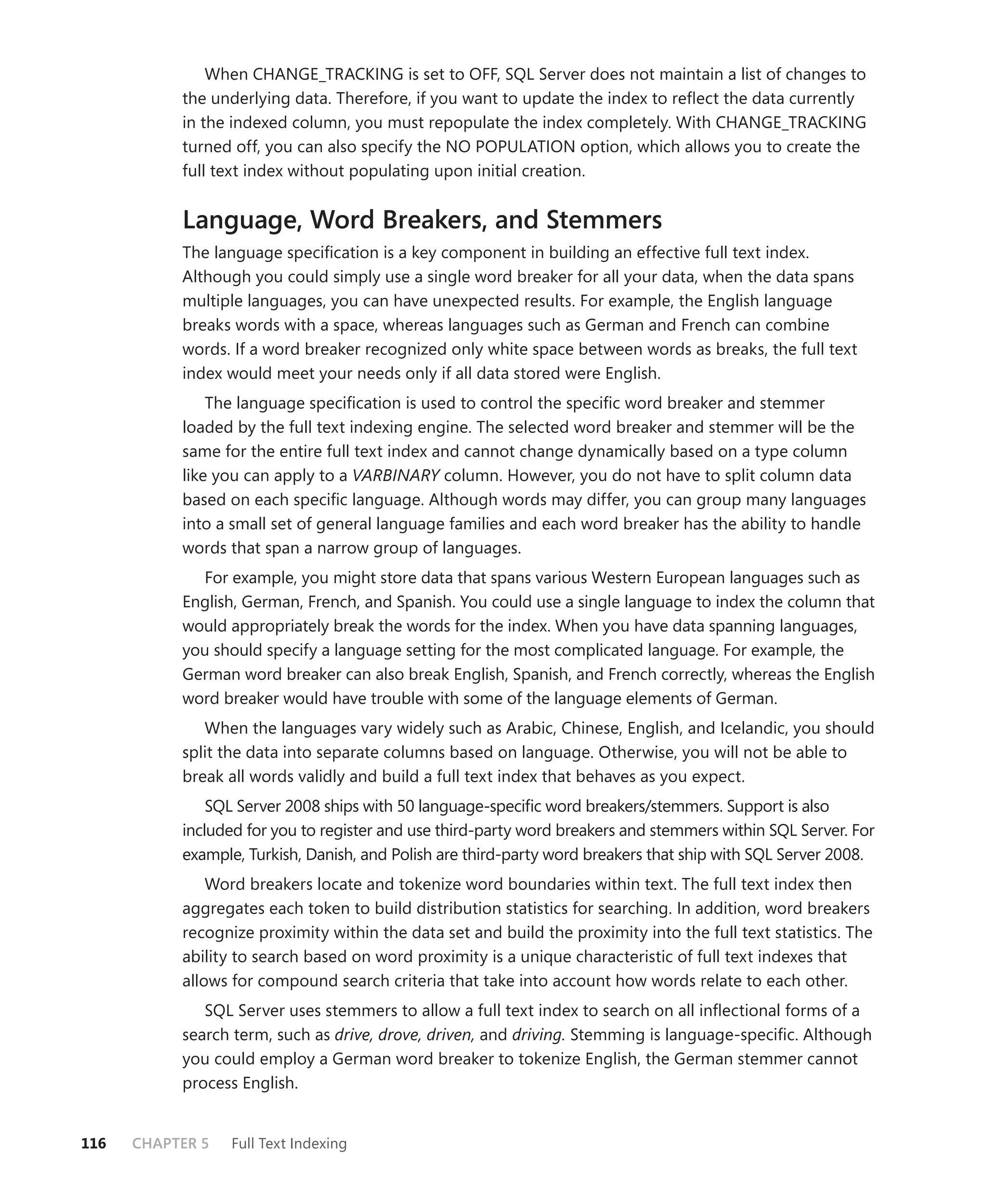 When CHANGE_TRACKING is set to OFF, SQL Server does not maintain a list of changes to
           the underlying data. Therefore, if you want to update the index to reﬂect the data currently
           in the indexed column, you must repopulate the index completely. With CHANGE_TRACKING
           turned off, you can also specify the NO POPULATION option, which allows you to create the
           full text index without populating upon initial creation.


           Language, Word Breakers, and Stemmers
           The language speciﬁcation is a key component in building an effective full text index.
           Although you could simply use a single word breaker for all your data, when the data spans
           multiple languages, you can have unexpected results. For example, the English language
           breaks words with a space, whereas languages such as German and French can combine
           words. If a word breaker recognized only white space between words as breaks, the full text
           index would meet your needs only if all data stored were English.
               The language speciﬁcation is used to control the speciﬁc word breaker and stemmer
           loaded by the full text indexing engine. The selected word breaker and stemmer will be the
           same for the entire full text index and cannot change dynamically based on a type column
           like you can apply to a VARBINARY column. However, you do not have to split column data
           based on each speciﬁc language. Although words may differ, you can group many languages
           into a small set of general language families and each word breaker has the ability to handle
           words that span a narrow group of languages.
             For example, you might store data that spans various Western European languages such as
           English, German, French, and Spanish. You could use a single language to index the column that
           would appropriately break the words for the index. When you have data spanning languages,
           you should specify a language setting for the most complicated language. For example, the
           German word breaker can also break English, Spanish, and French correctly, whereas the English
           word breaker would have trouble with some of the language elements of German.
              When the languages vary widely such as Arabic, Chinese, English, and Icelandic, you should
           split the data into separate columns based on language. Otherwise, you will not be able to
           break all words validly and build a full text index that behaves as you expect.
               SQL Server 2008 ships with 50 language-speciﬁc word breakers/stemmers. Support is also
           included for you to register and use third-party word breakers and stemmers within SQL Server. For
           example, Turkish, Danish, and Polish are third-party word breakers that ship with SQL Server 2008.
               Word breakers locate and tokenize word boundaries within text. The full text index then
           aggregates each token to build distribution statistics for searching. In addition, word breakers
           recognize proximity within the data set and build the proximity into the full text statistics. The
           ability to search based on word proximity is a unique characteristic of full text indexes that
           allows for compound search criteria that take into account how words relate to each other.
              SQL Server uses stemmers to allow a full text index to search on all inﬂectional forms of a
           search term, such as drive, drove, driven, and driving. Stemming is language-speciﬁc. Although
           you could employ a German word breaker to tokenize English, the German stemmer cannot
           process English.


116   CHAPTER 5   Full Text Indexing
 