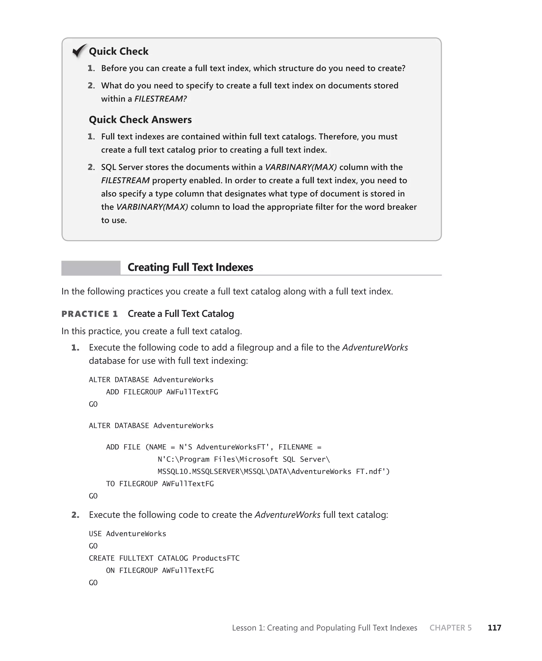 Q
       Quick Check
       1 . Before you can create a full text index, which structure do you need to create?

       2. What do you need to specify to create a full text index on documents stored
            within a FILESTREAM?

       Quick Check Answers
       1 . Full text indexes are contained within full text catalogs. Therefore, you must
            create a full text catalog prior to creating a full text index.

       2. SQL Server stores the documents within a VARBINARY(MAX) column with the
            FILESTREAM property enabled. In order to create a full text index, you need to
            also specify a type column that designates what type of document is stored in
            the VARBINARY(MAX) column to load the appropriate ﬁlter for the word breaker
            to use.




 PR ACTICE            Creating Full Text Indexes

In the following practices you create a full text catalog along with a full text index.

PR ACTICE 1           Create a Full Text Catalog
In this practice, you create a full text catalog.
  1.   Execute the following code to add a ﬁlegroup and a ﬁle to the AdventureWorks
       database for use with full text indexing:

       ALTER DATABASE AdventureWorks
             ADD FILEGROUP AWFullTextFG
       GO


       ALTER DATABASE AdventureWorks


             ADD FILE (NAME = N'S AdventureWorksFT', FILENAME =
                             N'C:Program FilesMicrosoft SQL Server
                             MSSQL10.MSSQLSERVERMSSQLDATAAdventureWorks FT.ndf')
             TO FILEGROUP AWFullTextFG
       GO

  2.   Execute the following code to create the AdventureWorks full text catalog:

       USE AdventureWorks
       GO
       CREATE FULLTEXT CATALOG ProductsFTC
             ON FILEGROUP AWFullTextFG
       GO




                                                Lesson 1: Creating and Populating Full Text Indexes   CHAPTER 5   117
 