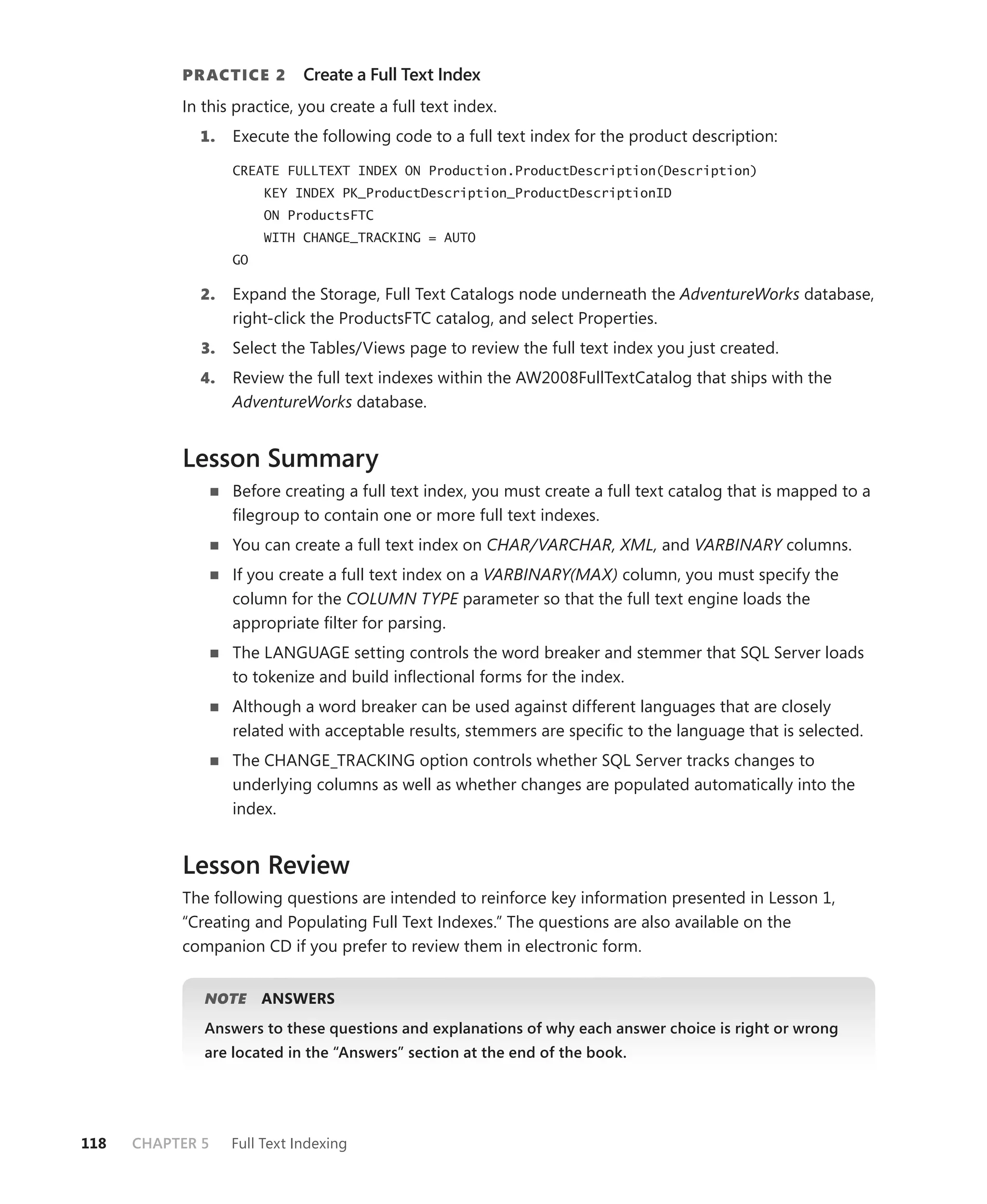 PR ACTICE 2        Create a Full Text Index
           In this practice, you create a full text index.
             1.    Execute the following code to a full text index for the product description:

                   CREATE FULLTEXT INDEX ON Production.ProductDescription(Description)
                        KEY INDEX PK_ProductDescription_ProductDescriptionID
                        ON ProductsFTC
                        WITH CHANGE_TRACKING = AUTO
                   GO

             2.    Expand the Storage, Full Text Catalogs node underneath the AdventureWorks database,
                   right-click the ProductsFTC catalog, and select Properties.
              3.   Select the Tables/Views page to review the full text index you just created.
             4.    Review the full text indexes within the AW2008FullTextCatalog that ships with the
                   AdventureWorks database.


           Lesson Summary
                   Before creating a full text index, you must create a full text catalog that is mapped to a
                   ﬁlegroup to contain one or more full text indexes.
                   You can create a full text index on CHAR/VARCHAR, XML, and VARBINARY columns.
                   If you create a full text index on a VARBINARY(MAX) column, you must specify the
                   column for the COLUMN TYPE parameter so that the full text engine loads the
                   appropriate ﬁlter for parsing.
                   The LANGUAGE setting controls the word breaker and stemmer that SQL Server loads
                   to tokenize and build inﬂectional forms for the index.
                   Although a word breaker can be used against different languages that are closely
                   related with acceptable results, stemmers are speciﬁc to the language that is selected.
                   The CHANGE_TRACKING option controls whether SQL Server tracks changes to
                   underlying columns as well as whether changes are populated automatically into the
                   index.


           Lesson Review
           The following questions are intended to reinforce key information presented in Lesson 1,
           “Creating and Populating Full Text Indexes.” The questions are also available on the
           companion CD if you prefer to review them in electronic form.


              NOTE
                 E      ANSWERS
              Answers to these questions and explanations of why each answer choice is right or wrong
              are located in the “Answers” section at the end of the book.




118   CHAPTER 5    Full Text Indexing
 