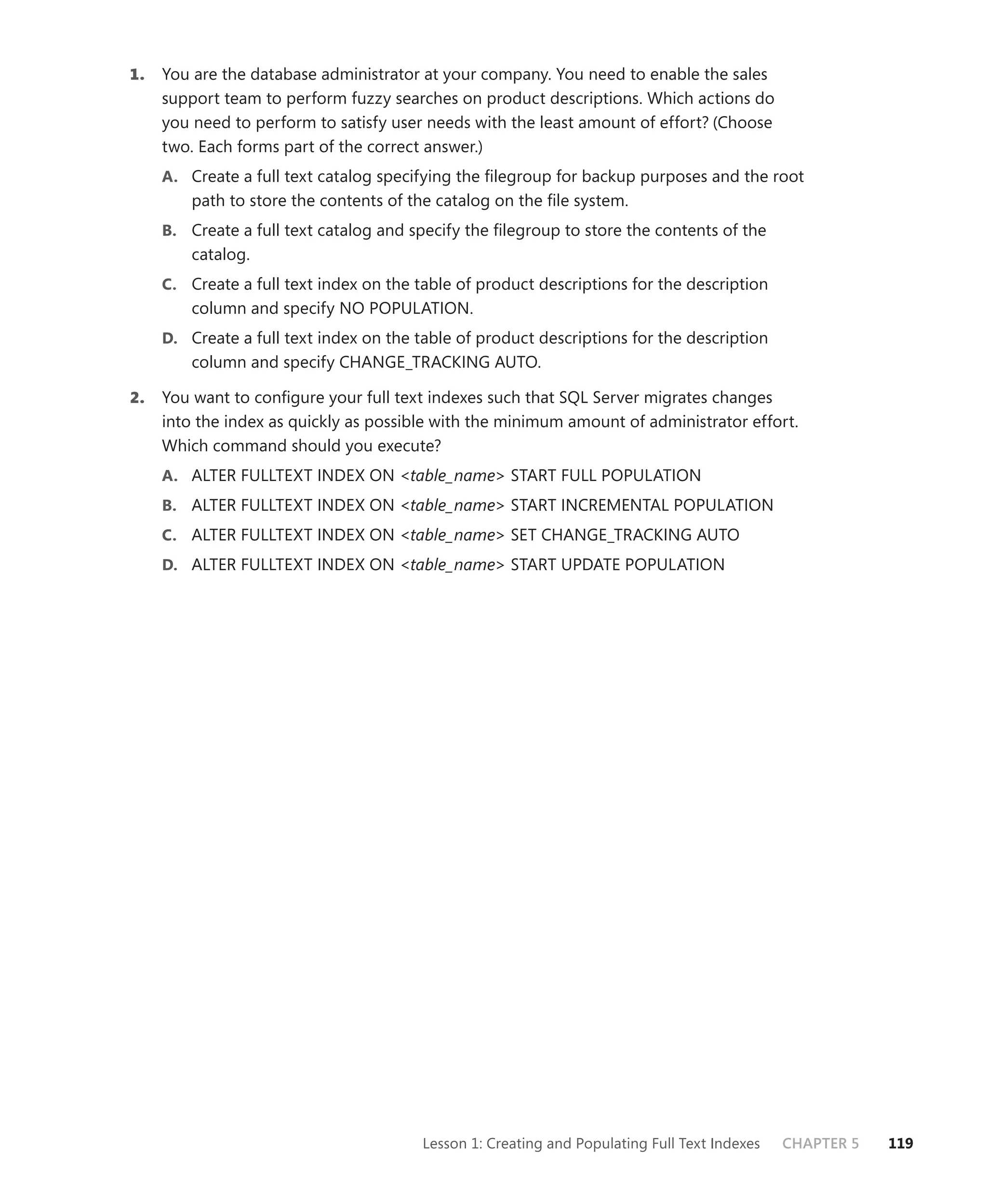 1.   You are the database administrator at your company. You need to enable the sales
     support team to perform fuzzy searches on product descriptions. Which actions do
     you need to perform to satisfy user needs with the least amount of effort? (Choose
     two. Each forms part of the correct answer.)
     A. Create a full text catalog specifying the ﬁlegroup for backup purposes and the root
         path to store the contents of the catalog on the ﬁle system.
     B. Create a full text catalog and specify the ﬁlegroup to store the contents of the
         catalog.
     C. Create a full text index on the table of product descriptions for the description
         column and specify NO POPULATION.
     D. Create a full text index on the table of product descriptions for the description
         column and specify CHANGE_TRACKING AUTO.

2.   You want to conﬁgure your full text indexes such that SQL Server migrates changes
     into the index as quickly as possible with the minimum amount of administrator effort.
     Which command should you execute?
     A. ALTER FULLTEXT INDEX ON <table_name> START FULL POPULATION
     B. ALTER FULLTEXT INDEX ON <table_name> START INCREMENTAL POPULATION
     C. ALTER FULLTEXT INDEX ON <table_name> SET CHANGE_TRACKING AUTO
     D. ALTER FULLTEXT INDEX ON <table_name> START UPDATE POPULATION




                                         Lesson 1: Creating and Populating Full Text Indexes   CHAPTER 5   119
 