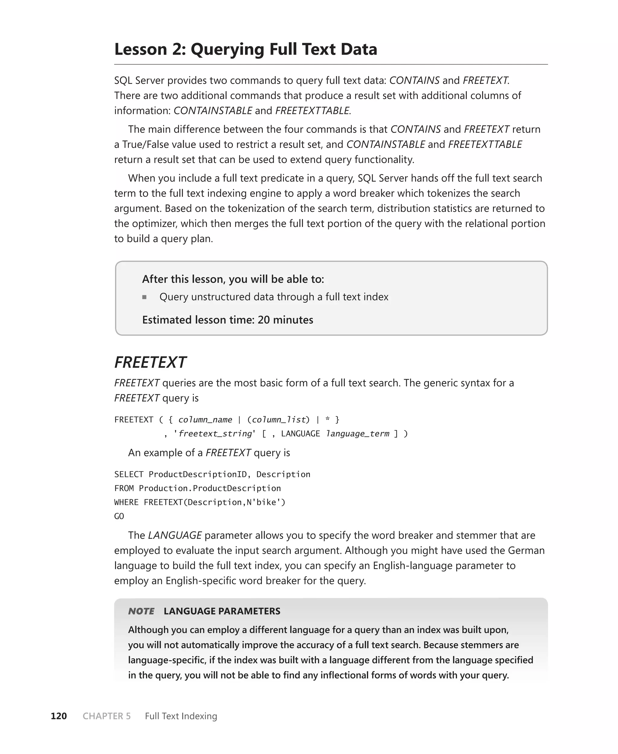 Lesson 2: Querying Full Text Data
           SQL Server provides two commands to query full text data: CONTAINS and FREETEXT.
           There are two additional commands that produce a result set with additional columns of
           information: CONTAINSTABLE and FREETEXTTABLE.
              The main difference between the four commands is that CONTAINS and FREETEXT return
           a True/False value used to restrict a result set, and CONTAINSTABLE and FREETEXTTABLE
           return a result set that can be used to extend query functionality.
              When you include a full text predicate in a query, SQL Server hands off the full text search
           term to the full text indexing engine to apply a word breaker which tokenizes the search
           argument. Based on the tokenization of the search term, distribution statistics are returned to
           the optimizer, which then merges the full text portion of the query with the relational portion
           to build a query plan.


                   After this lesson, you will be able to:
                                                       to:
                       Query unstructured data through a full text index

                   Estimated lesson time: 20 minutes



           FREETEXT
           FREETEXT queries are the most basic form of a full text search. The generic syntax for a
           FREETEXT query is

           FREETEXT ( { column_name | (column_list) | * }
                        , 'freetext_string' [ , LANGUAGE language_term ] )

                An example of a FREETEXT query is

           SELECT ProductDescriptionID, Description
           FROM Production.ProductDescription
           WHERE FREETEXT(Description,N'bike')
           GO

              The LANGUAGE parameter allows you to specify the word breaker and stemmer that are
           employed to evaluate the input search argument. Although you might have used the German
           language to build the full text index, you can specify an English-language parameter to
           employ an English-speciﬁc word breaker for the query.

                   E
                NOTE    LANGUAGE PARAMETERS
                Although you can employ a different language for a query than an index was built upon,
                you will not automatically improve the accuracy of a full text search. Because stemmers are
                language-speciﬁc, if the index was built with a language different from the language speciﬁed
                in the query, you will not be able to ﬁnd any inﬂectional forms of words with your query.



120   CHAPTER 5    Full Text Indexing
 
