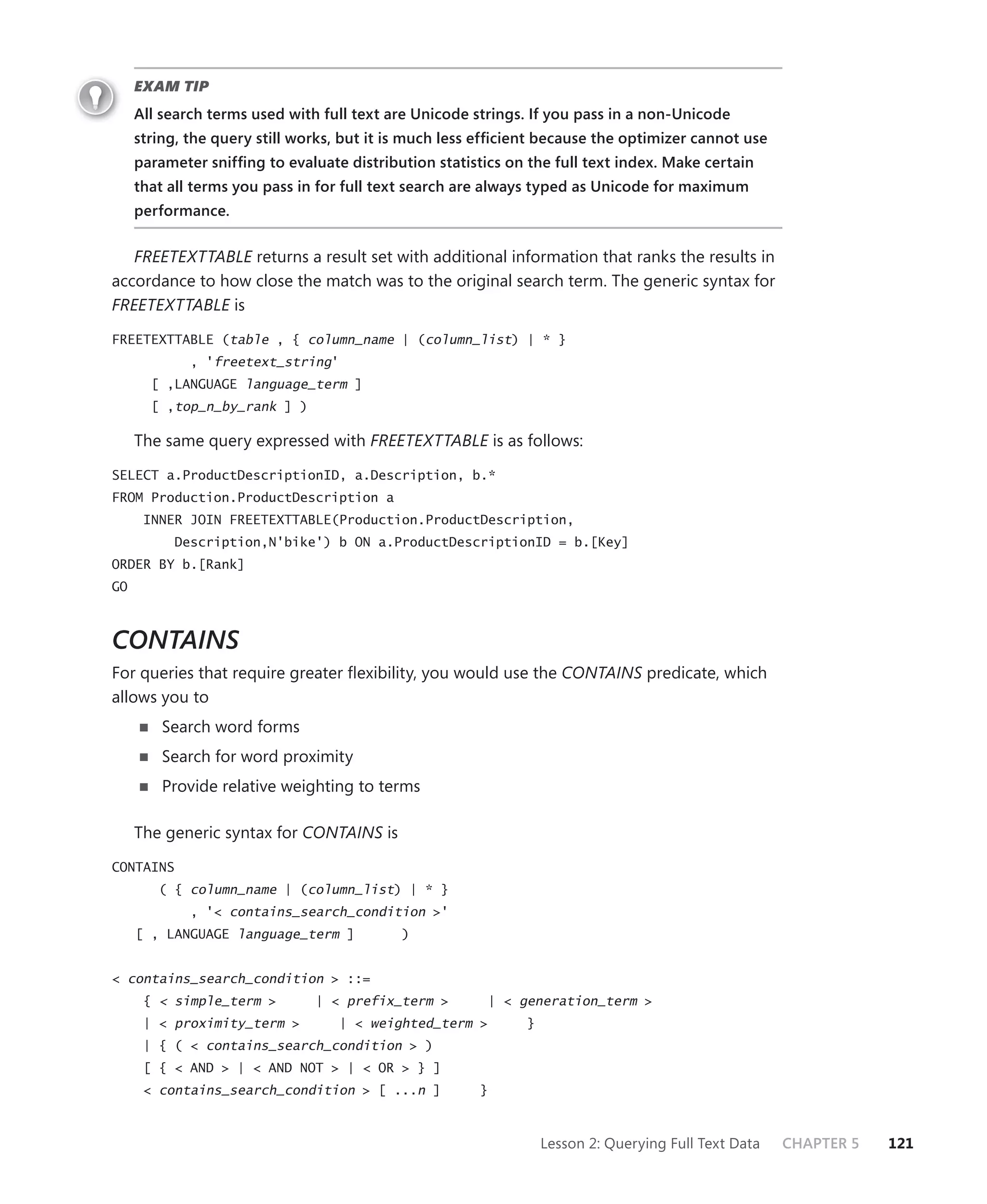 EXAM TIP
     All search terms used with full text are Unicode strings. If you pass in a non-Unicode
     string, the query still works, but it is much less efﬁcient because the optimizer cannot use
     parameter snifﬁng to evaluate distribution statistics on the full text index. Make certain
     that all terms you pass in for full text search are always typed as Unicode for maximum
     performance.


   FREETEXTTABLE returns a result set with additional information that ranks the results in
accordance to how close the match was to the original search term. The generic syntax for
FREETEXTTABLE is

FREETEXTTABLE (table , { column_name | (column_list) | * }
             , 'freetext_string'
       [ ,LANGUAGE language_term ]
       [ ,top_n_by_rank ] )

     The same query expressed with FREETEXTTABLE is as follows:

SELECT a.ProductDescriptionID, a.Description, b.*
FROM Production.ProductDescription a
      INNER JOIN FREETEXTTABLE(Production.ProductDescription,
          Description,N'bike') b ON a.ProductDescriptionID = b.[Key]
ORDER BY b.[Rank]
GO



CONTAINS
For queries that require greater ﬂexibility, you would use the CONTAINS predicate, which
allows you to
         Search word forms
         Search for word proximity
         Provide relative weighting to terms

     The generic syntax for CONTAINS is
CONTAINS
        ( { column_name | (column_list) | * }
             , '< contains_search_condition >'
     [ , LANGUAGE language_term ]          )


< contains_search_condition > ::=
      { < simple_term >        | < prefix_term >         | < generation_term >
      | < proximity_term >         | < weighted_term >        }
      | { ( < contains_search_condition > )
      [ { < AND > | < AND NOT > | < OR > } ]
      < contains_search_condition > [ ...n ]           }



                                                                  Lesson 2: Querying Full Text Data   CHAPTER 5   121
 