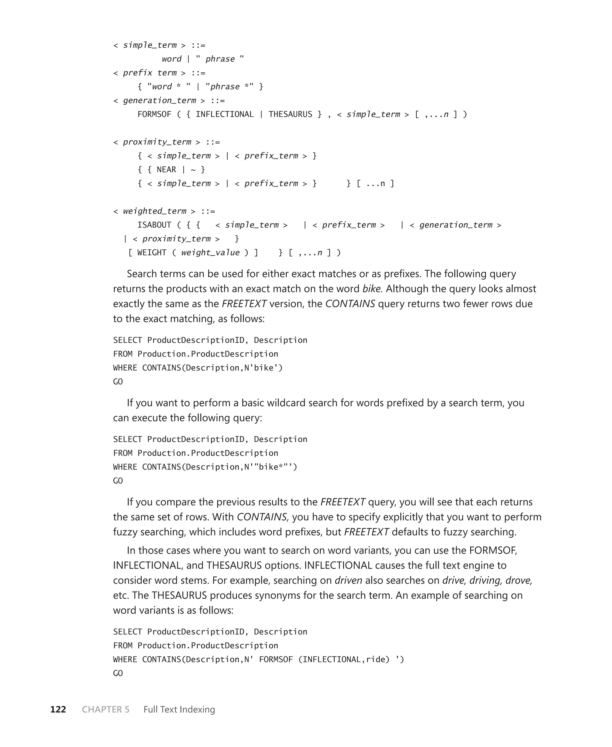 < simple_term > ::=
                        word | " phrase "
           < prefix term > ::=
                   { "word * " | "phrase *" }
           < generation_term > ::=
                   FORMSOF ( { INFLECTIONAL | THESAURUS } , < simple_term > [ ,...n ] )


           < proximity_term > ::=
                   { < simple_term > | < prefix_term > }
                   { { NEAR | ~ }
                   { < simple_term > | < prefix_term > }          } [ ...n ]


           < weighted_term > ::=
                   ISABOUT ( { {     < simple_term >   | < prefix_term >       | < generation_term >
                | < proximity_term >     }
                 [ WEIGHT ( weight_value ) ]      } [ ,...n ] )

              Search terms can be used for either exact matches or as preﬁxes. The following query
           returns the products with an exact match on the word bike. Although the query looks almost
           exactly the same as the FREETEXT version, the CONTAINS query returns two fewer rows due
           to the exact matching, as follows:

           SELECT ProductDescriptionID, Description
           FROM Production.ProductDescription
           WHERE CONTAINS(Description,N'bike')
           GO

              If you want to perform a basic wildcard search for words preﬁxed by a search term, you
           can execute the following query:

           SELECT ProductDescriptionID, Description
           FROM Production.ProductDescription
           WHERE CONTAINS(Description,N'"bike*"')
           GO

              If you compare the previous results to the FREETEXT query, you will see that each returns
           the same set of rows. With CONTAINS, you have to specify explicitly that you want to perform
           fuzzy searching, which includes word preﬁxes, but FREETEXT defaults to fuzzy searching.
              In those cases where you want to search on word variants, you can use the FORMSOF,
           INFLECTIONAL, and THESAURUS options. INFLECTIONAL causes the full text engine to
           consider word stems. For example, searching on driven also searches on drive, driving, drove,
           etc. The THESAURUS produces synonyms for the search term. An example of searching on
           word variants is as follows:

           SELECT ProductDescriptionID, Description
           FROM Production.ProductDescription
           WHERE CONTAINS(Description,N' FORMSOF (INFLECTIONAL,ride) ')
           GO



122   CHAPTER 5     Full Text Indexing
 