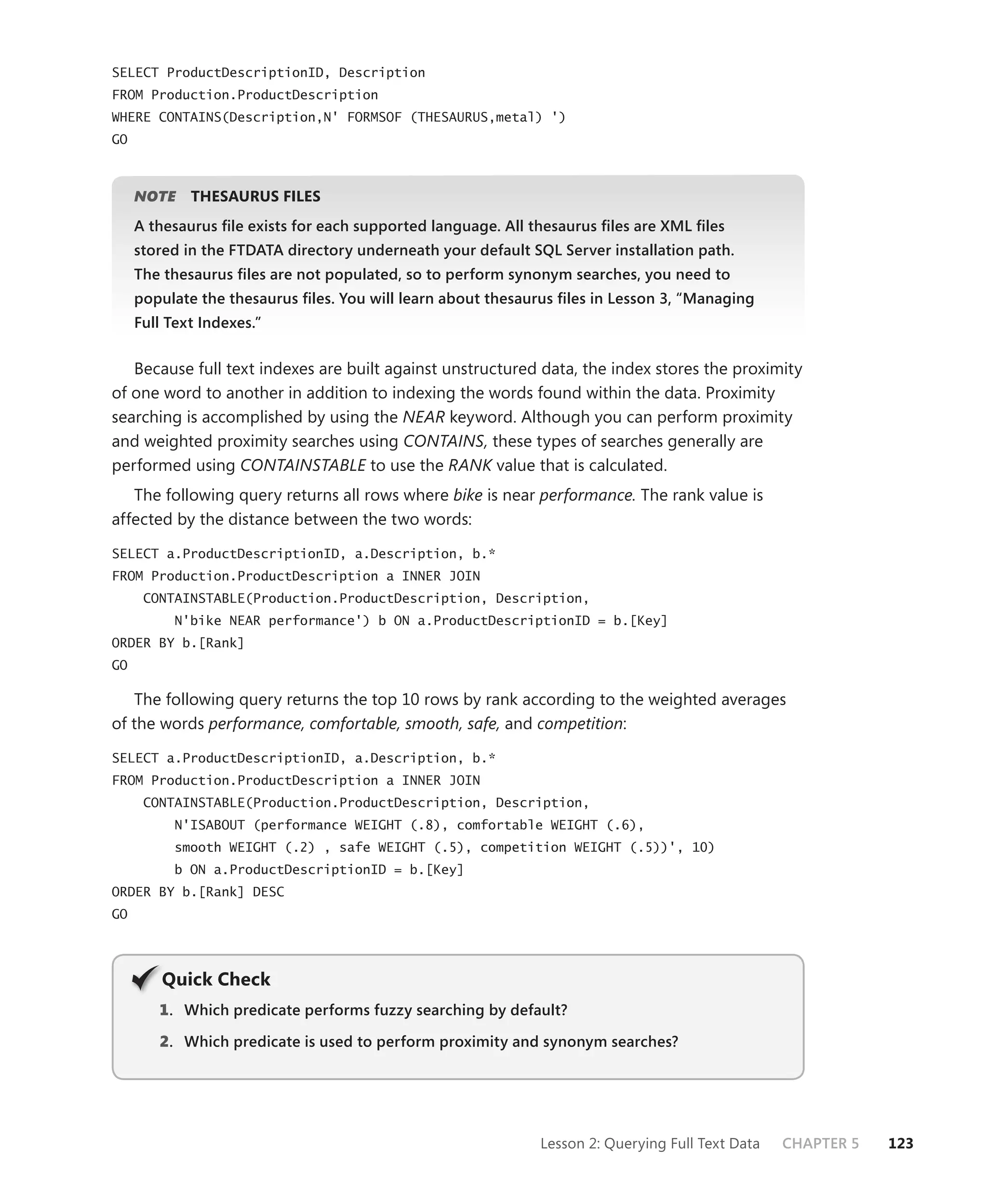 SELECT ProductDescriptionID, Description
FROM Production.ProductDescription
WHERE CONTAINS(Description,N' FORMSOF (THESAURUS,metal) ')
GO



     NOTE
        E    THESAURUS FILES
     A thesaurus ﬁle exists for each supported language. All thesaurus ﬁles are XML ﬁles
     stored in the FTDATA directory underneath your default SQL Server installation path.
     The thesaurus ﬁles are not populated, so to perform synonym searches, you need to
     populate the thesaurus ﬁles. You will learn about thesaurus ﬁles in Lesson 3, “Managing
     Full Text Indexes.”


   Because full text indexes are built against unstructured data, the index stores the proximity
of one word to another in addition to indexing the words found within the data. Proximity
searching is accomplished by using the NEAR keyword. Although you can perform proximity
and weighted proximity searches using CONTAINS, these types of searches generally are
performed using CONTAINSTABLE to use the RANK value that is calculated.
   The following query returns all rows where bike is near performance. The rank value is
affected by the distance between the two words:

SELECT a.ProductDescriptionID, a.Description, b.*
FROM Production.ProductDescription a INNER JOIN
      CONTAINSTABLE(Production.ProductDescription, Description,
           N'bike NEAR performance') b ON a.ProductDescriptionID = b.[Key]
ORDER BY b.[Rank]
GO

   The following query returns the top 10 rows by rank according to the weighted averages
of the words performance, comfortable, smooth, safe, and competition:

SELECT a.ProductDescriptionID, a.Description, b.*
FROM Production.ProductDescription a INNER JOIN
      CONTAINSTABLE(Production.ProductDescription, Description,
           N'ISABOUT (performance WEIGHT (.8), comfortable WEIGHT (.6),
           smooth WEIGHT (.2) , safe WEIGHT (.5), competition WEIGHT (.5))', 10)
           b ON a.ProductDescriptionID = b.[Key]
ORDER BY b.[Rank] DESC
GO




         Q
         Quick Check
        1 . Which predicate performs fuzzy searching by default?

        2. Which predicate is used to perform proximity and synonym searches?




                                                              Lesson 2: Querying Full Text Data   CHAPTER 5   123
 