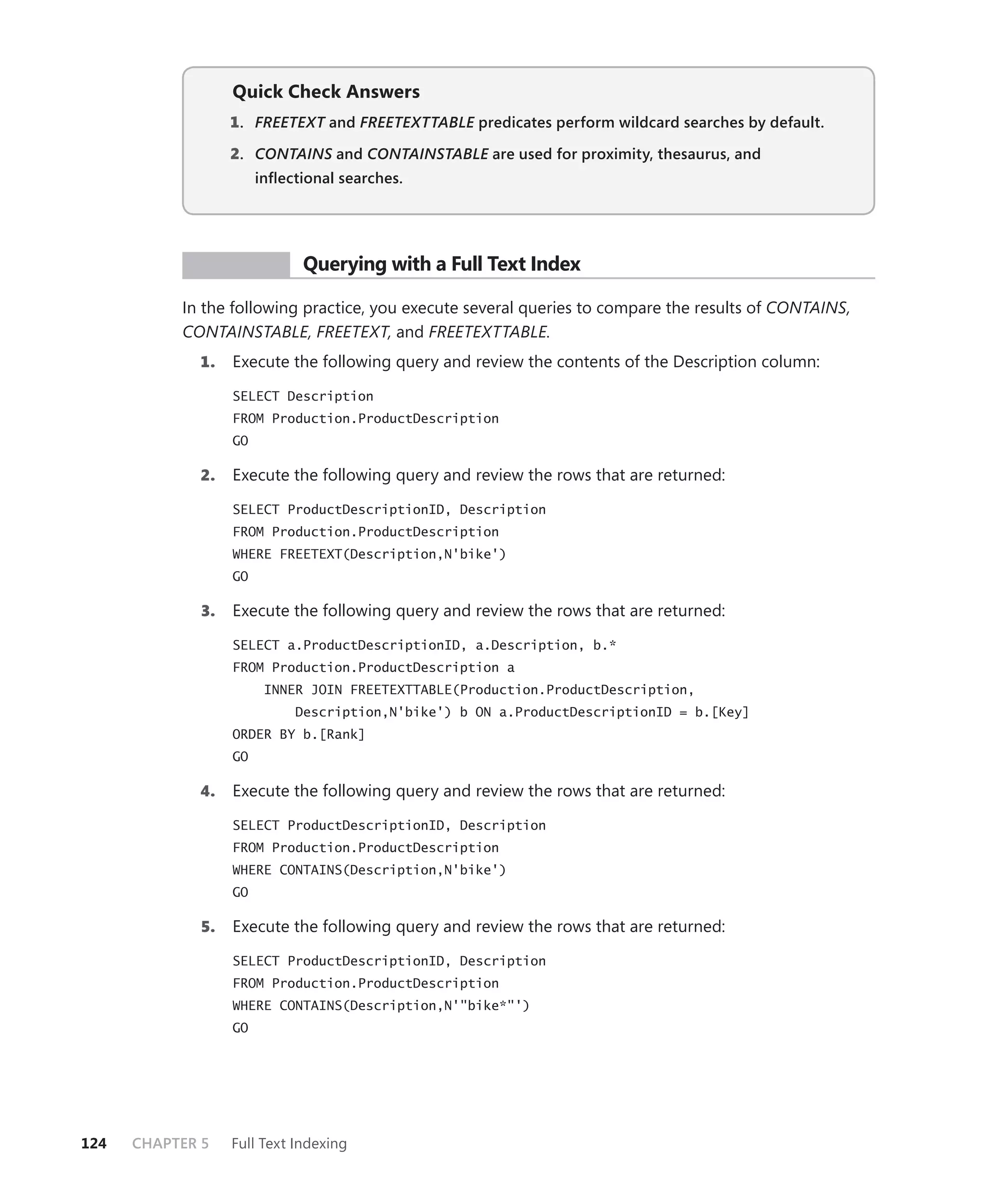 Quick Check Answers
                   1 . FREETEXT and FREETEXTTABLE predicates perform wildcard searches by default.
                              T                 E

                   2. CONTAINS and CONTAINSTABLE are used for proximity, thesaurus, and
                             S                 E
                        inﬂectional searches.




            PR ACTICE         Querying with a Full Text Index

           In the following practice, you execute several queries to compare the results of CONTAINS,
           CONTAINSTABLE, FREETEXT, and FREETEXTTABLE.
             1.    Execute the following query and review the contents of the Description column:

                   SELECT Description
                   FROM Production.ProductDescription
                   GO

             2.    Execute the following query and review the rows that are returned:

                   SELECT ProductDescriptionID, Description
                   FROM Production.ProductDescription
                   WHERE FREETEXT(Description,N'bike')
                   GO

              3.   Execute the following query and review the rows that are returned:

                   SELECT a.ProductDescriptionID, a.Description, b.*
                   FROM Production.ProductDescription a
                         INNER JOIN FREETEXTTABLE(Production.ProductDescription,
                             Description,N'bike') b ON a.ProductDescriptionID = b.[Key]
                   ORDER BY b.[Rank]
                   GO

             4.    Execute the following query and review the rows that are returned:

                   SELECT ProductDescriptionID, Description
                   FROM Production.ProductDescription
                   WHERE CONTAINS(Description,N'bike')
                   GO

              5.   Execute the following query and review the rows that are returned:

                   SELECT ProductDescriptionID, Description
                   FROM Production.ProductDescription
                   WHERE CONTAINS(Description,N'"bike*"')
                   GO




124   CHAPTER 5    Full Text Indexing
 