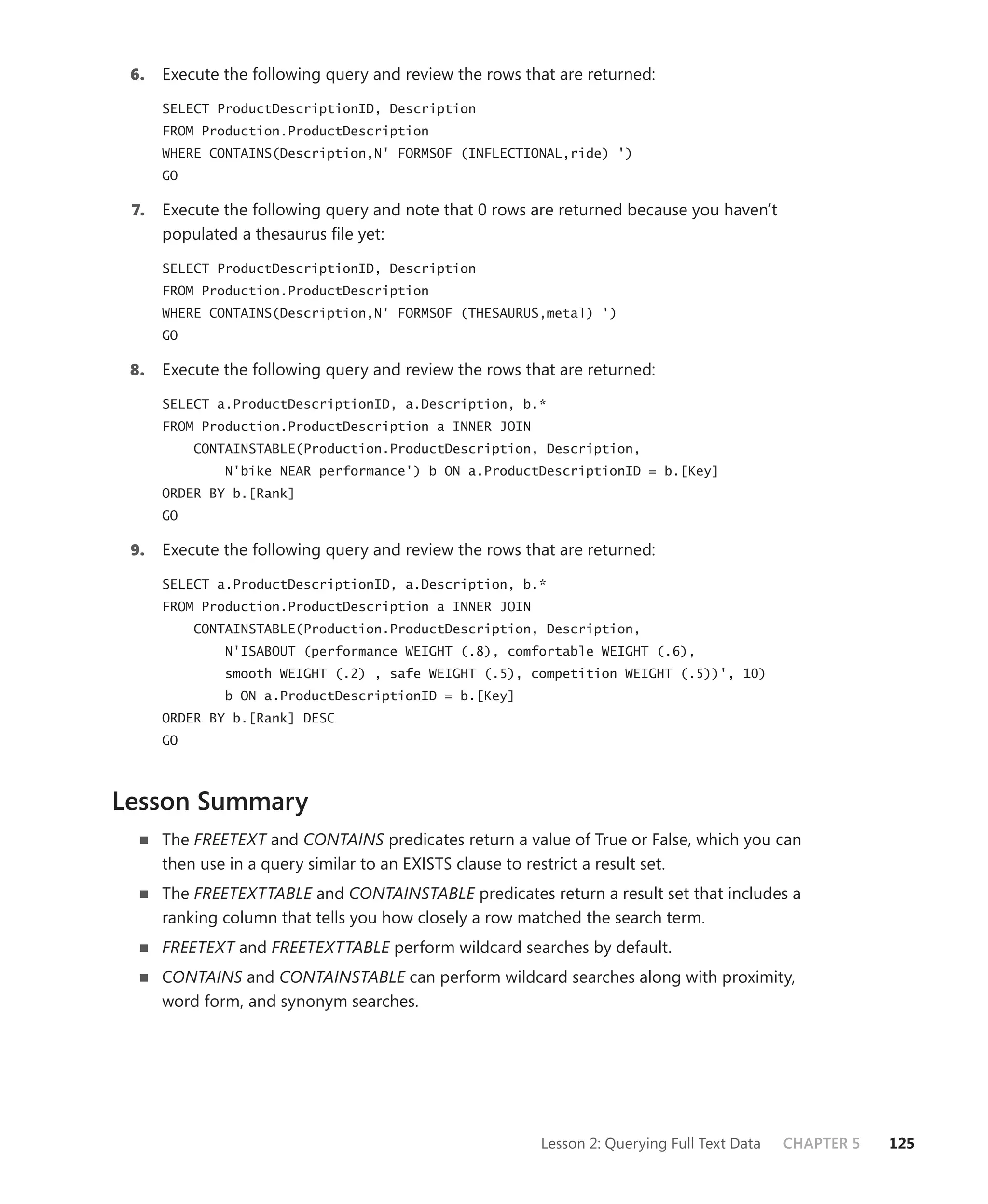6.   Execute the following query and review the rows that are returned:

      SELECT ProductDescriptionID, Description
      FROM Production.ProductDescription
      WHERE CONTAINS(Description,N' FORMSOF (INFLECTIONAL,ride) ')
      GO

 7.   Execute the following query and note that 0 rows are returned because you haven’t
      populated a thesaurus ﬁle yet:

      SELECT ProductDescriptionID, Description
      FROM Production.ProductDescription
      WHERE CONTAINS(Description,N' FORMSOF (THESAURUS,metal) ')
      GO

 8.   Execute the following query and review the rows that are returned:

      SELECT a.ProductDescriptionID, a.Description, b.*
      FROM Production.ProductDescription a INNER JOIN
           CONTAINSTABLE(Production.ProductDescription, Description,
               N'bike NEAR performance') b ON a.ProductDescriptionID = b.[Key]
      ORDER BY b.[Rank]
      GO

 9.   Execute the following query and review the rows that are returned:

      SELECT a.ProductDescriptionID, a.Description, b.*
      FROM Production.ProductDescription a INNER JOIN
           CONTAINSTABLE(Production.ProductDescription, Description,
               N'ISABOUT (performance WEIGHT (.8), comfortable WEIGHT (.6),
               smooth WEIGHT (.2) , safe WEIGHT (.5), competition WEIGHT (.5))', 10)
               b ON a.ProductDescriptionID = b.[Key]
      ORDER BY b.[Rank] DESC
      GO



Lesson Summary
      The FREETEXT and CONTAINS predicates return a value of True or False, which you can
      then use in a query similar to an EXISTS clause to restrict a result set.
      The FREETEXTTABLE and CONTAINSTABLE predicates return a result set that includes a
      ranking column that tells you how closely a row matched the search term.
      FREETEXT and FREETEXTTABLE perform wildcard searches by default.
      CONTAINS and CONTAINSTABLE can perform wildcard searches along with proximity,
      word form, and synonym searches.




                                                        Lesson 2: Querying Full Text Data   CHAPTER 5   125
 
