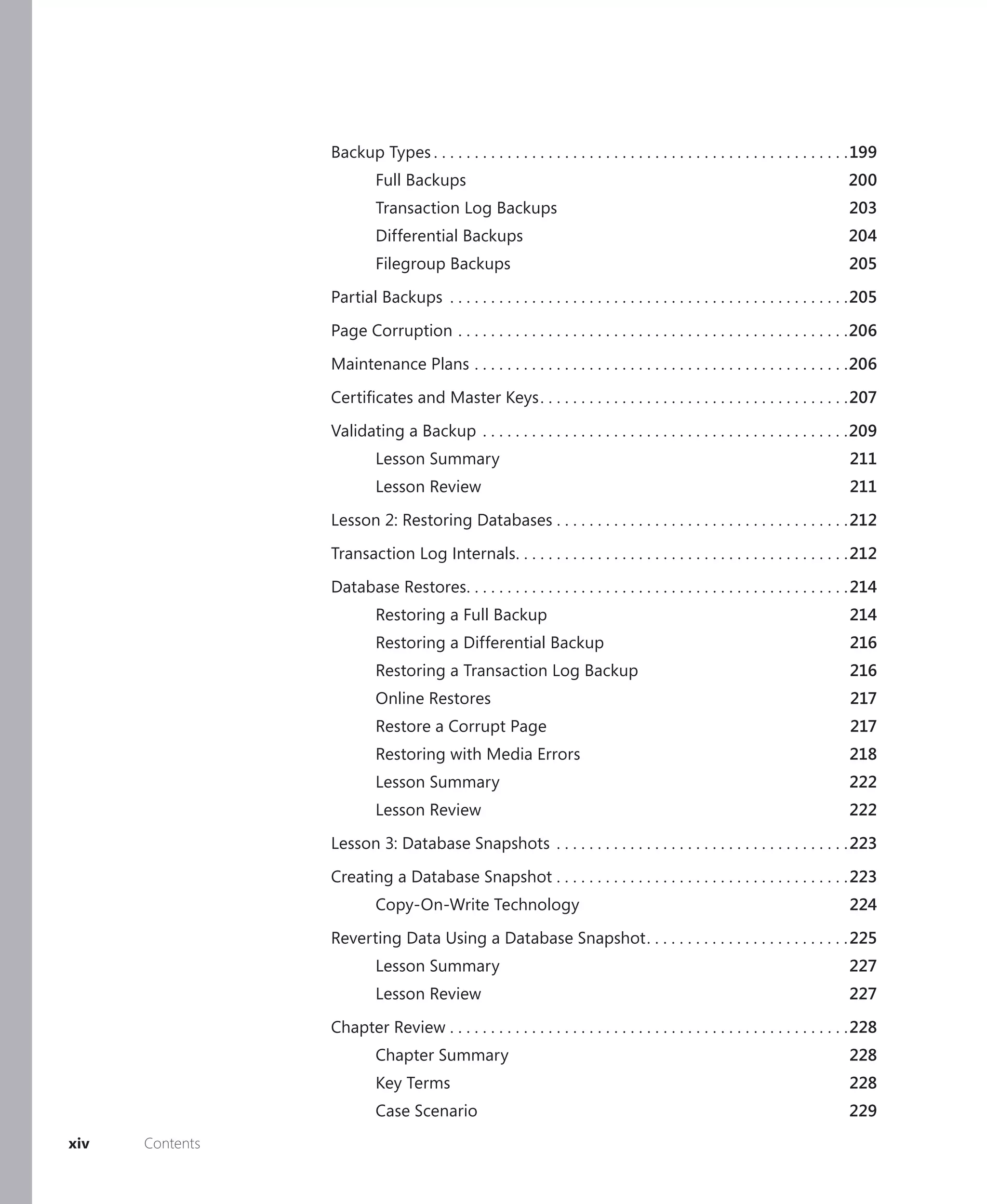 Backup Types . . . . . . . . . . . . . . . . . . . . . . . . . . . . . . . . . . . . . . . . . . . . . . . . . . .199
                          Full Backups                                                                                         200
                          Transaction Log Backups                                                                               203
                          Differential Backups                                                                                 204
                          Filegroup Backups                                                                                    205

                 Partial Backups . . . . . . . . . . . . . . . . . . . . . . . . . . . . . . . . . . . . . . . . . . . . . . . . .205

                 Page Corruption . . . . . . . . . . . . . . . . . . . . . . . . . . . . . . . . . . . . . . . . . . . . . . . .206

                 Maintenance Plans . . . . . . . . . . . . . . . . . . . . . . . . . . . . . . . . . . . . . . . . . . . . . .206
                 Certiﬁcates and Master Keys . . . . . . . . . . . . . . . . . . . . . . . . . . . . . . . . . . . . . .207

                 Validating a Backup . . . . . . . . . . . . . . . . . . . . . . . . . . . . . . . . . . . . . . . . . . . . .209
                          Lesson Summary                                                                                        211
                          Lesson Review                                                                                         211

                 Lesson 2: Restoring Databases . . . . . . . . . . . . . . . . . . . . . . . . . . . . . . . . . . . .212

                 Transaction Log Internals. . . . . . . . . . . . . . . . . . . . . . . . . . . . . . . . . . . . . . . . .212

                 Database Restores. . . . . . . . . . . . . . . . . . . . . . . . . . . . . . . . . . . . . . . . . . . . . . . 214
                          Restoring a Full Backup                                                                               214
                          Restoring a Differential Backup                                                                       216
                          Restoring a Transaction Log Backup                                                                    216
                          Online Restores                                                                                       217
                          Restore a Corrupt Page                                                                                217
                          Restoring with Media Errors                                                                           218
                          Lesson Summary                                                                                        222
                          Lesson Review                                                                                         222
                 Lesson 3: Database Snapshots . . . . . . . . . . . . . . . . . . . . . . . . . . . . . . . . . . . . 223

                 Creating a Database Snapshot . . . . . . . . . . . . . . . . . . . . . . . . . . . . . . . . . . . . 223
                          Copy-On-Write Technology                                                                              224

                 Reverting Data Using a Database Snapshot . . . . . . . . . . . . . . . . . . . . . . . . . 225
                          Lesson Summary                                                                                        227
                          Lesson Review                                                                                         227

                 Chapter Review . . . . . . . . . . . . . . . . . . . . . . . . . . . . . . . . . . . . . . . . . . . . . . . . .228
                          Chapter Summary                                                                                       228
                          Key Terms                                                                                             228
                          Case Scenario                                                                                         229
xiv   Contents
 
