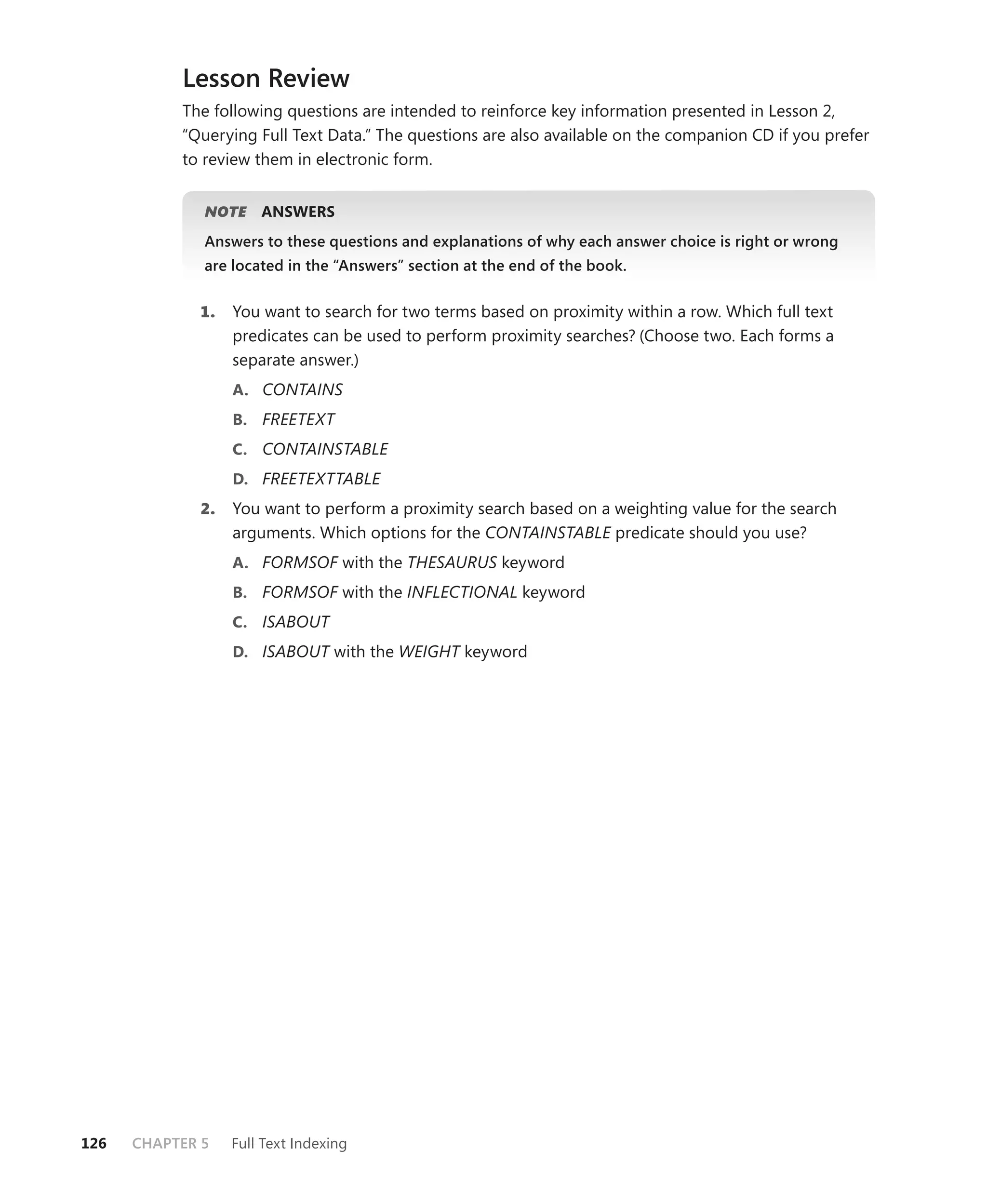 Lesson Review
           The following questions are intended to reinforce key information presented in Lesson 2,
           “Querying Full Text Data.” The questions are also available on the companion CD if you prefer
           to review them in electronic form.


              NOTE
                 E    ANSWERS
              Answers to these questions and explanations of why each answer choice is right or wrong
              are located in the “Answers” section at the end of the book.


             1.   You want to search for two terms based on proximity within a row. Which full text
                  predicates can be used to perform proximity searches? (Choose two. Each forms a
                  separate answer.)
                  A. CONTAINS
                  B. FREETEXT
                  C. CONTAINSTABLE
                  D. FREETEXTTABLE
             2.   You want to perform a proximity search based on a weighting value for the search
                  arguments. Which options for the CONTAINSTABLE predicate should you use?
                  A. FORMSOF with the THESAURUS keyword
                  B. FORMSOF with the INFLECTIONAL keyword
                  C. ISABOUT
                  D. ISABOUT with the WEIGHT keyword




126   CHAPTER 5   Full Text Indexing
 