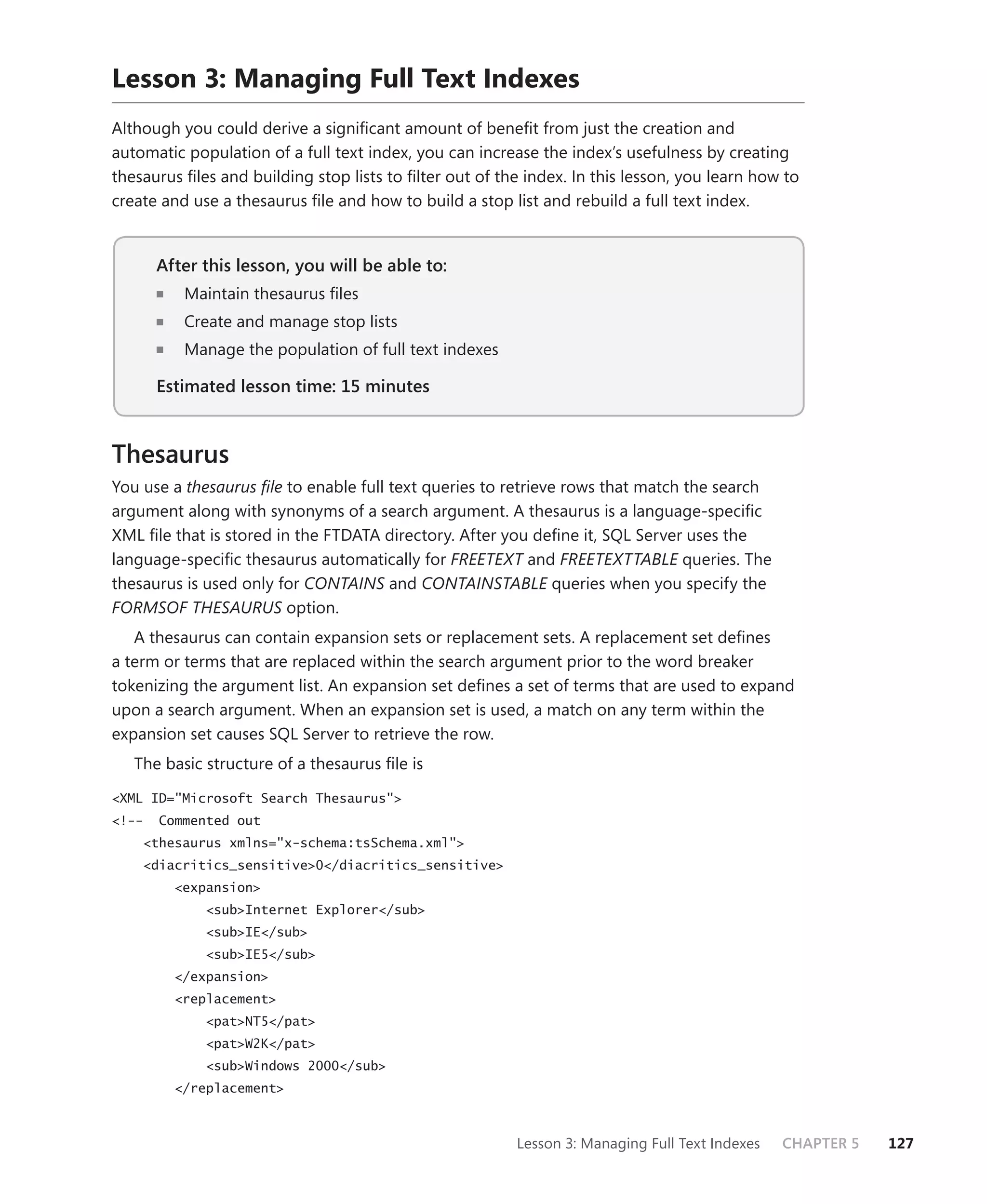 Lesson 3: Managing Full Text Indexes
Although you could derive a signiﬁcant amount of beneﬁt from just the creation and
automatic population of a full text index, you can increase the index’s usefulness by creating
thesaurus ﬁles and building stop lists to ﬁlter out of the index. In this lesson, you learn how to
create and use a thesaurus ﬁle and how to build a stop list and rebuild a full text index.


       After this lesson, you will be able to:
                                           to:
          Maintain thesaurus ﬁles
          Create and manage stop lists
          Manage the population of full text indexes

       Estimated lesson time: 15 minutes



Thesaurus
You use a thesaurus ﬁle to enable full text queries to retrieve rows that match the search
argument along with synonyms of a search argument. A thesaurus is a language-speciﬁc
XML ﬁle that is stored in the FTDATA directory. After you deﬁne it, SQL Server uses the
language-speciﬁc thesaurus automatically for FREETEXT and FREETEXTTABLE queries. The
thesaurus is used only for CONTAINS and CONTAINSTABLE queries when you specify the
FORMSOF THESAURUS option.
   A thesaurus can contain expansion sets or replacement sets. A replacement set deﬁnes
a term or terms that are replaced within the search argument prior to the word breaker
tokenizing the argument list. An expansion set deﬁnes a set of terms that are used to expand
upon a search argument. When an expansion set is used, a match on any term within the
expansion set causes SQL Server to retrieve the row.
   The basic structure of a thesaurus ﬁle is

<XML ID="Microsoft Search Thesaurus">
<!--   Commented out
    <thesaurus xmlns="x-schema:tsSchema.xml">
    <diacritics_sensitive>0</diacritics_sensitive>
         <expansion>
             <sub>Internet Explorer</sub>
             <sub>IE</sub>
             <sub>IE5</sub>
         </expansion>
         <replacement>
             <pat>NT5</pat>
             <pat>W2K</pat>
             <sub>Windows 2000</sub>
         </replacement>



                                                         Lesson 3: Managing Full Text Indexes   CHAPTER 5   127
 