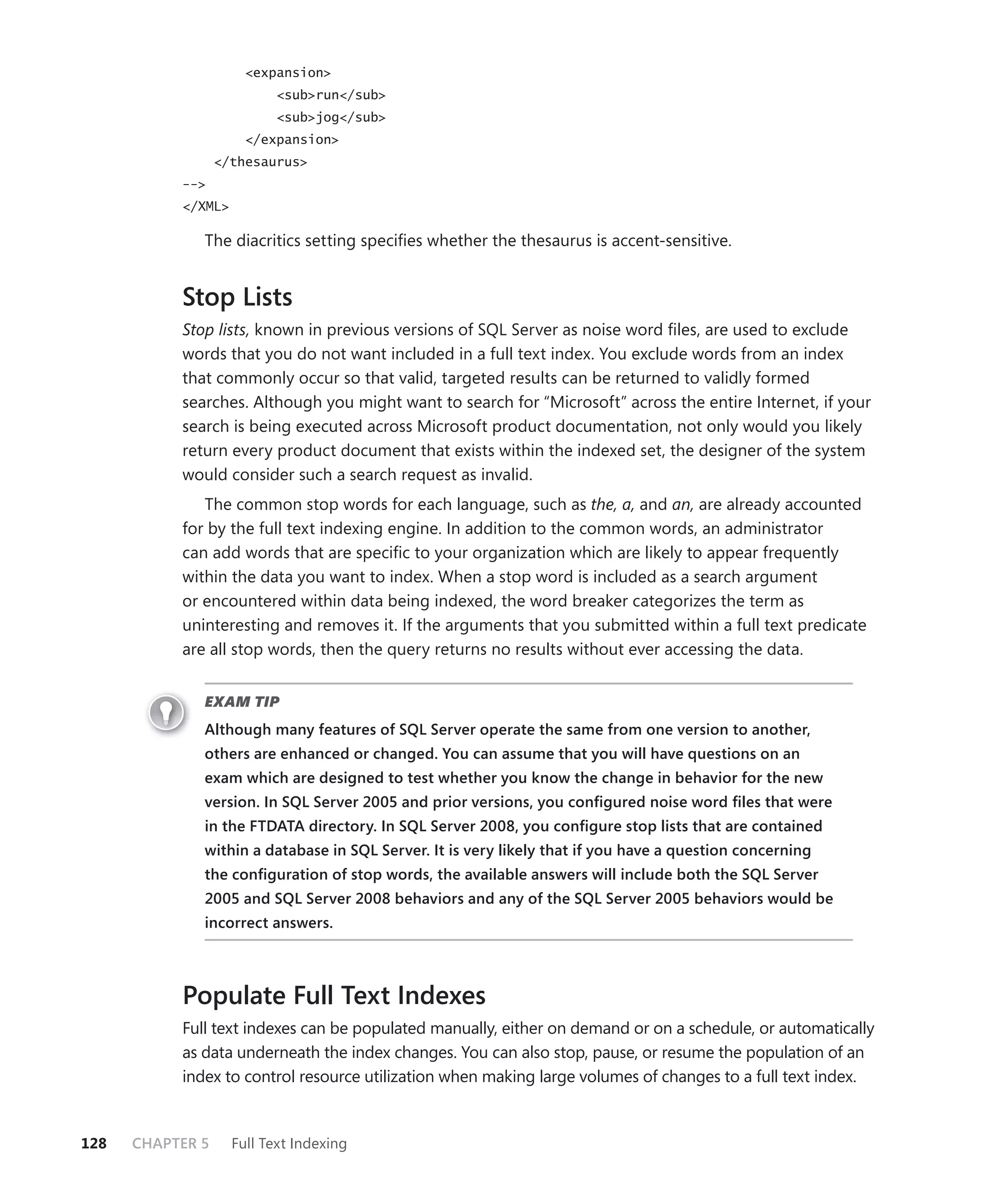 <expansion>
                          <sub>run</sub>
                          <sub>jog</sub>
                      </expansion>
                  </thesaurus>
           -->
           </XML>

              The diacritics setting speciﬁes whether the thesaurus is accent-sensitive.


           Stop Lists
           Stop lists, known in previous versions of SQL Server as noise word ﬁles, are used to exclude
           words that you do not want included in a full text index. You exclude words from an index
           that commonly occur so that valid, targeted results can be returned to validly formed
           searches. Although you might want to search for “Microsoft” across the entire Internet, if your
           search is being executed across Microsoft product documentation, not only would you likely
           return every product document that exists within the indexed set, the designer of the system
           would consider such a search request as invalid.
              The common stop words for each language, such as the, a, and an, are already accounted
           for by the full text indexing engine. In addition to the common words, an administrator
           can add words that are speciﬁc to your organization which are likely to appear frequently
           within the data you want to index. When a stop word is included as a search argument
           or encountered within data being indexed, the word breaker categorizes the term as
           uninteresting and removes it. If the arguments that you submitted within a full text predicate
           are all stop words, then the query returns no results without ever accessing the data.


              EXAM TIP
              Although many features of SQL Server operate the same from one version to another,
              others are enhanced or changed. You can assume that you will have questions on an
              exam which are designed to test whether you know the change in behavior for the new
              version. In SQL Server 2005 and prior versions, you conﬁgured noise word ﬁles that were
              in the FTDATA directory. In SQL Server 2008, you conﬁgure stop lists that are contained
              within a database in SQL Server. It is very likely that if you have a question concerning
              the conﬁguration of stop words, the available answers will include both the SQL Server
              2005 and SQL Server 2008 behaviors and any of the SQL Server 2005 behaviors would be
              incorrect answers.



           Populate Full Text Indexes
           Full text indexes can be populated manually, either on demand or on a schedule, or automatically
           as data underneath the index changes. You can also stop, pause, or resume the population of an
           index to control resource utilization when making large volumes of changes to a full text index.


128   CHAPTER 5     Full Text Indexing
 