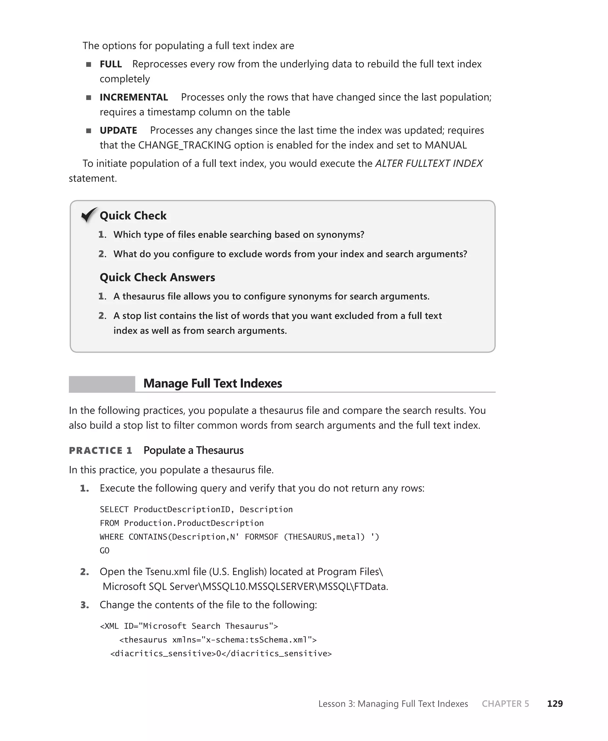 The options for populating a full text index are
       FULL  Reprocesses every row from the underlying data to rebuild the full text index
       completely
       INCREMENTAL       Processes only the rows that have changed since the last population;
       requires a timestamp column on the table
       UPDATE Processes any changes since the last time the index was updated; requires
       that the CHANGE_TRACKING option is enabled for the index and set to MANUAL
   To initiate population of a full text index, you would execute the ALTER FULLTEXT INDEX
statement.


       Q
       Quick Check
       1 . Which type of ﬁles enable searching based on synonyms?

       2. What do you conﬁgure to exclude words from your index and search arguments?

       Quick Check Answers
       1 . A thesaurus ﬁle allows you to conﬁgure synonyms for search arguments.

       2. A stop list contains the list of words that you want excluded from a full text
            index as well as from search arguments.




 PR ACTICE        Manage Full Text Indexes

In the following practices, you populate a thesaurus ﬁle and compare the search results. You
also build a stop list to ﬁlter common words from search arguments and the full text index.

PR ACTICE 1       Populate a Thesaurus
In this practice, you populate a thesaurus ﬁle.
  1.   Execute the following query and verify that you do not return any rows:
       SELECT ProductDescriptionID, Description
       FROM Production.ProductDescription
       WHERE CONTAINS(Description,N' FORMSOF (THESAURUS,metal) ')
       GO

  2.   Open the Tsenu.xml ﬁle (U.S. English) located at Program Files
       Microsoft SQL ServerMSSQL10.MSSQLSERVERMSSQLFTData.
  3.   Change the contents of the ﬁle to the following:

       <XML ID="Microsoft Search Thesaurus">
             <thesaurus xmlns="x-schema:tsSchema.xml">
            <diacritics_sensitive>0</diacritics_sensitive>




                                                          Lesson 3: Managing Full Text Indexes   CHAPTER 5   129
 