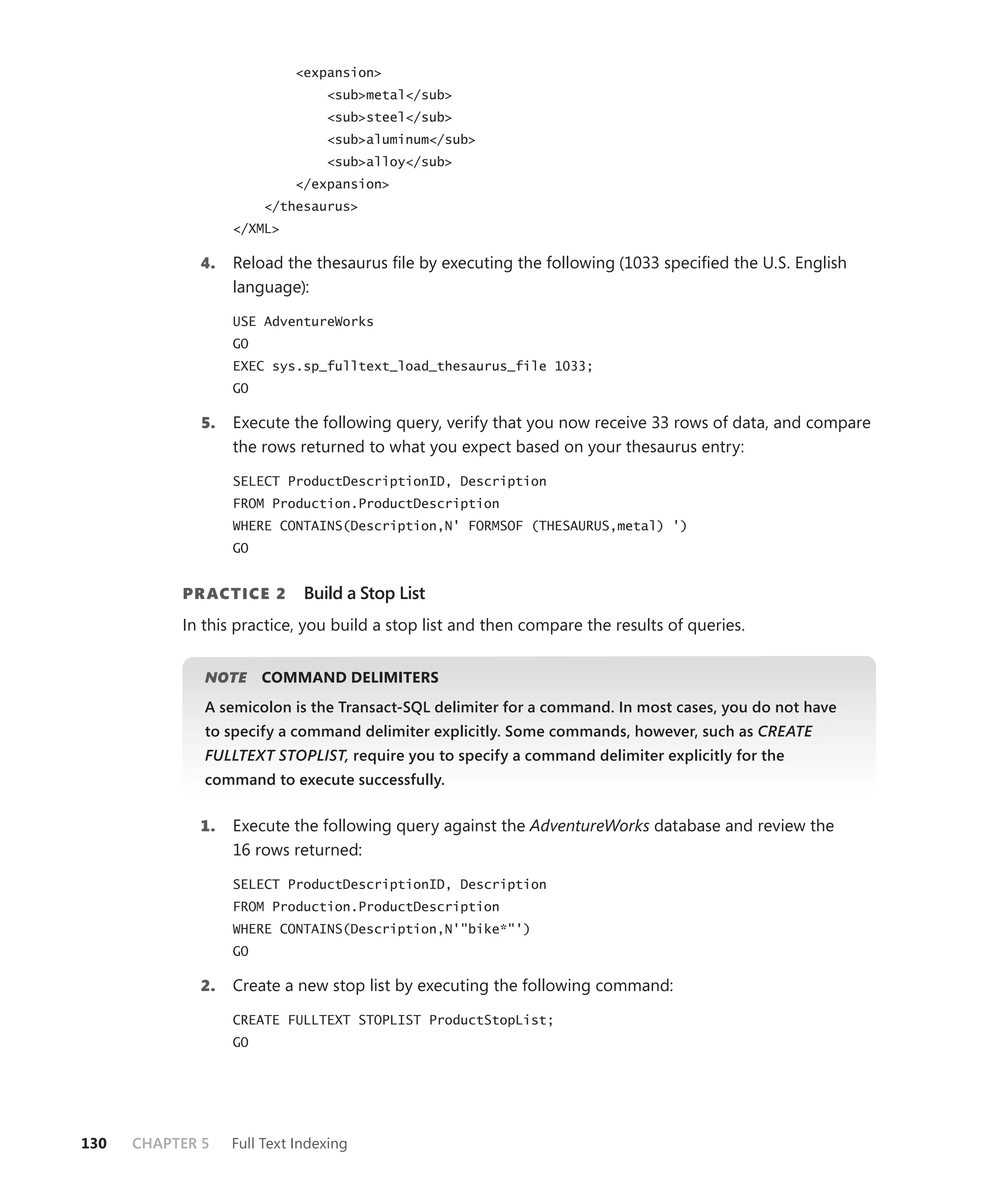 <expansion>
                                 <sub>metal</sub>
                                 <sub>steel</sub>
                                 <sub>aluminum</sub>
                                 <sub>alloy</sub>
                            </expansion>
                        </thesaurus>
                   </XML>

             4.    Reload the thesaurus ﬁle by executing the following (1033 speciﬁed the U.S. English
                   language):

                   USE AdventureWorks
                   GO
                   EXEC sys.sp_fulltext_load_thesaurus_file 1033;
                   GO

              5.   Execute the following query, verify that you now receive 33 rows of data, and compare
                   the rows returned to what you expect based on your thesaurus entry:

                   SELECT ProductDescriptionID, Description
                   FROM Production.ProductDescription
                   WHERE CONTAINS(Description,N' FORMSOF (THESAURUS,metal) ')
                   GO


           PR ACTICE 2        Build a Stop List
           In this practice, you build a stop list and then compare the results of queries.


              NOTE
                 E      COMMAND DELIMITERS
              A semicolon is the Transact-SQL delimiter for a command. In most cases, you do not have
              to specify a command delimiter explicitly. Some commands, however, such as CREATE
              FULLTEXT STOPLIST, require you to specify a command delimiter explicitly for the
              command to execute successfully.


             1.    Execute the following query against the AdventureWorks database and review the
                   16 rows returned:

                   SELECT ProductDescriptionID, Description
                   FROM Production.ProductDescription
                   WHERE CONTAINS(Description,N'"bike*"')
                   GO

             2.    Create a new stop list by executing the following command:

                   CREATE FULLTEXT STOPLIST ProductStopList;
                   GO




130   CHAPTER 5    Full Text Indexing
 