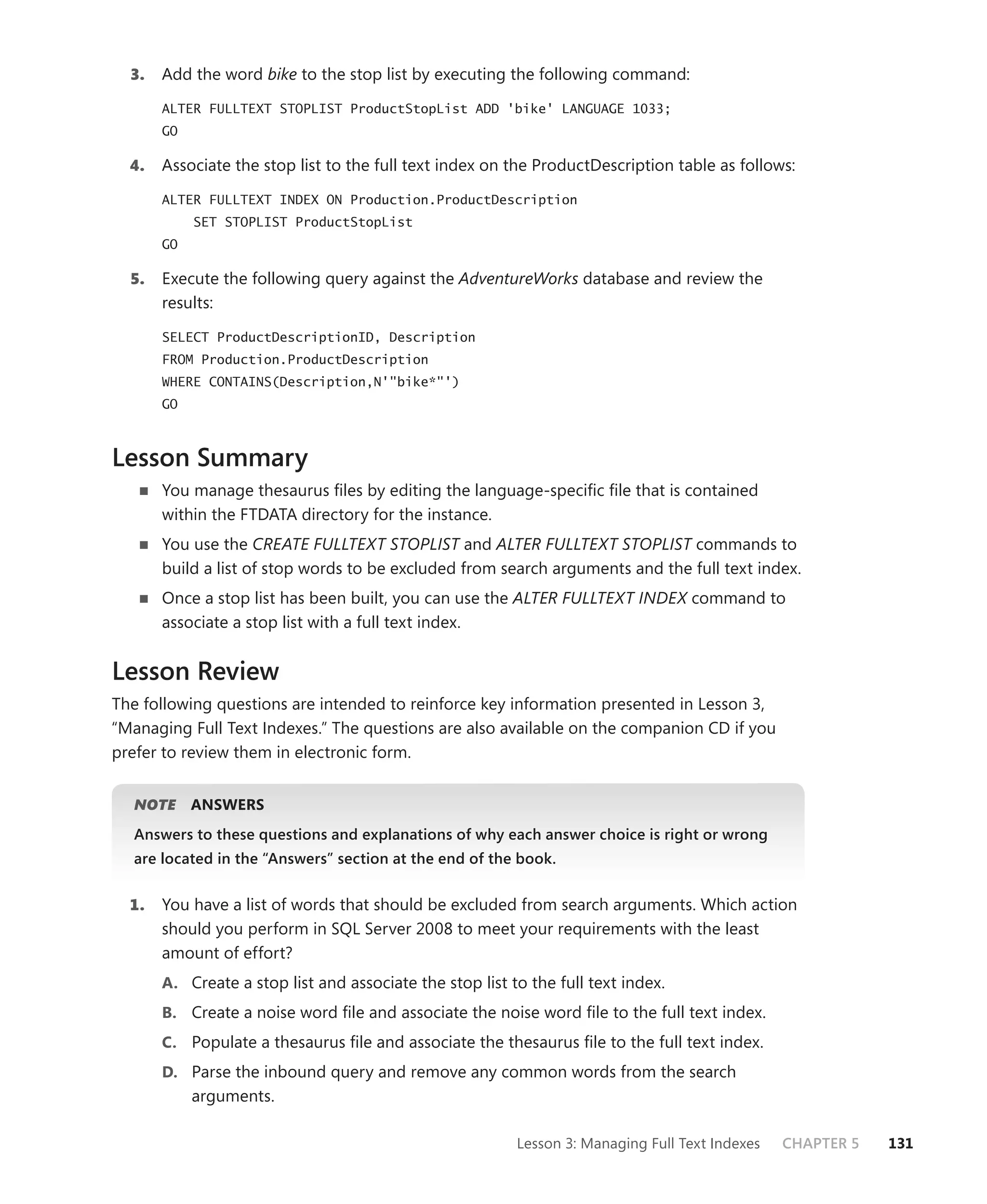 3.   Add the word bike to the stop list by executing the following command:

       ALTER FULLTEXT STOPLIST ProductStopList ADD 'bike' LANGUAGE 1033;
       GO

  4.   Associate the stop list to the full text index on the ProductDescription table as follows:

       ALTER FULLTEXT INDEX ON Production.ProductDescription
            SET STOPLIST ProductStopList
       GO

  5.   Execute the following query against the AdventureWorks database and review the
       results:

       SELECT ProductDescriptionID, Description
       FROM Production.ProductDescription
       WHERE CONTAINS(Description,N'"bike*"')
       GO



Lesson Summary
       You manage thesaurus ﬁles by editing the language-speciﬁc ﬁle that is contained
       within the FTDATA directory for the instance.
       You use the CREATE FULLTEXT STOPLIST and ALTER FULLTEXT STOPLIST commands to
       build a list of stop words to be excluded from search arguments and the full text index.
       Once a stop list has been built, you can use the ALTER FULLTEXT INDEX command to
       associate a stop list with a full text index.


Lesson Review
The following questions are intended to reinforce key information presented in Lesson 3,
“Managing Full Text Indexes.” The questions are also available on the companion CD if you
prefer to review them in electronic form.


  NOTE
     E      ANSWERS
  Answers to these questions and explanations of why each answer choice is right or wrong
  are located in the “Answers” section at the end of the book.


  1.   You have a list of words that should be excluded from search arguments. Which action
       should you perform in SQL Server 2008 to meet your requirements with the least
       amount of effort?
       A. Create a stop list and associate the stop list to the full text index.
       B. Create a noise word ﬁle and associate the noise word ﬁle to the full text index.
       C. Populate a thesaurus ﬁle and associate the thesaurus ﬁle to the full text index.
       D. Parse the inbound query and remove any common words from the search
            arguments.

                                                          Lesson 3: Managing Full Text Indexes   CHAPTER 5   131
 