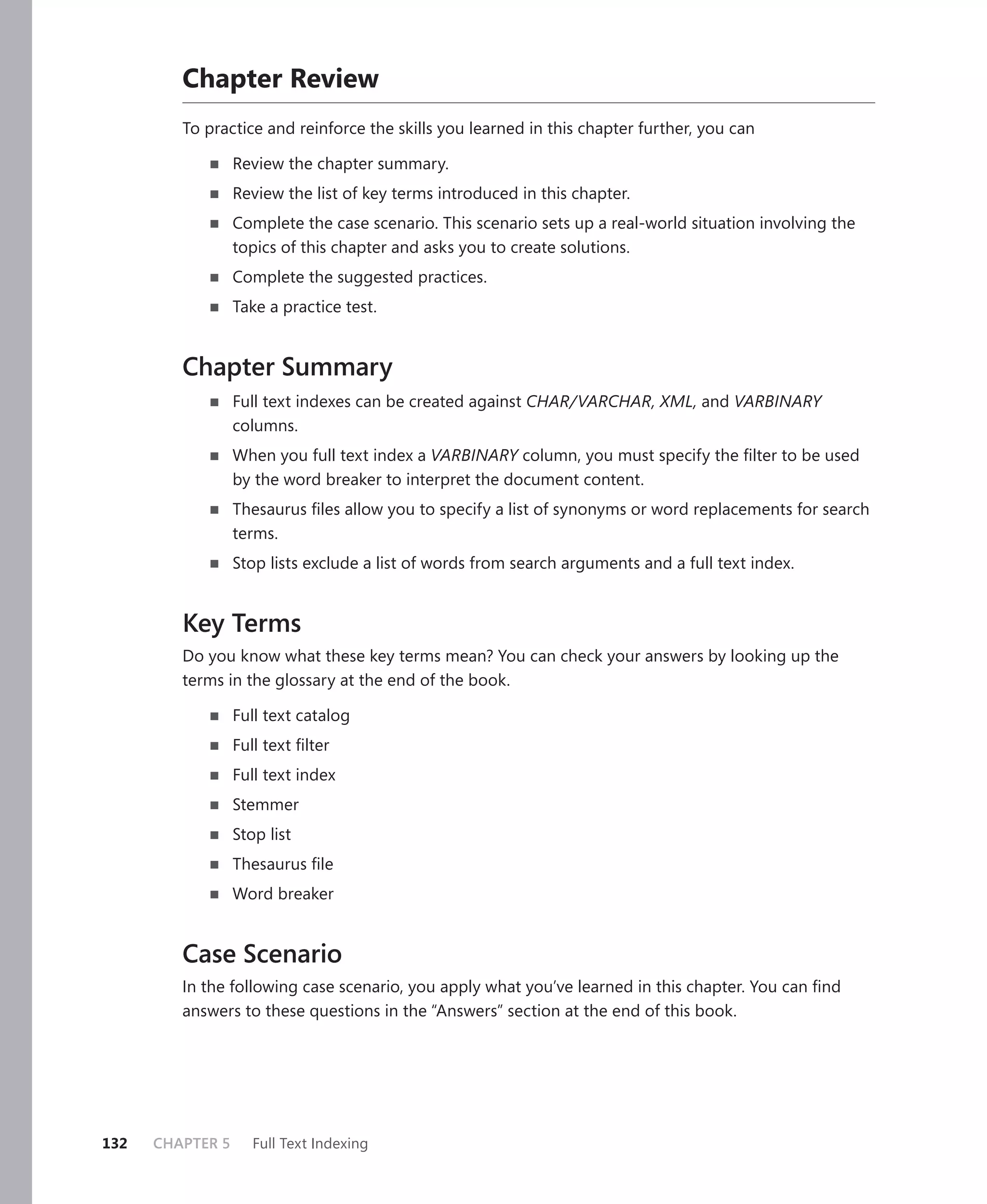 Chapter Review
         To practice and reinforce the skills you learned in this chapter further, you can

                  Review the chapter summary.
                  Review the list of key terms introduced in this chapter.
                  Complete the case scenario. This scenario sets up a real-world situation involving the
                  topics of this chapter and asks you to create solutions.
                  Complete the suggested practices.
                  Take a practice test.


         Chapter Summary
                  Full text indexes can be created against CHAR/VARCHAR, XML, and VARBINARY
                  columns.
                  When you full text index a VARBINARY column, you must specify the ﬁlter to be used
                  by the word breaker to interpret the document content.
                  Thesaurus ﬁles allow you to specify a list of synonyms or word replacements for search
                  terms.
                  Stop lists exclude a list of words from search arguments and a full text index.


         Key Terms
         Do you know what these key terms mean? You can check your answers by looking up the
         terms in the glossary at the end of the book.

                  Full text catalog
                  Full text ﬁlter
                  Full text index
                  Stemmer
                  Stop list
                  Thesaurus ﬁle
                  Word breaker


         Case Scenario
         In the following case scenario, you apply what you’ve learned in this chapter. You can ﬁnd
         answers to these questions in the “Answers” section at the end of this book.




132   CHAPTER 5      Full Text Indexing
 