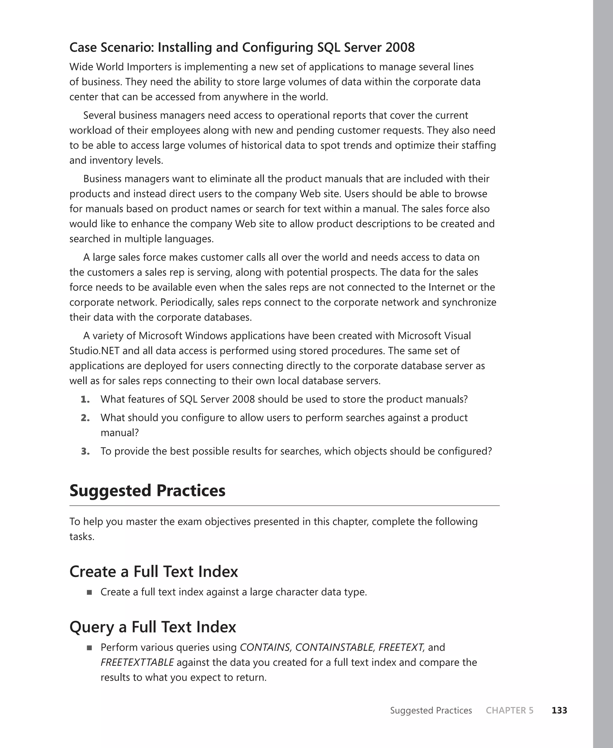 Case Scenario: Installing and Conﬁguring SQL Server 2008
Wide World Importers is implementing a new set of applications to manage several lines
of business. They need the ability to store large volumes of data within the corporate data
center that can be accessed from anywhere in the world.
   Several business managers need access to operational reports that cover the current
workload of their employees along with new and pending customer requests. They also need
to be able to access large volumes of historical data to spot trends and optimize their stafﬁng
and inventory levels.
   Business managers want to eliminate all the product manuals that are included with their
products and instead direct users to the company Web site. Users should be able to browse
for manuals based on product names or search for text within a manual. The sales force also
would like to enhance the company Web site to allow product descriptions to be created and
searched in multiple languages.
   A large sales force makes customer calls all over the world and needs access to data on
the customers a sales rep is serving, along with potential prospects. The data for the sales
force needs to be available even when the sales reps are not connected to the Internet or the
corporate network. Periodically, sales reps connect to the corporate network and synchronize
their data with the corporate databases.
   A variety of Microsoft Windows applications have been created with Microsoft Visual
Studio.NET and all data access is performed using stored procedures. The same set of
applications are deployed for users connecting directly to the corporate database server as
well as for sales reps connecting to their own local database servers.
  1.   What features of SQL Server 2008 should be used to store the product manuals?
  2.   What should you conﬁgure to allow users to perform searches against a product
       manual?
  3.   To provide the best possible results for searches, which objects should be conﬁgured?



Suggested Practices
To help you master the exam objectives presented in this chapter, complete the following
tasks.


Create a Full Text Index
       Create a full text index against a large character data type.


Query a Full Text Index
       Perform various queries using CONTAINS, CONTAINSTABLE, FREETEXT, and
       FREETEXTTABLE against the data you created for a full text index and compare the
       results to what you expect to return.


                                                                       Suggested Practices    CHAPTER 5   133
 