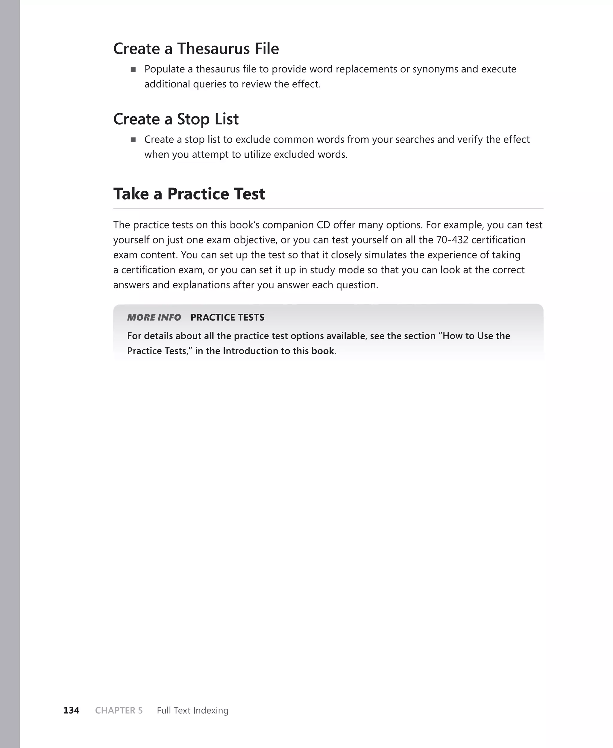 Create a Thesaurus File
                  Populate a thesaurus ﬁle to provide word replacements or synonyms and execute
                  additional queries to review the effect.


         Create a Stop List
                  Create a stop list to exclude common words from your searches and verify the effect
                  when you attempt to utilize excluded words.



         Take a Practice Test
         The practice tests on this book’s companion CD offer many options. For example, you can test
         yourself on just one exam objective, or you can test yourself on all the 70-432 certiﬁcation
         exam content. You can set up the test so that it closely simulates the experience of taking
         a certiﬁcation exam, or you can set it up in study mode so that you can look at the correct
         answers and explanations after you answer each question.


            MORE INFO       PRACTICE TESTS
            For details about all the practice test options available, see the section “How to Use the
            Practice Tests,” in the Introduction to this book.




134   CHAPTER 5     Full Text Indexing
 