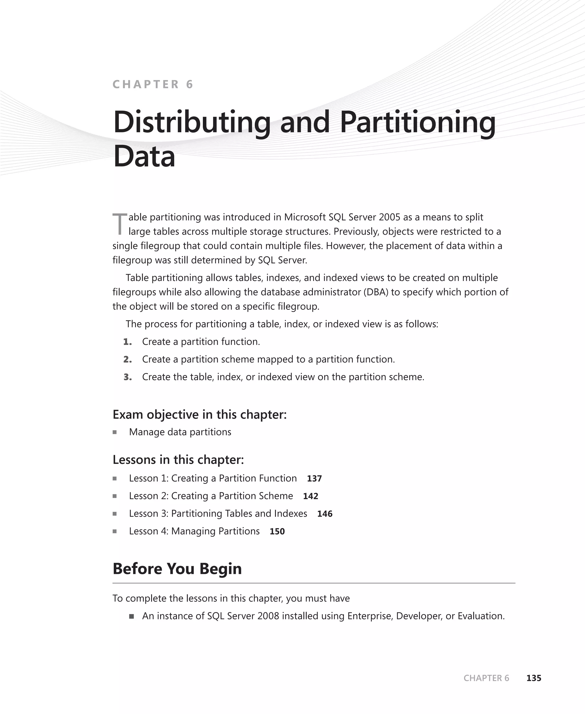 CHAPTER 6


Distributing and Partitioning
Data
    able partitioning was introduced in Microsoft SQL Server 2005 as a means to split
T   large tables across multiple storage structures. Previously, objects were restricted to a
single ﬁlegroup that could contain multiple ﬁles. However, the placement of data within a
ﬁlegroup was still determined by SQL Server.
   Table partitioning allows tables, indexes, and indexed views to be created on multiple
ﬁlegroups while also allowing the database administrator (DBA) to specify which portion of
the object will be stored on a speciﬁc ﬁlegroup.
   The process for partitioning a table, index, or indexed view is as follows:
  1.   Create a partition function.
  2.   Create a partition scheme mapped to a partition function.
  3.   Create the table, index, or indexed view on the partition scheme.


Exam objective in this chapter:
    Manage data partitions

Lessons in this chapter:
    Lesson 1: Creating a Partition Function   137

    Lesson 2: Creating a Partition Scheme     142

    Lesson 3: Partitioning Tables and Indexes   146

    Lesson 4: Managing Partitions     150



Before You Begin
To complete the lessons in this chapter, you must have
       An instance of SQL Server 2008 installed using Enterprise, Developer, or Evaluation.




                                                                                   CHAPTER 6    135
 