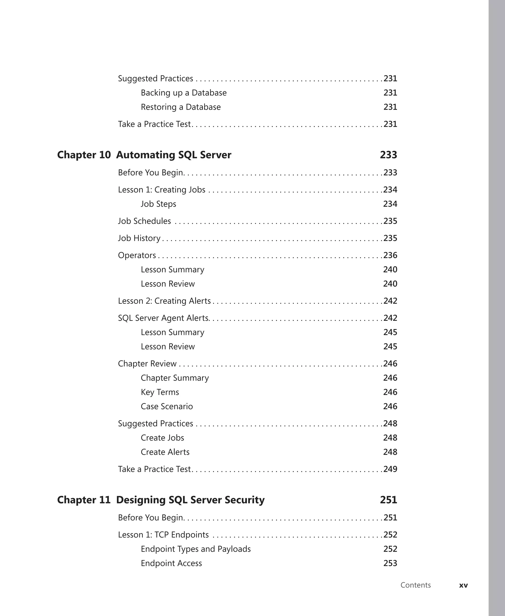 Suggested Practices . . . . . . . . . . . . . . . . . . . . . . . . . . . . . . . . . . . . . . . . . . . . . 231
                    Backing up a Database                                                                                    231
                    Restoring a Database                                                                                     231

           Take a Practice Test . . . . . . . . . . . . . . . . . . . . . . . . . . . . . . . . . . . . . . . . . . . . . . 231


Chapter 10 Automating SQL Server                                                                                            233
           Before You Begin. . . . . . . . . . . . . . . . . . . . . . . . . . . . . . . . . . . . . . . . . . . . . . . . 233

           Lesson 1: Creating Jobs . . . . . . . . . . . . . . . . . . . . . . . . . . . . . . . . . . . . . . . . . .234
                    Job Steps                                                                                                234

           Job Schedules . . . . . . . . . . . . . . . . . . . . . . . . . . . . . . . . . . . . . . . . . . . . . . . . . . 235

           Job History . . . . . . . . . . . . . . . . . . . . . . . . . . . . . . . . . . . . . . . . . . . . . . . . . . . . . 235

           Operators . . . . . . . . . . . . . . . . . . . . . . . . . . . . . . . . . . . . . . . . . . . . . . . . . . . . . .236
                    Lesson Summary                                                                                           240
                    Lesson Review                                                                                            240

           Lesson 2: Creating Alerts . . . . . . . . . . . . . . . . . . . . . . . . . . . . . . . . . . . . . . . . . 242

           SQL Server Agent Alerts. . . . . . . . . . . . . . . . . . . . . . . . . . . . . . . . . . . . . . . . . . 242
                    Lesson Summary                                                                                           245
                    Lesson Review                                                                                            245

           Chapter Review . . . . . . . . . . . . . . . . . . . . . . . . . . . . . . . . . . . . . . . . . . . . . . . . .246
                    Chapter Summary                                                                                          246
                    Key Terms                                                                                                246
                    Case Scenario                                                                                            246

           Suggested Practices . . . . . . . . . . . . . . . . . . . . . . . . . . . . . . . . . . . . . . . . . . . . .248
                    Create Jobs                                                                                              248
                    Create Alerts                                                                                            248

           Take a Practice Test . . . . . . . . . . . . . . . . . . . . . . . . . . . . . . . . . . . . . . . . . . . . . . 249


Chapter 11 Designing SQL Server Security                                                                                    251
           Before You Begin. . . . . . . . . . . . . . . . . . . . . . . . . . . . . . . . . . . . . . . . . . . . . . . . 251

           Lesson 1: TCP Endpoints . . . . . . . . . . . . . . . . . . . . . . . . . . . . . . . . . . . . . . . . . 252
                    Endpoint Types and Payloads                                                                              252
                    Endpoint Access                                                                                          253

                                                                                                                                       Contents   xv
 