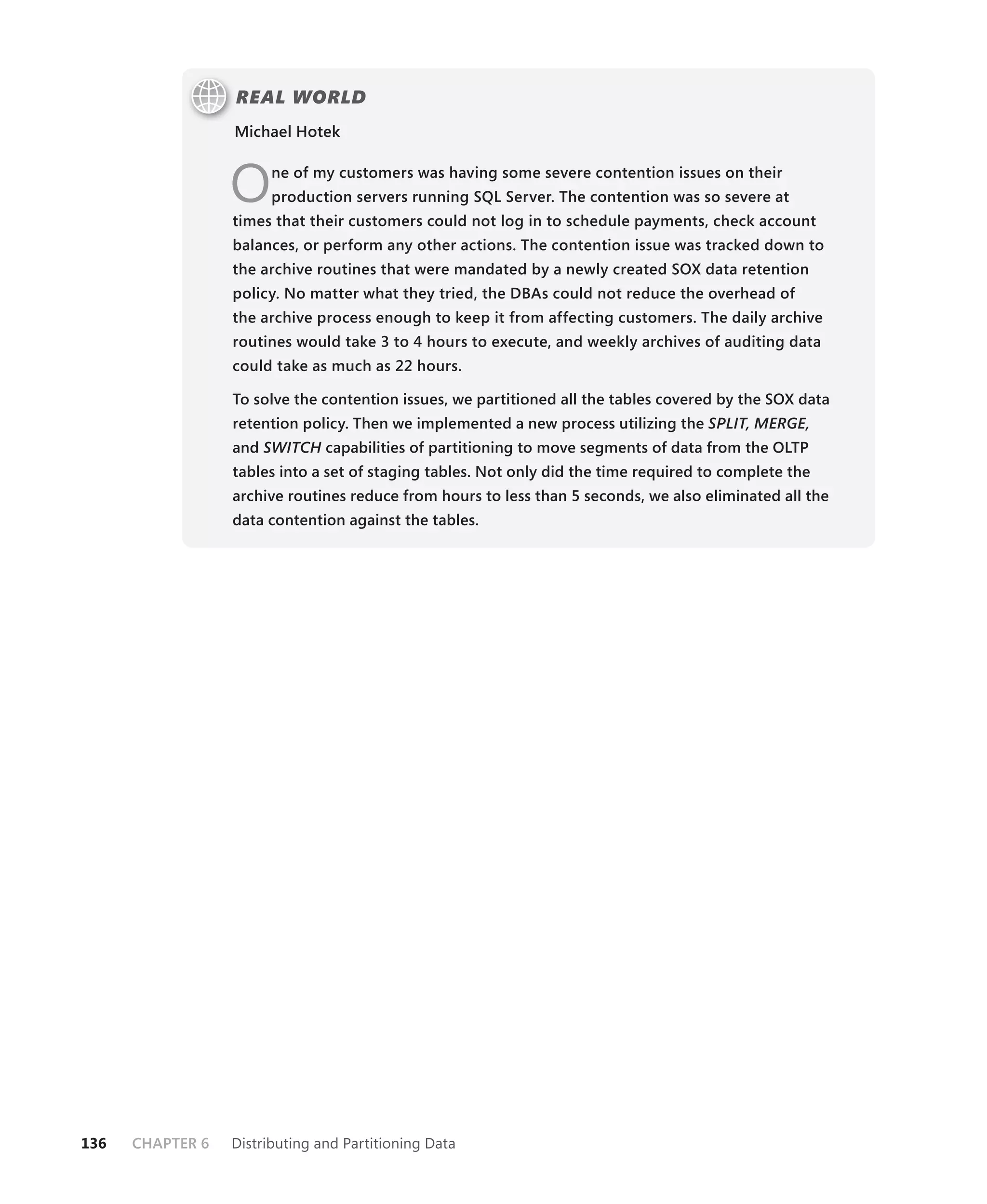REAL WORLD
                  Michael Hotek



                  O     ne of my customers was having some severe contention issues on their
                        production servers running SQL Server. The contention was so severe at
                  times that their customers could not log in to schedule payments, check account
                  balances, or perform any other actions. The contention issue was tracked down to
                  the archive routines that were mandated by a newly created SOX data retention
                  policy. No matter what they tried, the DBAs could not reduce the overhead of
                  the archive process enough to keep it from affecting customers. The daily archive
                  routines would take 3 to 4 hours to execute, and weekly archives of auditing data
                  could take as much as 22 hours.

                  To solve the contention issues, we partitioned all the tables covered by the SOX data
                  retention policy. Then we implemented a new process utilizing the SPLIT, MERGE,
                           H
                  and SWITCH capabilities of partitioning to move segments of data from the OLTP
                  tables into a set of staging tables. Not only did the time required to complete the
                  archive routines reduce from hours to less than 5 seconds, we also eliminated all the
                  data contention against the tables.




136   CHAPTER 6   Distributing and Partitioning Data
 