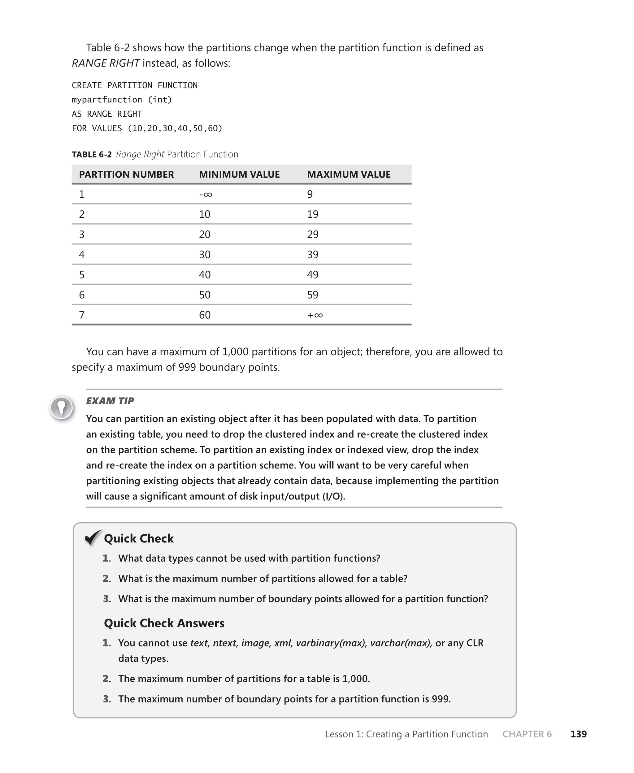 Table 6-2 shows how the partitions change when the partition function is deﬁned as
RANGE RIGHT instead, as follows:

CREATE PARTITION FUNCTION
mypartfunction (int)
AS RANGE RIGHT
FOR VALUES (10,20,30,40,50,60)


TABLE 6-2 Range Right Partition Function

 PARTITION NUMBER             MINIMUM VALUE           MAXIMUM VALUE

 1                            -∞                      9
 2                            10                      19
 3                            20                      29
 4                            30                      39
 5                            40                      49
 6                            50                      59
 7                            60                      +∞


   You can have a maximum of 1,000 partitions for an object; therefore, you are allowed to
specify a maximum of 999 boundary points.


     EXAM TIP
     You can partition an existing object after it has been populated with data. To partition
     an existing table, you need to drop the clustered index and re-create the clustered index
     on the partition scheme. To partition an existing index or indexed view, drop the index
     and re-create the index on a partition scheme. You will want to be very careful when
     partitioning existing objects that already contain data, because implementing the partition
     will cause a signiﬁcant amount of disk input/output (I/O).



         Q
         Quick Check
        1 . What data types cannot be used with partition functions?

        2. What is the maximum number of partitions allowed for a table?

        3. What is the maximum number of boundary points allowed for a partition function?

         Quick Check Answers
        1 . You cannot use text, ntext, image, xml, varbinary(max), varchar(max), or any CLR
            data types.

        2. The maximum number of partitions for a table is 1,000.

        3. The maximum number of boundary points for a partition function is 999.


                                                           Lesson 1: Creating a Partition Function   CHAPTER 6   139
 