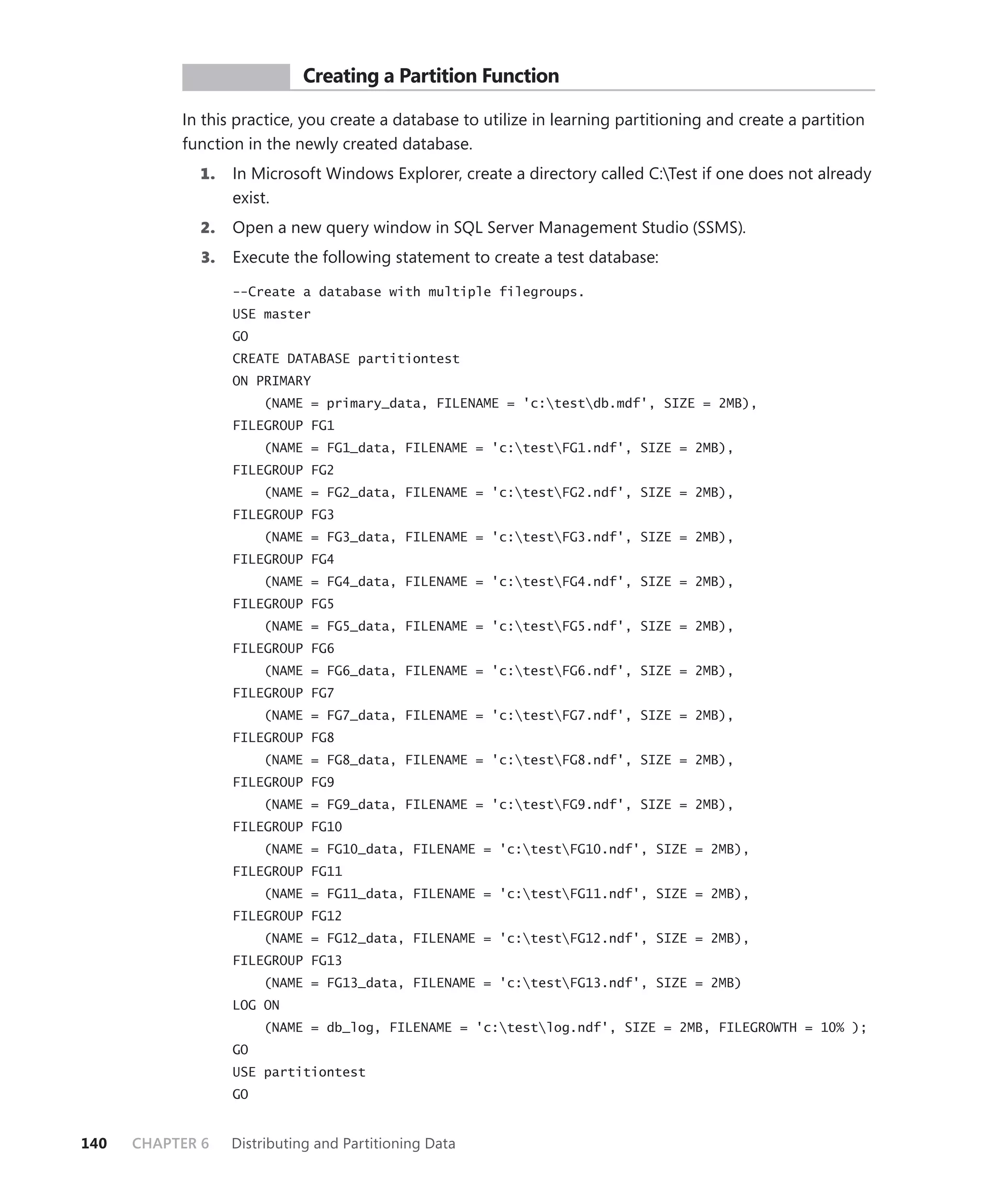 PR ACTICE        Creating a Partition Function

           In this practice, you create a database to utilize in learning partitioning and create a partition
           function in the newly created database.
             1.    In Microsoft Windows Explorer, create a directory called C:Test if one does not already
                   exist.
             2.    Open a new query window in SQL Server Management Studio (SSMS).
              3.   Execute the following statement to create a test database:

                   --Create a database with multiple filegroups.
                   USE master
                   GO
                   CREATE DATABASE partitiontest
                   ON PRIMARY
                        (NAME = primary_data, FILENAME = 'c:testdb.mdf', SIZE = 2MB),
                   FILEGROUP FG1
                        (NAME = FG1_data, FILENAME = 'c:testFG1.ndf', SIZE = 2MB),
                   FILEGROUP FG2
                        (NAME = FG2_data, FILENAME = 'c:testFG2.ndf', SIZE = 2MB),
                   FILEGROUP FG3
                        (NAME = FG3_data, FILENAME = 'c:testFG3.ndf', SIZE = 2MB),
                   FILEGROUP FG4
                        (NAME = FG4_data, FILENAME = 'c:testFG4.ndf', SIZE = 2MB),
                   FILEGROUP FG5
                        (NAME = FG5_data, FILENAME = 'c:testFG5.ndf', SIZE = 2MB),
                   FILEGROUP FG6
                        (NAME = FG6_data, FILENAME = 'c:testFG6.ndf', SIZE = 2MB),
                   FILEGROUP FG7
                        (NAME = FG7_data, FILENAME = 'c:testFG7.ndf', SIZE = 2MB),
                   FILEGROUP FG8
                        (NAME = FG8_data, FILENAME = 'c:testFG8.ndf', SIZE = 2MB),
                   FILEGROUP FG9
                        (NAME = FG9_data, FILENAME = 'c:testFG9.ndf', SIZE = 2MB),
                   FILEGROUP FG10
                        (NAME = FG10_data, FILENAME = 'c:testFG10.ndf', SIZE = 2MB),
                   FILEGROUP FG11
                        (NAME = FG11_data, FILENAME = 'c:testFG11.ndf', SIZE = 2MB),
                   FILEGROUP FG12
                        (NAME = FG12_data, FILENAME = 'c:testFG12.ndf', SIZE = 2MB),
                   FILEGROUP FG13
                        (NAME = FG13_data, FILENAME = 'c:testFG13.ndf', SIZE = 2MB)
                   LOG ON
                        (NAME = db_log, FILENAME = 'c:testlog.ndf', SIZE = 2MB, FILEGROWTH = 10% );
                   GO
                   USE partitiontest
                   GO


140   CHAPTER 6    Distributing and Partitioning Data
 