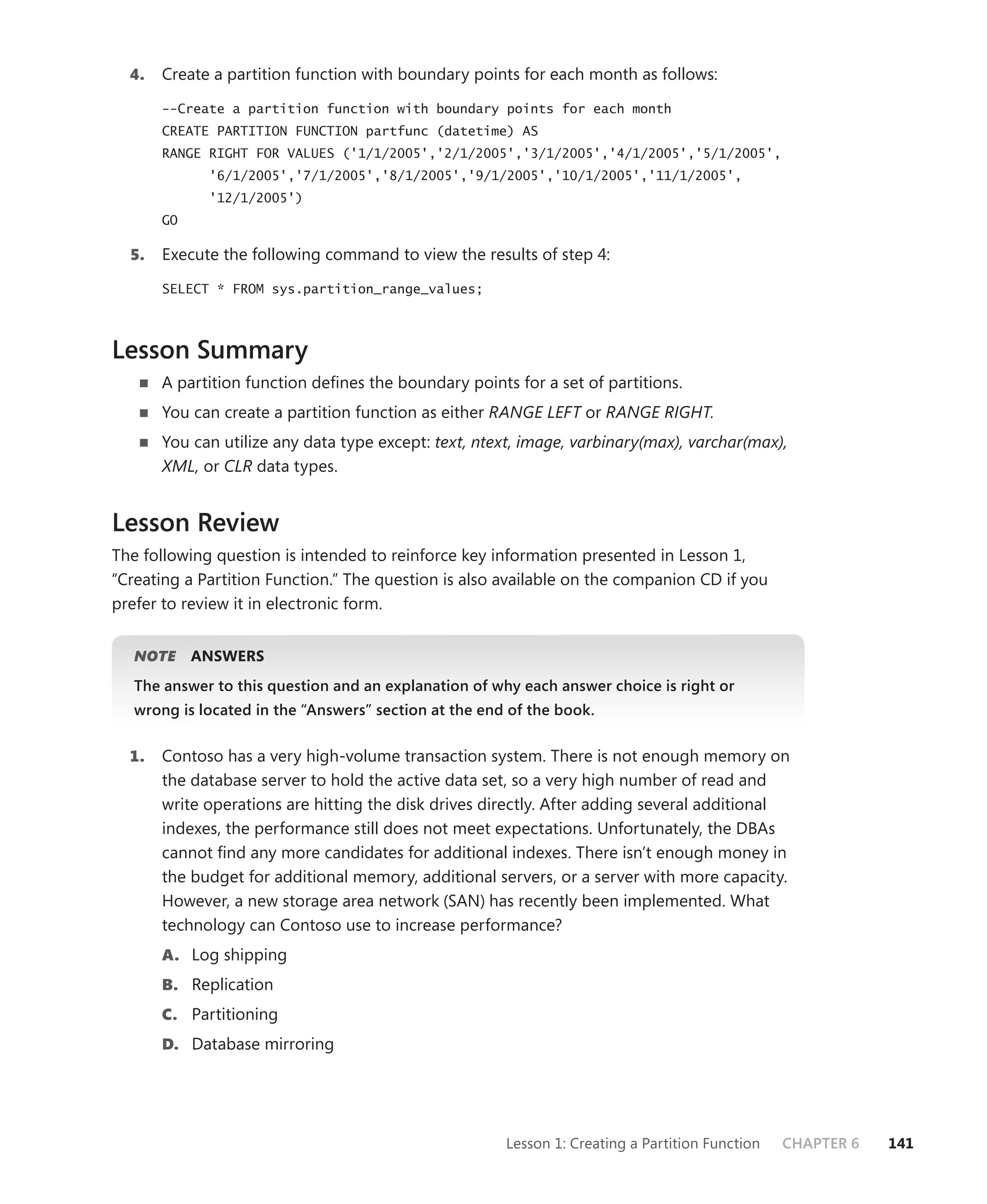 4.   Create a partition function with boundary points for each month as follows:

       --Create a partition function with boundary points for each month
       CREATE PARTITION FUNCTION partfunc (datetime) AS
       RANGE RIGHT FOR VALUES ('1/1/2005','2/1/2005','3/1/2005','4/1/2005','5/1/2005',
             '6/1/2005','7/1/2005','8/1/2005','9/1/2005','10/1/2005','11/1/2005',
             '12/1/2005')
       GO

  5.   Execute the following command to view the results of step 4:

       SELECT * FROM sys.partition_range_values;




Lesson Summary
       A partition function deﬁnes the boundary points for a set of partitions.
       You can create a partition function as either RANGE LEFT or RANGE RIGHT.
       You can utilize any data type except: text, ntext, image, varbinary(max), varchar(max),
       XML, or CLR data types.


Lesson Review
The following question is intended to reinforce key information presented in Lesson 1,
“Creating a Partition Function.” The question is also available on the companion CD if you
prefer to review it in electronic form.


   NOTE
      E     ANSWERS
   The answer to this question and an explanation of why each answer choice is right or
   wrong is located in the “Answers” section at the end of the book.


  1.   Contoso has a very high-volume transaction system. There is not enough memory on
       the database server to hold the active data set, so a very high number of read and
       write operations are hitting the disk drives directly. After adding several additional
       indexes, the performance still does not meet expectations. Unfortunately, the DBAs
       cannot ﬁnd any more candidates for additional indexes. There isn’t enough money in
       the budget for additional memory, additional servers, or a server with more capacity.
       However, a new storage area network (SAN) has recently been implemented. What
       technology can Contoso use to increase performance?
       A. Log shipping
       B. Replication
       C. Partitioning
       D. Database mirroring




                                                       Lesson 1: Creating a Partition Function   CHAPTER 6   141
 
