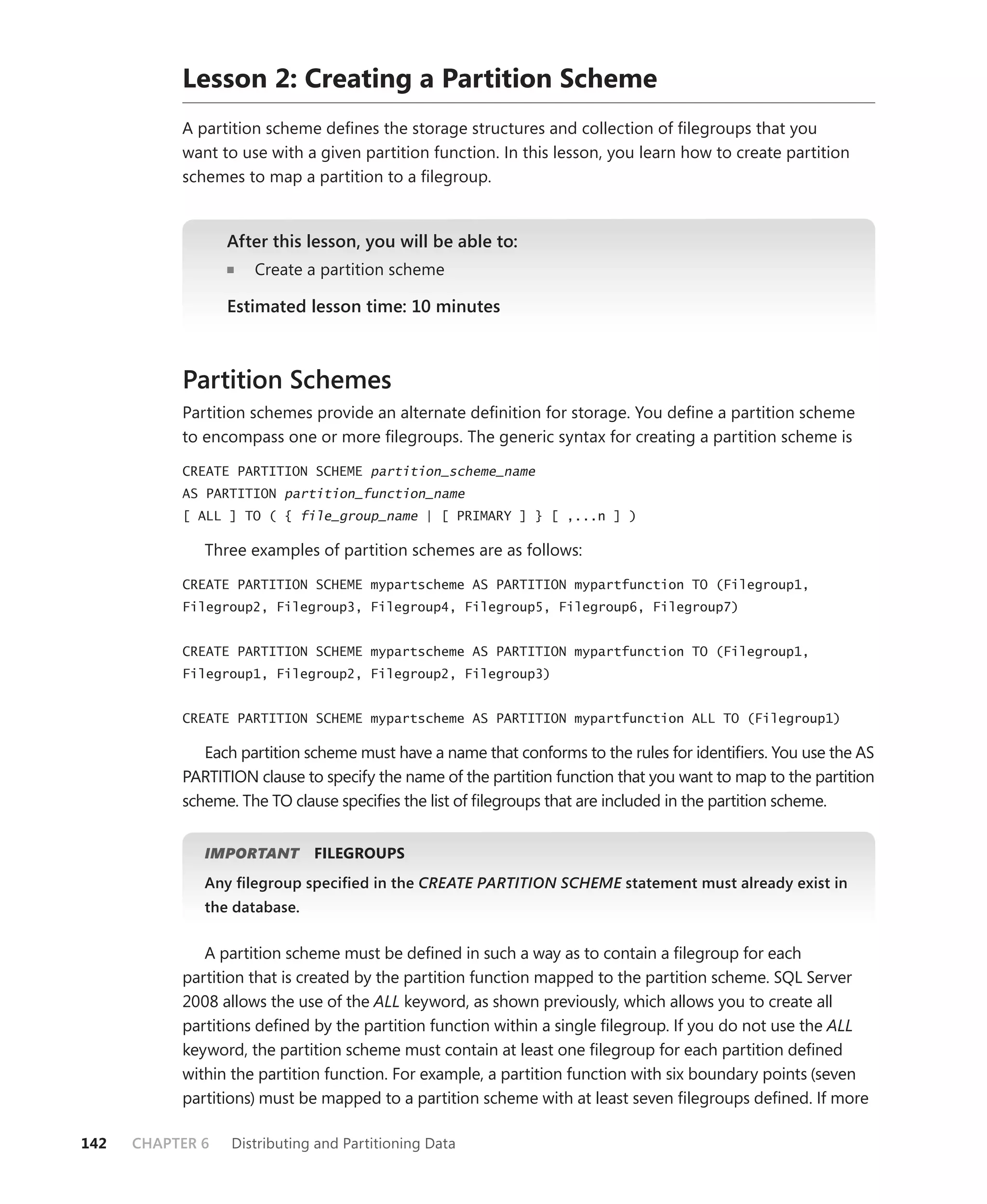 Lesson 2: Creating a Partition Scheme
           A partition scheme deﬁnes the storage structures and collection of ﬁlegroups that you
           want to use with a given partition function. In this lesson, you learn how to create partition
           schemes to map a partition to a ﬁlegroup.


                  After this lesson, you will be able to:
                     Create a partition scheme

                  Estimated lesson time: 10 minutes



           Partition Schemes
           Partition schemes provide an alternate deﬁnition for storage. You deﬁne a partition scheme
           to encompass one or more ﬁlegroups. The generic syntax for creating a partition scheme is

           CREATE PARTITION SCHEME partition_scheme_name
           AS PARTITION partition_function_name
           [ ALL ] TO ( { file_group_name | [ PRIMARY ] } [ ,...n ] )

              Three examples of partition schemes are as follows:

           CREATE PARTITION SCHEME mypartscheme AS PARTITION mypartfunction TO (Filegroup1,
           Filegroup2, Filegroup3, Filegroup4, Filegroup5, Filegroup6, Filegroup7)


           CREATE PARTITION SCHEME mypartscheme AS PARTITION mypartfunction TO (Filegroup1,
           Filegroup1, Filegroup2, Filegroup2, Filegroup3)


           CREATE PARTITION SCHEME mypartscheme AS PARTITION mypartfunction ALL TO (Filegroup1)

              Each partition scheme must have a name that conforms to the rules for identiﬁers. You use the AS
           PARTITION clause to specify the name of the partition function that you want to map to the partition
           scheme. The TO clause speciﬁes the list of ﬁlegroups that are included in the partition scheme.


                      T
              IMPORTANT       FILEGROUPS
              Any ﬁlegroup speciﬁed in the CREATE PARTITION SCHEME statement must already exist in
                                                                 E
              the database.


              A partition scheme must be deﬁned in such a way as to contain a ﬁlegroup for each
           partition that is created by the partition function mapped to the partition scheme. SQL Server
           2008 allows the use of the ALL keyword, as shown previously, which allows you to create all
           partitions deﬁned by the partition function within a single ﬁlegroup. If you do not use the ALL
           keyword, the partition scheme must contain at least one ﬁlegroup for each partition deﬁned
           within the partition function. For example, a partition function with six boundary points (seven
           partitions) must be mapped to a partition scheme with at least seven ﬁlegroups deﬁned. If more

142   CHAPTER 6   Distributing and Partitioning Data
 