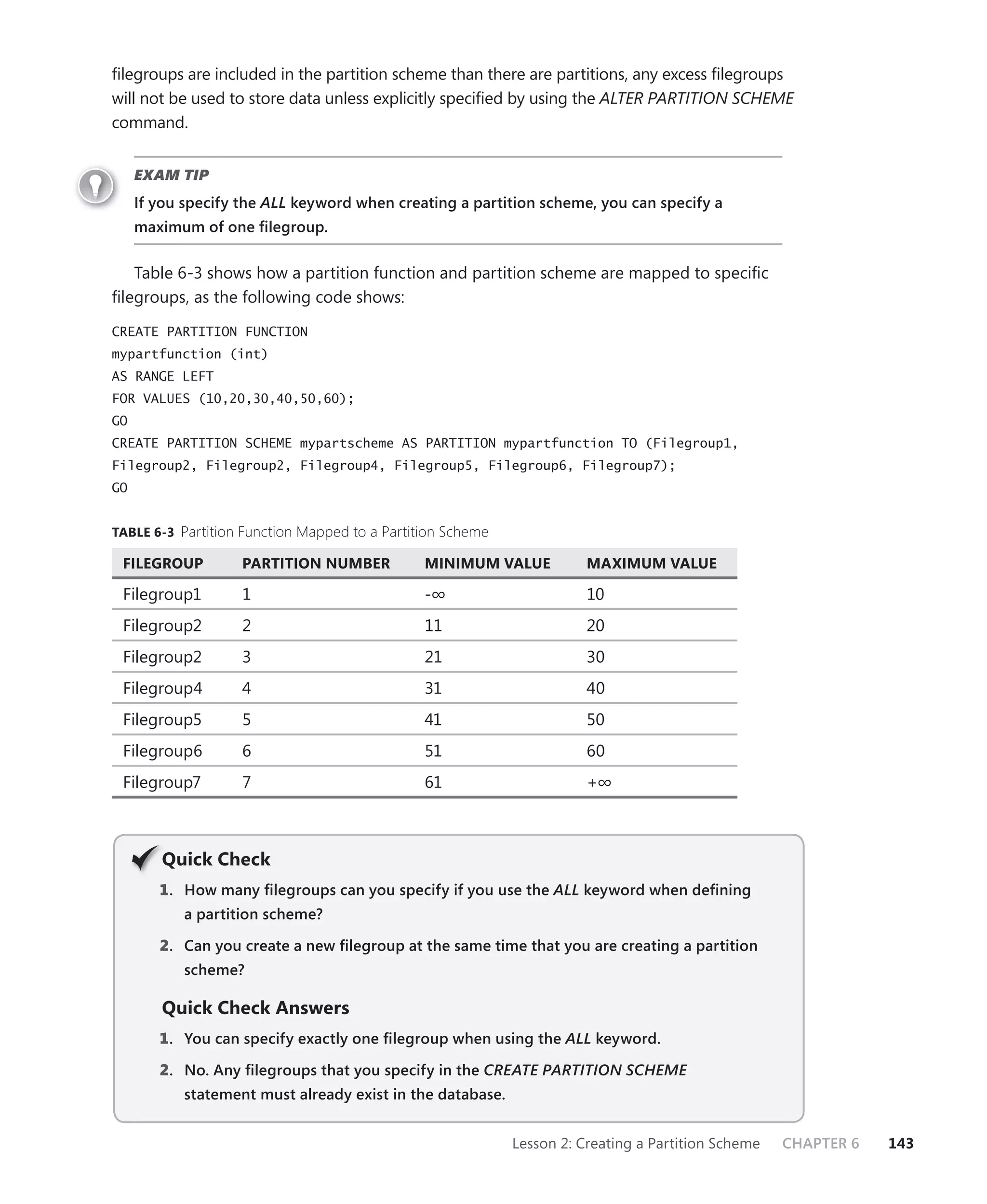 ﬁlegroups are included in the partition scheme than there are partitions, any excess ﬁlegroups
will not be used to store data unless explicitly speciﬁed by using the ALTER PARTITION SCHEME
command.


     EXAM TIP
     If you specify the ALL keyword when creating a partition scheme, you can specify a
     maximum of one ﬁlegroup.


   Table 6-3 shows how a partition function and partition scheme are mapped to speciﬁc
ﬁlegroups, as the following code shows:

CREATE PARTITION FUNCTION
mypartfunction (int)
AS RANGE LEFT
FOR VALUES (10,20,30,40,50,60);
GO
CREATE PARTITION SCHEME mypartscheme AS PARTITION mypartfunction TO (Filegroup1,
Filegroup2, Filegroup2, Filegroup4, Filegroup5, Filegroup6, Filegroup7);
GO


TABLE 6-3 Partition Function Mapped to a Partition Scheme

 FILEGROUP          PARTITION NUMBER           MINIMUM VALUE           MAXIMUM VALUE

 Filegroup1         1                          -∞                      10
 Filegroup2         2                          11                      20
 Filegroup2         3                          21                      30
 Filegroup4         4                          31                      40
 Filegroup5         5                          41                      50
 Filegroup6         6                          51                      60
 Filegroup7         7                          61                      +∞



        Q
        Quick Check
        1 . How many ﬁlegroups can you specify if you use the ALL keyword when deﬁning
           a partition scheme?

        2. Can you create a new ﬁlegroup at the same time that you are creating a partition
           scheme?

        Quick Check Answers
        1 . You can specify exactly one ﬁlegroup when using the ALL keyword.

        2. No. Any ﬁlegroups that you specify in the CREATE PARTITION SCHEME
           statement must already exist in the database.


                                                            Lesson 2: Creating a Partition Scheme   CHAPTER 6   143
 