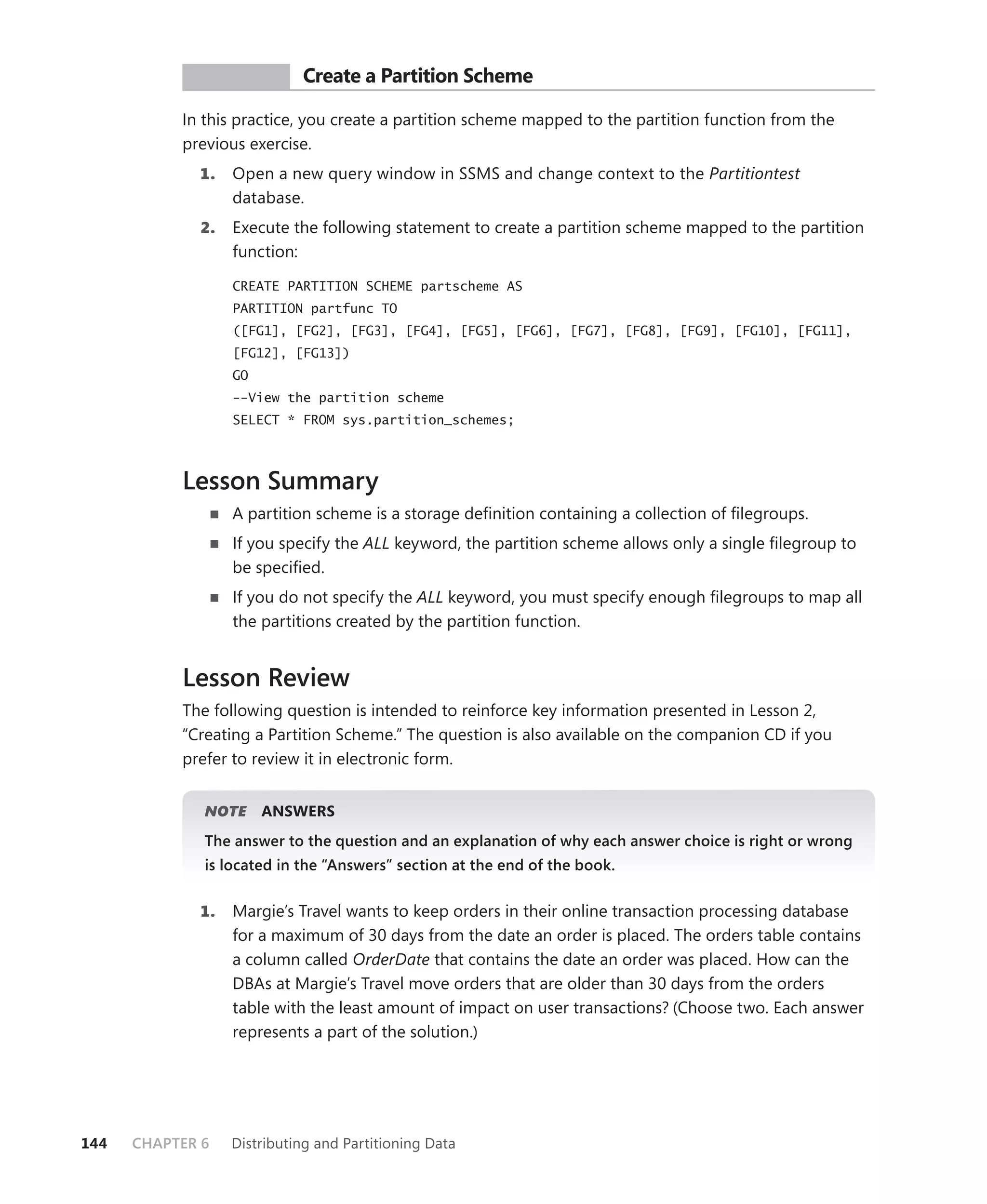 PR ACTICE       Create a Partition Scheme

           In this practice, you create a partition scheme mapped to the partition function from the
           previous exercise.
             1.   Open a new query window in SSMS and change context to the Partitiontest
                  database.
             2.   Execute the following statement to create a partition scheme mapped to the partition
                  function:

                  CREATE PARTITION SCHEME partscheme AS
                  PARTITION partfunc TO
                  ([FG1], [FG2], [FG3], [FG4], [FG5], [FG6], [FG7], [FG8], [FG9], [FG10], [FG11],
                  [FG12], [FG13])
                  GO
                  --View the partition scheme
                  SELECT * FROM sys.partition_schemes;



           Lesson Summary
                  A partition scheme is a storage deﬁnition containing a collection of ﬁlegroups.
                  If you specify the ALL keyword, the partition scheme allows only a single ﬁlegroup to
                  be speciﬁed.
                  If you do not specify the ALL keyword, you must specify enough ﬁlegroups to map all
                  the partitions created by the partition function.


           Lesson Review
           The following question is intended to reinforce key information presented in Lesson 2,
           “Creating a Partition Scheme.” The question is also available on the companion CD if you
           prefer to review it in electronic form.


              NOTE
                 E     ANSWERS
              The answer to the question and an explanation of why each answer choice is right or wrong
              is located in the “Answers” section at the end of the book.


             1.   Margie’s Travel wants to keep orders in their online transaction processing database
                  for a maximum of 30 days from the date an order is placed. The orders table contains
                  a column called OrderDate that contains the date an order was placed. How can the
                  DBAs at Margie’s Travel move orders that are older than 30 days from the orders
                  table with the least amount of impact on user transactions? (Choose two. Each answer
                  represents a part of the solution.)




144   CHAPTER 6   Distributing and Partitioning Data
 