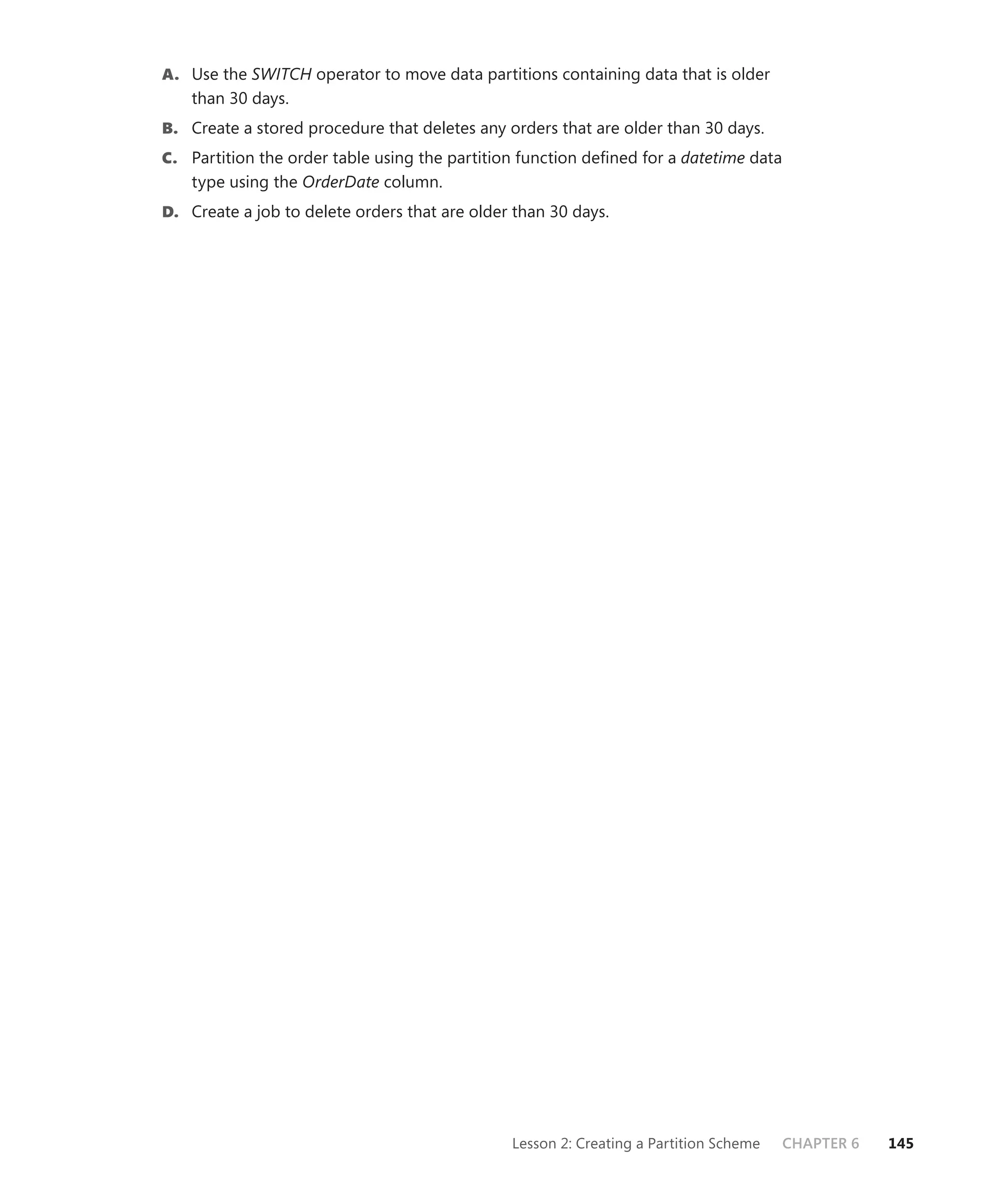 A. Use the SWITCH operator to move data partitions containing data that is older
    than 30 days.
B. Create a stored procedure that deletes any orders that are older than 30 days.
C. Partition the order table using the partition function deﬁned for a datetime data
    type using the OrderDate column.
D. Create a job to delete orders that are older than 30 days.




                                               Lesson 2: Creating a Partition Scheme   CHAPTER 6   145
 