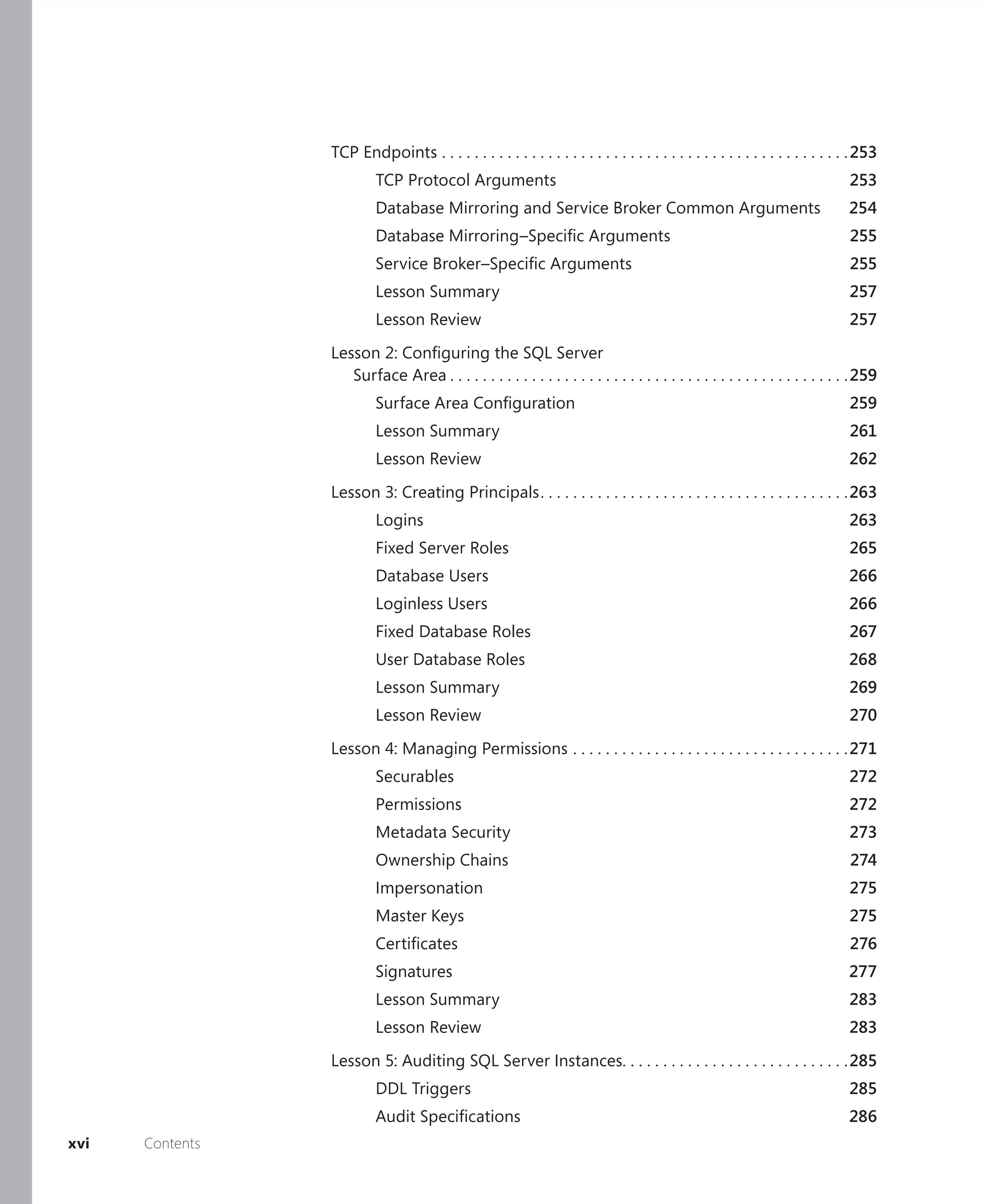 TCP Endpoints . . . . . . . . . . . . . . . . . . . . . . . . . . . . . . . . . . . . . . . . . . . . . . . . . . 253
                          TCP Protocol Arguments                                                                                253
                          Database Mirroring and Service Broker Common Arguments                                               254
                          Database Mirroring–Speciﬁc Arguments                                                                  255
                          Service Broker–Speciﬁc Arguments                                                                      255
                          Lesson Summary                                                                                        257
                          Lesson Review                                                                                         257

                 Lesson 2: Conﬁguring the SQL Server
                    Surface Area . . . . . . . . . . . . . . . . . . . . . . . . . . . . . . . . . . . . . . . . . . . . . . . . . 259
                          Surface Area Conﬁguration                                                                             259
                          Lesson Summary                                                                                        261
                          Lesson Review                                                                                         262

                 Lesson 3: Creating Principals . . . . . . . . . . . . . . . . . . . . . . . . . . . . . . . . . . . . . .263
                          Logins                                                                                                263
                          Fixed Server Roles                                                                                    265
                          Database Users                                                                                        266
                          Loginless Users                                                                                       266
                          Fixed Database Roles                                                                                  267
                          User Database Roles                                                                                   268
                          Lesson Summary                                                                                        269
                          Lesson Review                                                                                         270

                 Lesson 4: Managing Permissions . . . . . . . . . . . . . . . . . . . . . . . . . . . . . . . . . .271
                          Securables                                                                                            272
                          Permissions                                                                                           272
                          Metadata Security                                                                                     273
                          Ownership Chains                                                                                      274
                          Impersonation                                                                                         275
                          Master Keys                                                                                           275
                          Certiﬁcates                                                                                           276
                          Signatures                                                                                           277
                          Lesson Summary                                                                                        283
                          Lesson Review                                                                                         283

                 Lesson 5: Auditing SQL Server Instances. . . . . . . . . . . . . . . . . . . . . . . . . . . .285
                          DDL Triggers                                                                                          285
                          Audit Speciﬁcations                                                                                   286
xvi   Contents
 
