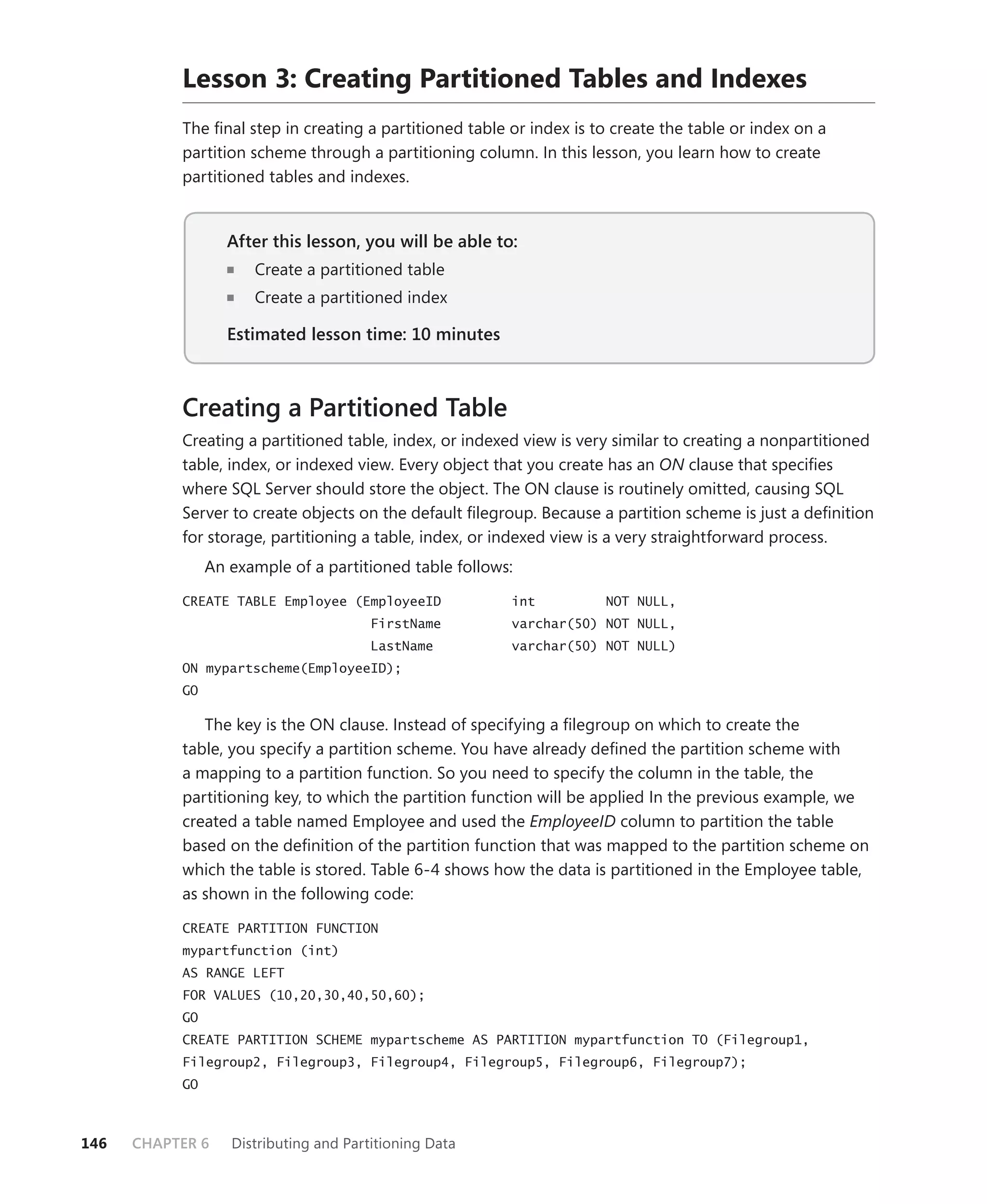 Lesson 3: Creating Partitioned Tables and Indexes
           The ﬁnal step in creating a partitioned table or index is to create the table or index on a
           partition scheme through a partitioning column. In this lesson, you learn how to create
           partitioned tables and indexes.


                   After this lesson, you will be able to:
                                                       to:
                      Create a partitioned table
                      Create a partitioned index

                   Estimated lesson time: 10 minutes



           Creating a Partitioned Table
           Creating a partitioned table, index, or indexed view is very similar to creating a nonpartitioned
           table, index, or indexed view. Every object that you create has an ON clause that speciﬁes
           where SQL Server should store the object. The ON clause is routinely omitted, causing SQL
           Server to create objects on the default ﬁlegroup. Because a partition scheme is just a deﬁnition
           for storage, partitioning a table, index, or indexed view is a very straightforward process.
                An example of a partitioned table follows:

           CREATE TABLE Employee (EmployeeID             int          NOT NULL,
                                        FirstName        varchar(50) NOT NULL,
                                        LastName         varchar(50) NOT NULL)
           ON mypartscheme(EmployeeID);
           GO

              The key is the ON clause. Instead of specifying a ﬁlegroup on which to create the
           table, you specify a partition scheme. You have already deﬁned the partition scheme with
           a mapping to a partition function. So you need to specify the column in the table, the
           partitioning key, to which the partition function will be applied In the previous example, we
           created a table named Employee and used the EmployeeID column to partition the table
           based on the deﬁnition of the partition function that was mapped to the partition scheme on
           which the table is stored. Table 6-4 shows how the data is partitioned in the Employee table,
           as shown in the following code:

           CREATE PARTITION FUNCTION
           mypartfunction (int)
           AS RANGE LEFT
           FOR VALUES (10,20,30,40,50,60);
           GO
           CREATE PARTITION SCHEME mypartscheme AS PARTITION mypartfunction TO (Filegroup1,
           Filegroup2, Filegroup3, Filegroup4, Filegroup5, Filegroup6, Filegroup7);
           GO



146   CHAPTER 6    Distributing and Partitioning Data
 