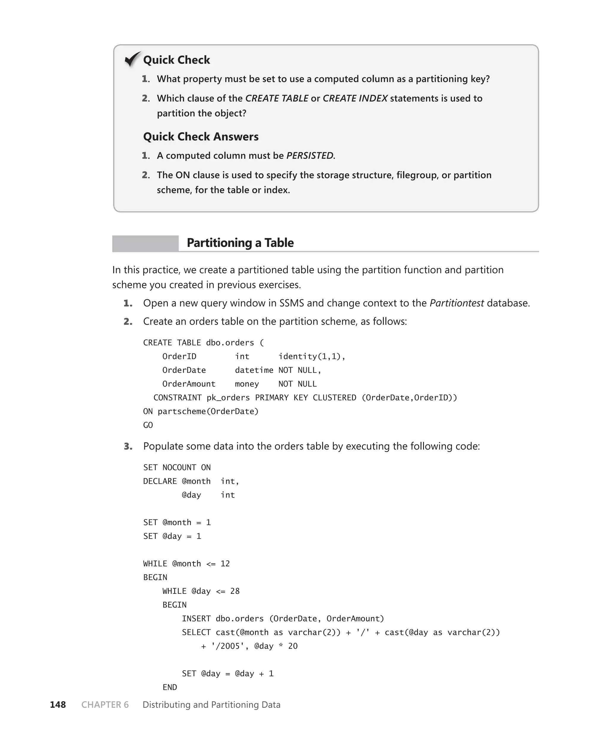 Q
                   Quick Check
                   1 . What property must be set to use a computed column as a partitioning key?

                   2. Which clause of the CREATE TABLE or CREATE INDEX statements is used to
                                                     E               X
                        partition the object?

                   Quick Check Answers
                   1 . A computed column must be PERSISTED.

                   2. The ON clause is used to specify the storage structure, ﬁlegroup, or partition
                        scheme, for the table or index.




            PR ACTICE            Partitioning a Table

           In this practice, we create a partitioned table using the partition function and partition
           scheme you created in previous exercises.
             1.    Open a new query window in SSMS and change context to the Partitiontest database.
             2.    Create an orders table on the partition scheme, as follows:

                   CREATE TABLE dbo.orders (
                         OrderID          int        identity(1,1),
                         OrderDate        datetime NOT NULL,
                         OrderAmount      money      NOT NULL
                        CONSTRAINT pk_orders PRIMARY KEY CLUSTERED (OrderDate,OrderID))
                   ON partscheme(OrderDate)
                   GO

              3.   Populate some data into the orders table by executing the following code:

                   SET NOCOUNT ON
                   DECLARE @month      int,
                               @day    int


                   SET @month = 1
                   SET @day = 1


                   WHILE @month <= 12
                   BEGIN
                         WHILE @day <= 28
                         BEGIN
                               INSERT dbo.orders (OrderDate, OrderAmount)
                               SELECT cast(@month as varchar(2)) + '/' + cast(@day as varchar(2))
                                   + '/2005', @day * 20


                               SET @day = @day + 1
                         END

148   CHAPTER 6    Distributing and Partitioning Data
 
