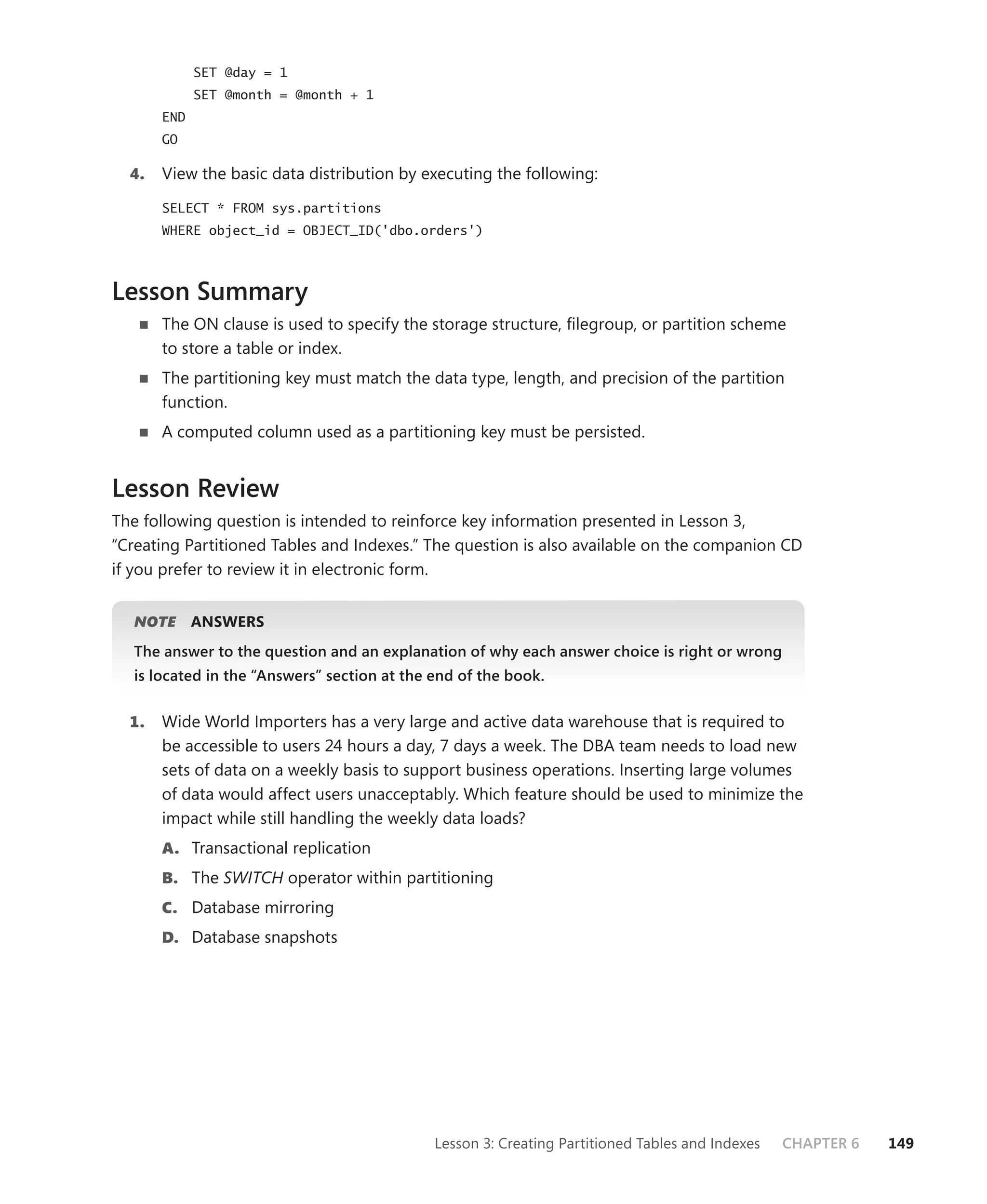 SET @day = 1
             SET @month = @month + 1
       END
       GO

  4.   View the basic data distribution by executing the following:

       SELECT * FROM sys.partitions
       WHERE object_id = OBJECT_ID('dbo.orders')



Lesson Summary
       The ON clause is used to specify the storage structure, ﬁlegroup, or partition scheme
       to store a table or index.
       The partitioning key must match the data type, length, and precision of the partition
       function.
       A computed column used as a partitioning key must be persisted.


Lesson Review
The following question is intended to reinforce key information presented in Lesson 3,
“Creating Partitioned Tables and Indexes.” The question is also available on the companion CD
if you prefer to review it in electronic form.


   NOTE      ANSWERS
   The answer to the question and an explanation of why each answer choice is right or wrong
   is located in the “Answers” section at the end of the book.


  1.   Wide World Importers has a very large and active data warehouse that is required to
       be accessible to users 24 hours a day, 7 days a week. The DBA team needs to load new
       sets of data on a weekly basis to support business operations. Inserting large volumes
       of data would affect users unacceptably. Which feature should be used to minimize the
       impact while still handling the weekly data loads?
       A. Transactional replication
       B. The SWITCH operator within partitioning
       C. Database mirroring
       D. Database snapshots




                                              Lesson 3: Creating Partitioned Tables and Indexes   CHAPTER 6   149
 