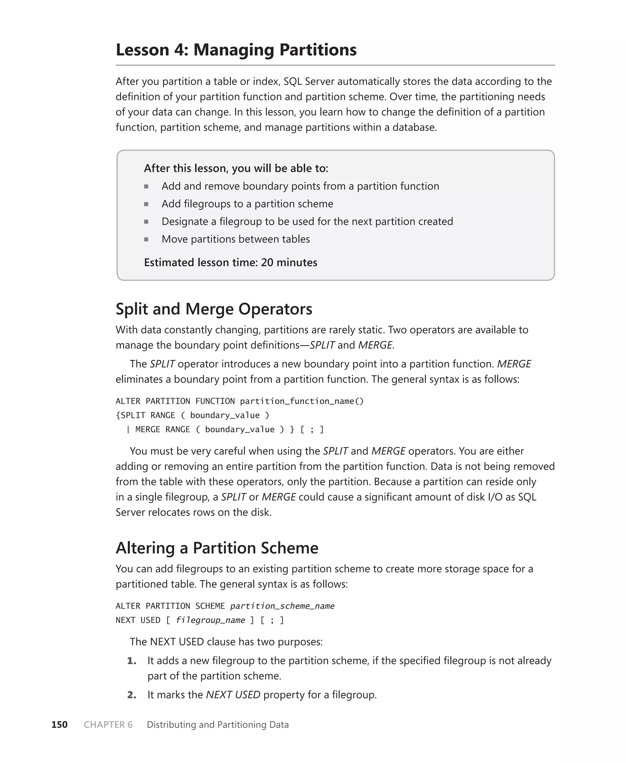 Lesson 4: Managing Partitions
           After you partition a table or index, SQL Server automatically stores the data according to the
           deﬁnition of your partition function and partition scheme. Over time, the partitioning needs
           of your data can change. In this lesson, you learn how to change the deﬁnition of a partition
           function, partition scheme, and manage partitions within a database.


                  After this lesson, you will be able to:
                                                      to:
                     Add and remove boundary points from a partition function
                     Add ﬁlegroups to a partition scheme
                     Designate a ﬁlegroup to be used for the next partition created
                     Move partitions between tables

                  Estimated lesson time: 20 minutes



           Split and Merge Operators
           With data constantly changing, partitions are rarely static. Two operators are available to
           manage the boundary point deﬁnitions—SPLIT and MERGE.
              The SPLIT operator introduces a new boundary point into a partition function. MERGE
           eliminates a boundary point from a partition function. The general syntax is as follows:

           ALTER PARTITION FUNCTION partition_function_name()
           {SPLIT RANGE ( boundary_value )
             | MERGE RANGE ( boundary_value ) } [ ; ]

               You must be very careful when using the SPLIT and MERGE operators. You are either
           adding or removing an entire partition from the partition function. Data is not being removed
           from the table with these operators, only the partition. Because a partition can reside only
           in a single ﬁlegroup, a SPLIT or MERGE could cause a signiﬁcant amount of disk I/O as SQL
           Server relocates rows on the disk.


           Altering a Partition Scheme
           You can add ﬁlegroups to an existing partition scheme to create more storage space for a
           partitioned table. The general syntax is as follows:

           ALTER PARTITION SCHEME partition_scheme_name
           NEXT USED [ filegroup_name ] [ ; ]

              The NEXT USED clause has two purposes:
             1.   It adds a new ﬁlegroup to the partition scheme, if the speciﬁed ﬁlegroup is not already
                  part of the partition scheme.
             2.   It marks the NEXT USED property for a ﬁlegroup.

150   CHAPTER 6   Distributing and Partitioning Data
 